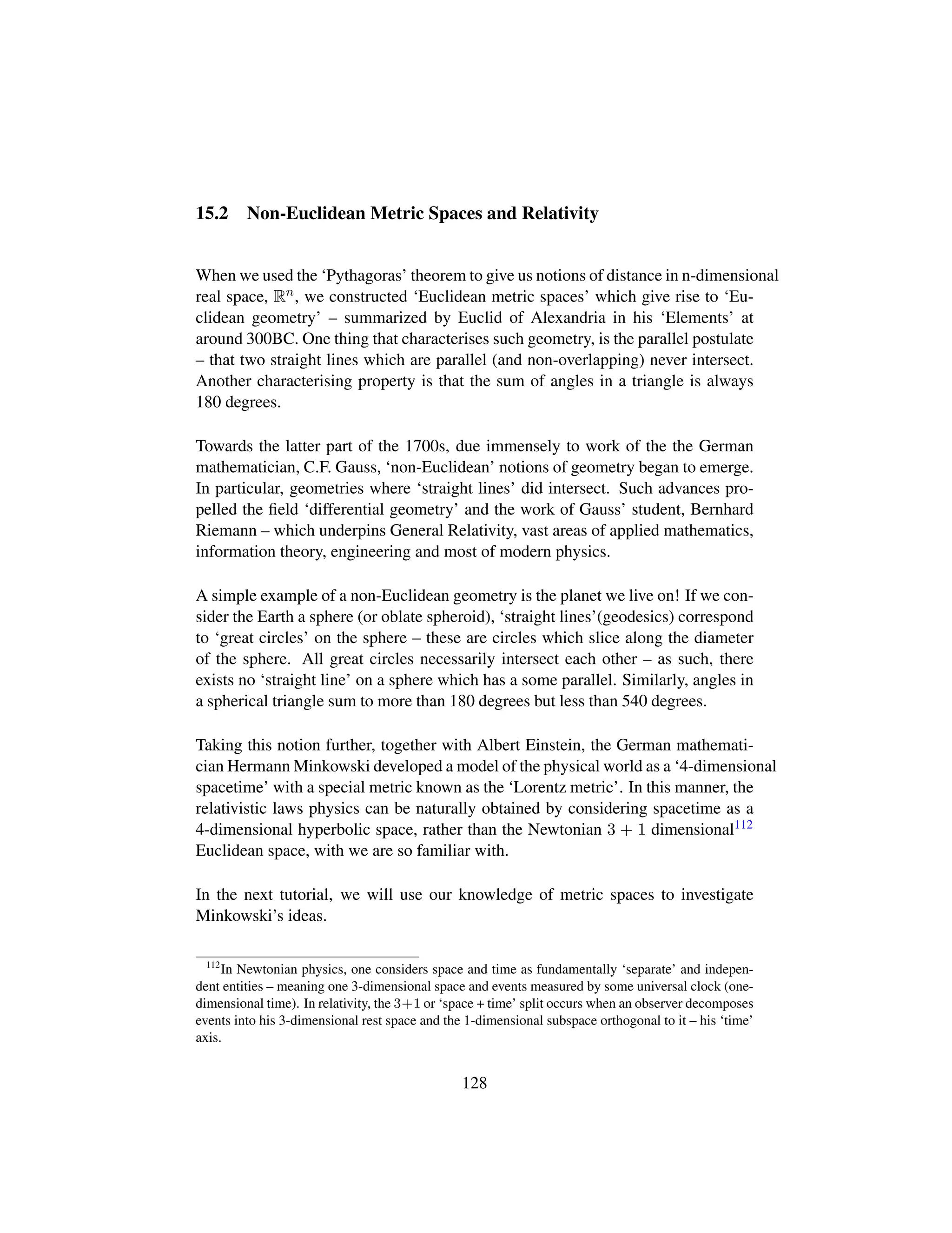 15.2 Non-Euclidean Metric Spaces and Relativity
When we used the ‘Pythagoras’ theorem to give us notions of distance in n-dimensional
real space, Rn, we constructed ‘Euclidean metric spaces’ which give rise to ‘Eu-
clidean geometry’ – summarized by Euclid of Alexandria in his ‘Elements’ at
around 300BC. One thing that characterises such geometry, is the parallel postulate
– that two straight lines which are parallel (and non-overlapping) never intersect.
Another characterising property is that the sum of angles in a triangle is always
180 degrees.
Towards the latter part of the 1700s, due immensely to work of the the German
mathematician, C.F. Gauss, ‘non-Euclidean’ notions of geometry began to emerge.
In particular, geometries where ‘straight lines’ did intersect. Such advances pro-
pelled the ﬁeld ‘differential geometry’ and the work of Gauss’ student, Bernhard
Riemann – which underpins General Relativity, vast areas of applied mathematics,
information theory, engineering and most of modern physics.
A simple example of a non-Euclidean geometry is the planet we live on! If we con-
sider the Earth a sphere (or oblate spheroid), ‘straight lines’(geodesics) correspond
to ‘great circles’ on the sphere – these are circles which slice along the diameter
of the sphere. All great circles necessarily intersect each other – as such, there
exists no ‘straight line’ on a sphere which has a some parallel. Similarly, angles in
a spherical triangle sum to more than 180 degrees but less than 540 degrees.
Taking this notion further, together with Albert Einstein, the German mathemati-
cian Hermann Minkowski developed a model of the physical world as a ‘4-dimensional
spacetime’ with a special metric known as the ‘Lorentz metric’. In this manner, the
relativistic laws physics can be naturally obtained by considering spacetime as a
4-dimensional hyperbolic space, rather than the Newtonian 3 + 1 dimensional112
Euclidean space, with we are so familiar with.
In the next tutorial, we will use our knowledge of metric spaces to investigate
Minkowski’s ideas.
112
In Newtonian physics, one considers space and time as fundamentally ‘separate’ and indepen-
dent entities – meaning one 3-dimensional space and events measured by some universal clock (one-
dimensional time). In relativity, the 3+1 or ‘space + time’ split occurs when an observer decomposes
events into his 3-dimensional rest space and the 1-dimensional subspace orthogonal to it – his ‘time’
axis.
128
 