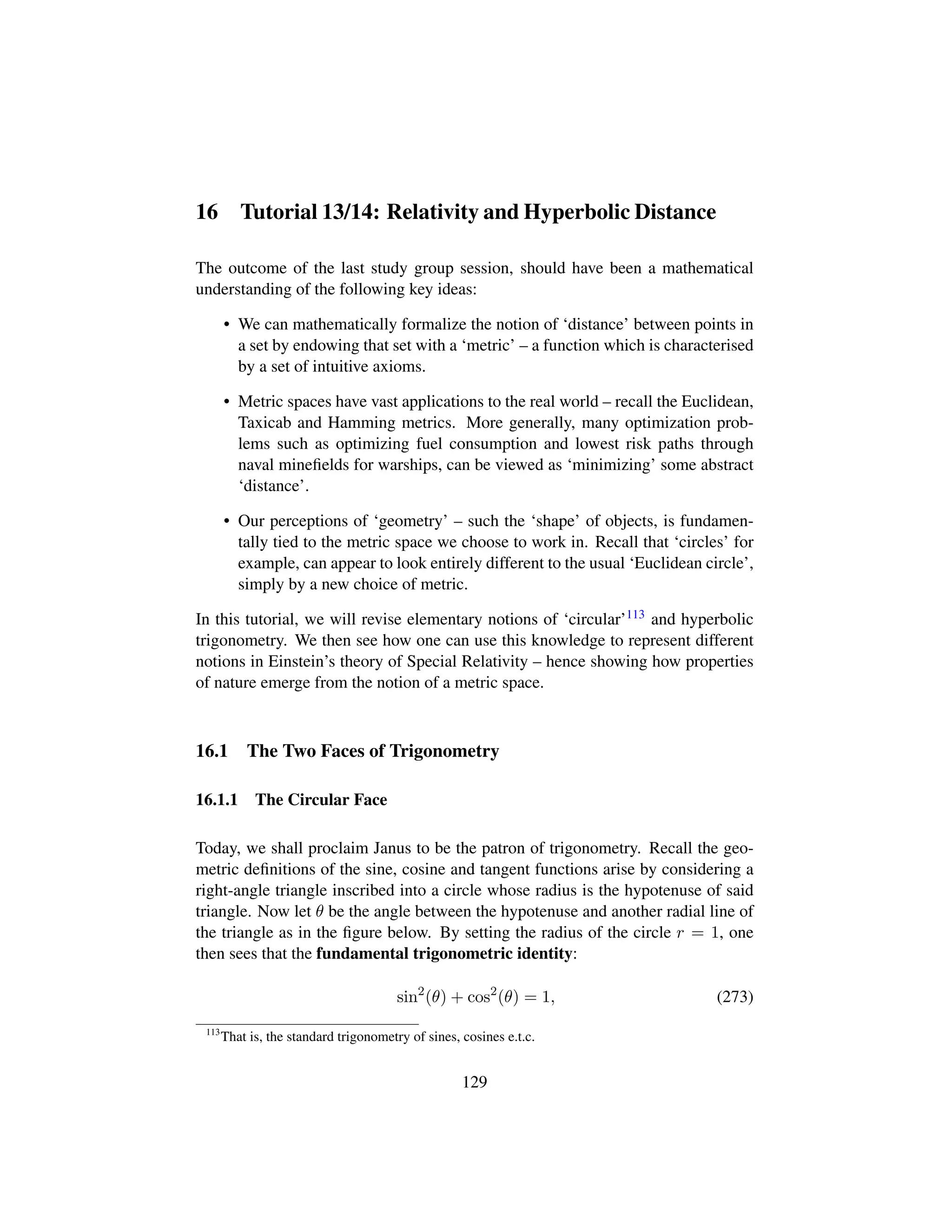 16 Tutorial 13/14: Relativity and Hyperbolic Distance
The outcome of the last study group session, should have been a mathematical
understanding of the following key ideas:
• We can mathematically formalize the notion of ‘distance’ between points in
a set by endowing that set with a ‘metric’ – a function which is characterised
by a set of intuitive axioms.
• Metric spaces have vast applications to the real world – recall the Euclidean,
Taxicab and Hamming metrics. More generally, many optimization prob-
lems such as optimizing fuel consumption and lowest risk paths through
naval mineﬁelds for warships, can be viewed as ‘minimizing’ some abstract
‘distance’.
• Our perceptions of ‘geometry’ – such the ‘shape’ of objects, is fundamen-
tally tied to the metric space we choose to work in. Recall that ‘circles’ for
example, can appear to look entirely different to the usual ‘Euclidean circle’,
simply by a new choice of metric.
In this tutorial, we will revise elementary notions of ‘circular’113 and hyperbolic
trigonometry. We then see how one can use this knowledge to represent different
notions in Einstein’s theory of Special Relativity – hence showing how properties
of nature emerge from the notion of a metric space.
16.1 The Two Faces of Trigonometry
16.1.1 The Circular Face
Today, we shall proclaim Janus to be the patron of trigonometry. Recall the geo-
metric deﬁnitions of the sine, cosine and tangent functions arise by considering a
right-angle triangle inscribed into a circle whose radius is the hypotenuse of said
triangle. Now let θ be the angle between the hypotenuse and another radial line of
the triangle as in the ﬁgure below. By setting the radius of the circle r = 1, one
then sees that the fundamental trigonometric identity:
sin2
(θ) + cos2
(θ) = 1, (273)
113
That is, the standard trigonometry of sines, cosines e.t.c.
129
 