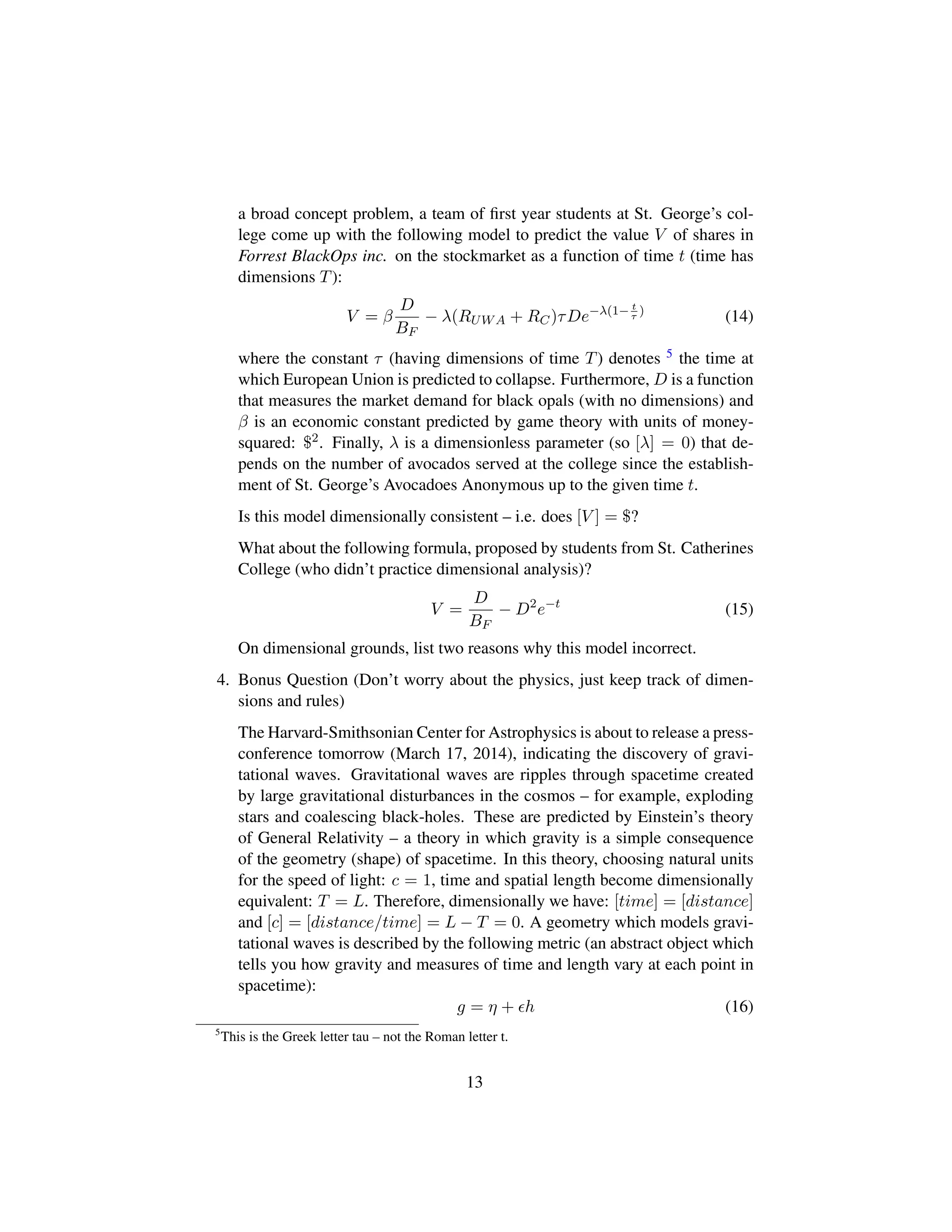 a broad concept problem, a team of ﬁrst year students at St. George’s col-
lege come up with the following model to predict the value V of shares in
Forrest BlackOps inc. on the stockmarket as a function of time t (time has
dimensions T):
V = β
D
BF
− λ(RUWA + RC)τDe−λ(1− t
τ
)
(14)
where the constant τ (having dimensions of time T) denotes 5 the time at
which European Union is predicted to collapse. Furthermore, D is a function
that measures the market demand for black opals (with no dimensions) and
β is an economic constant predicted by game theory with units of money-
squared: $2. Finally, λ is a dimensionless parameter (so [λ] = 0) that de-
pends on the number of avocados served at the college since the establish-
ment of St. George’s Avocadoes Anonymous up to the given time t.
Is this model dimensionally consistent – i.e. does [V ] = $?
What about the following formula, proposed by students from St. Catherines
College (who didn’t practice dimensional analysis)?
V =
D
BF
− D2
e−t
(15)
On dimensional grounds, list two reasons why this model incorrect.
4. Bonus Question (Don’t worry about the physics, just keep track of dimen-
sions and rules)
The Harvard-Smithsonian Center for Astrophysics is about to release a press-
conference tomorrow (March 17, 2014), indicating the discovery of gravi-
tational waves. Gravitational waves are ripples through spacetime created
by large gravitational disturbances in the cosmos – for example, exploding
stars and coalescing black-holes. These are predicted by Einstein’s theory
of General Relativity – a theory in which gravity is a simple consequence
of the geometry (shape) of spacetime. In this theory, choosing natural units
for the speed of light: c = 1, time and spatial length become dimensionally
equivalent: T = L. Therefore, dimensionally we have: [time] = [distance]
and [c] = [distance/time] = L − T = 0. A geometry which models gravi-
tational waves is described by the following metric (an abstract object which
tells you how gravity and measures of time and length vary at each point in
spacetime):
g = η + h (16)
5
This is the Greek letter tau – not the Roman letter t.
13
 