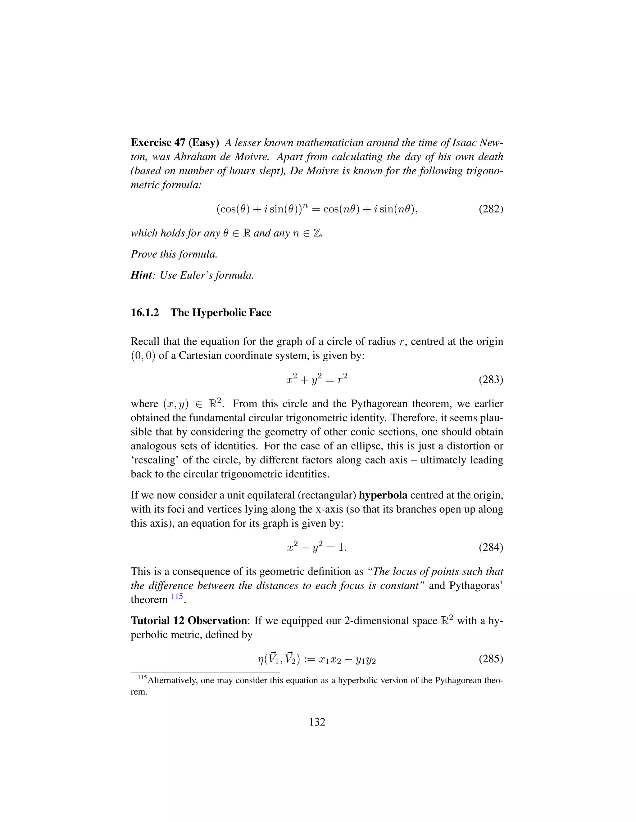Exercise 47 (Easy) A lesser known mathematician around the time of Isaac New-
ton, was Abraham de Moivre. Apart from calculating the day of his own death
(based on number of hours slept), De Moivre is known for the following trigono-
metric formula:
(cos(θ) + i sin(θ))n
= cos(nθ) + i sin(nθ), (282)
which holds for any θ ∈ R and any n ∈ Z.
Prove this formula.
Hint: Use Euler’s formula.
16.1.2 The Hyperbolic Face
Recall that the equation for the graph of a circle of radius r, centred at the origin
(0, 0) of a Cartesian coordinate system, is given by:
x2
+ y2
= r2
(283)
where (x, y) ∈ R2. From this circle and the Pythagorean theorem, we earlier
obtained the fundamental circular trigonometric identity. Therefore, it seems plau-
sible that by considering the geometry of other conic sections, one should obtain
analogous sets of identities. For the case of an ellipse, this is just a distortion or
‘rescaling’ of the circle, by different factors along each axis – ultimately leading
back to the circular trigonometric identities.
If we now consider a unit equilateral (rectangular) hyperbola centred at the origin,
with its foci and vertices lying along the x-axis (so that its branches open up along
this axis), an equation for its graph is given by:
x2
− y2
= 1. (284)
This is a consequence of its geometric deﬁnition as “The locus of points such that
the difference between the distances to each focus is constant” and Pythagoras’
theorem 115.
Tutorial 12 Observation: If we equipped our 2-dimensional space R2 with a hy-
perbolic metric, deﬁned by
η(V1, V2) := x1x2 − y1y2 (285)
115
Alternatively, one may consider this equation as a hyperbolic version of the Pythagorean theo-
rem.
132
 