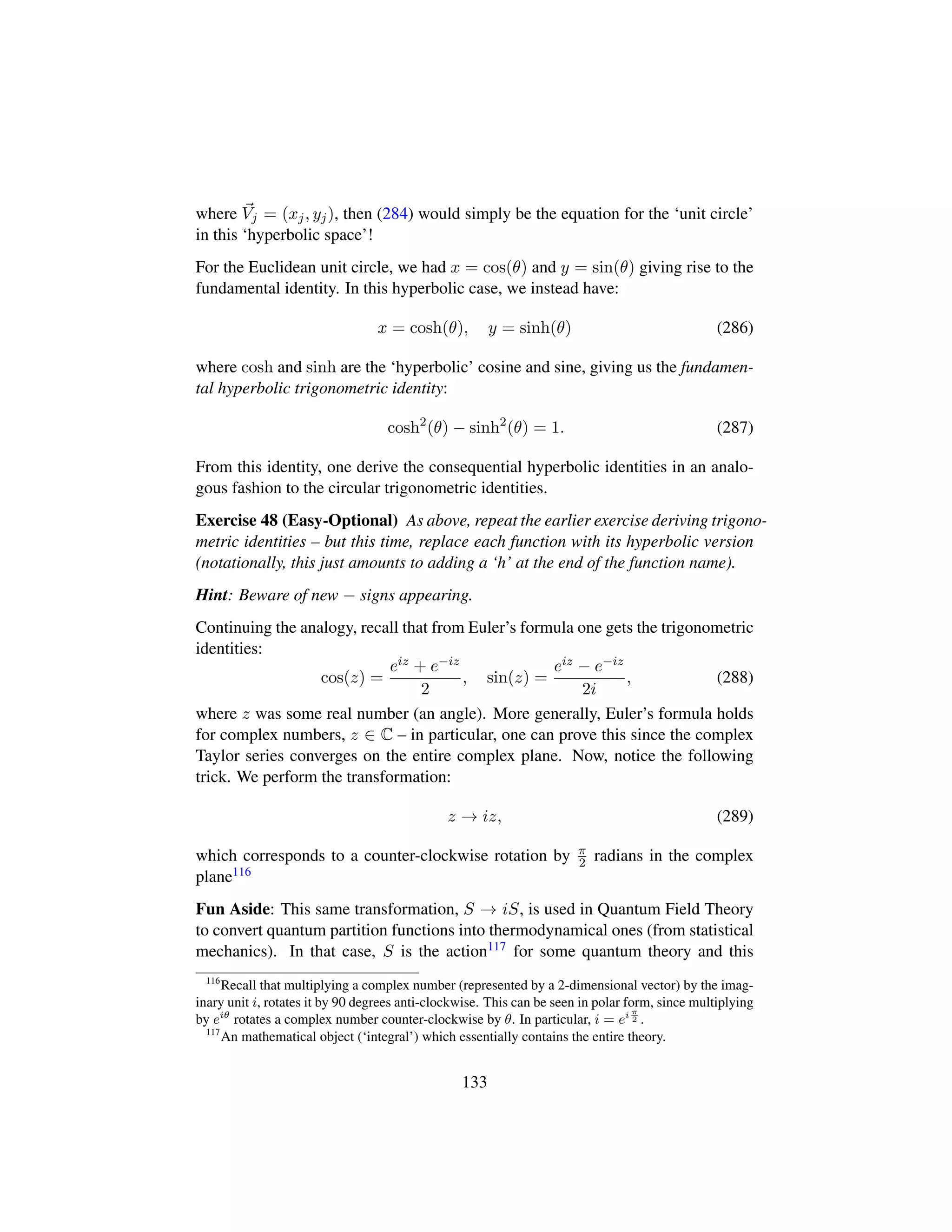 where Vj = (xj, yj), then (284) would simply be the equation for the ‘unit circle’
in this ‘hyperbolic space’!
For the Euclidean unit circle, we had x = cos(θ) and y = sin(θ) giving rise to the
fundamental identity. In this hyperbolic case, we instead have:
x = cosh(θ), y = sinh(θ) (286)
where cosh and sinh are the ‘hyperbolic’ cosine and sine, giving us the fundamen-
tal hyperbolic trigonometric identity:
cosh2
(θ) − sinh2
(θ) = 1. (287)
From this identity, one derive the consequential hyperbolic identities in an analo-
gous fashion to the circular trigonometric identities.
Exercise 48 (Easy-Optional) As above, repeat the earlier exercise deriving trigono-
metric identities – but this time, replace each function with its hyperbolic version
(notationally, this just amounts to adding a ‘h’ at the end of the function name).
Hint: Beware of new − signs appearing.
Continuing the analogy, recall that from Euler’s formula one gets the trigonometric
identities:
cos(z) =
eiz + e−iz
2
, sin(z) =
eiz − e−iz
2i
, (288)
where z was some real number (an angle). More generally, Euler’s formula holds
for complex numbers, z ∈ C – in particular, one can prove this since the complex
Taylor series converges on the entire complex plane. Now, notice the following
trick. We perform the transformation:
z → iz, (289)
which corresponds to a counter-clockwise rotation by π
2 radians in the complex
plane116
Fun Aside: This same transformation, S → iS, is used in Quantum Field Theory
to convert quantum partition functions into thermodynamical ones (from statistical
mechanics). In that case, S is the action117 for some quantum theory and this
116
Recall that multiplying a complex number (represented by a 2-dimensional vector) by the imag-
inary unit i, rotates it by 90 degrees anti-clockwise. This can be seen in polar form, since multiplying
by eiθ
rotates a complex number counter-clockwise by θ. In particular, i = ei π
2 .
117
An mathematical object (‘integral’) which essentially contains the entire theory.
133
 