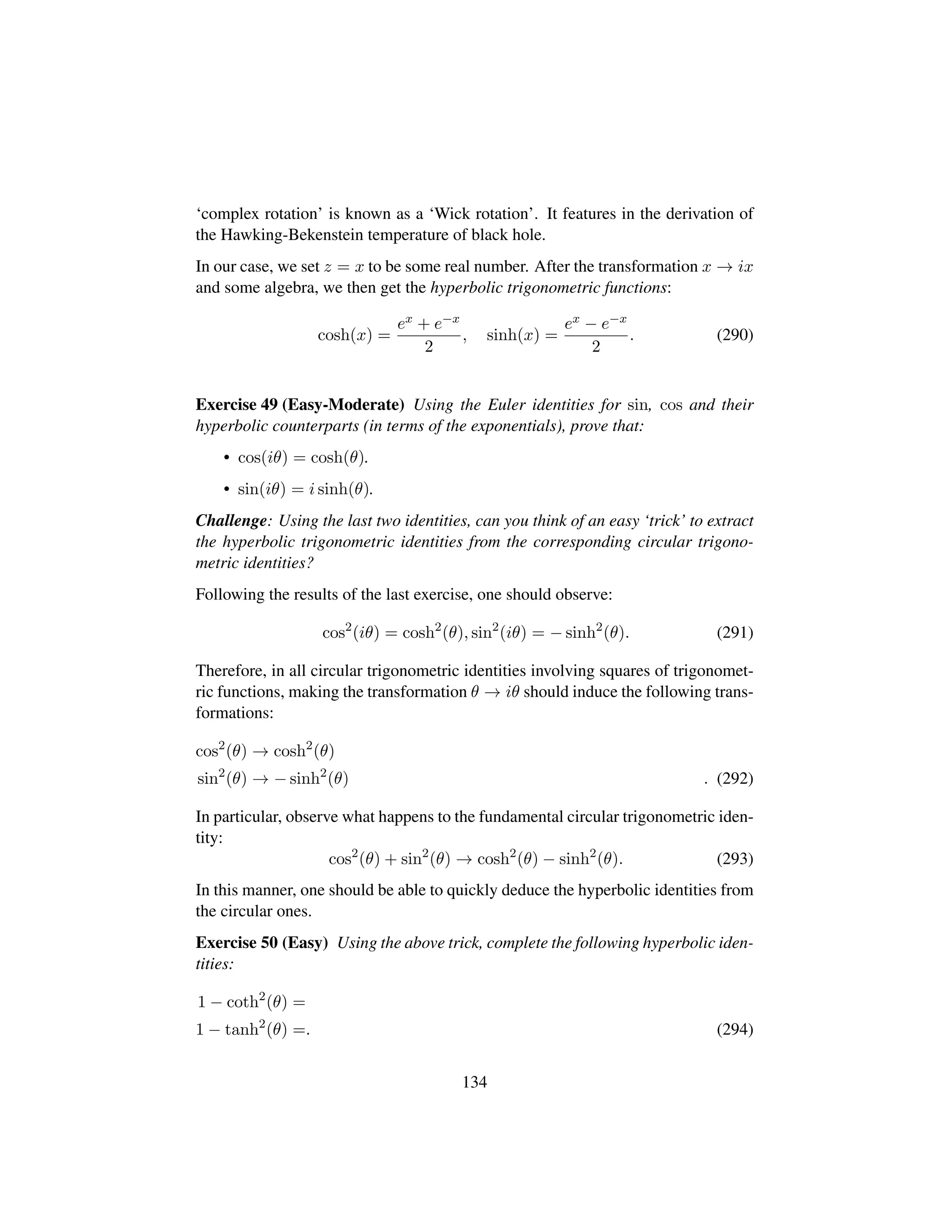 ‘complex rotation’ is known as a ‘Wick rotation’. It features in the derivation of
the Hawking-Bekenstein temperature of black hole.
In our case, we set z = x to be some real number. After the transformation x → ix
and some algebra, we then get the hyperbolic trigonometric functions:
cosh(x) =
ex + e−x
2
, sinh(x) =
ex − e−x
2
. (290)
Exercise 49 (Easy-Moderate) Using the Euler identities for sin, cos and their
hyperbolic counterparts (in terms of the exponentials), prove that:
• cos(iθ) = cosh(θ).
• sin(iθ) = i sinh(θ).
Challenge: Using the last two identities, can you think of an easy ‘trick’ to extract
the hyperbolic trigonometric identities from the corresponding circular trigono-
metric identities?
Following the results of the last exercise, one should observe:
cos2
(iθ) = cosh2
(θ), sin2
(iθ) = − sinh2
(θ). (291)
Therefore, in all circular trigonometric identities involving squares of trigonomet-
ric functions, making the transformation θ → iθ should induce the following trans-
formations:
cos2
(θ) → cosh2
(θ)
sin2
(θ) → − sinh2
(θ) . (292)
In particular, observe what happens to the fundamental circular trigonometric iden-
tity:
cos2
(θ) + sin2
(θ) → cosh2
(θ) − sinh2
(θ). (293)
In this manner, one should be able to quickly deduce the hyperbolic identities from
the circular ones.
Exercise 50 (Easy) Using the above trick, complete the following hyperbolic iden-
tities:
1 − coth2
(θ) =
1 − tanh2
(θ) =. (294)
134
 