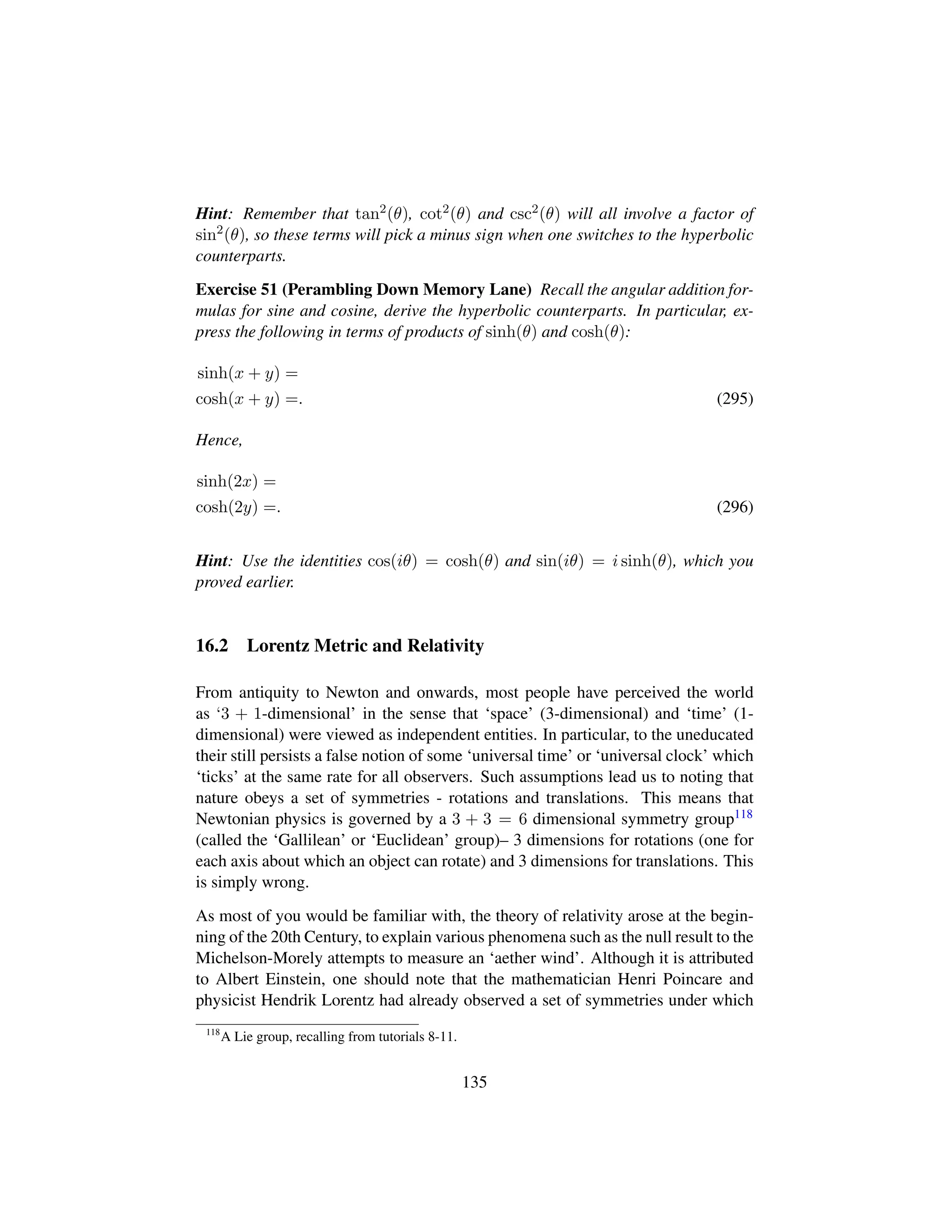 Hint: Remember that tan2(θ), cot2(θ) and csc2(θ) will all involve a factor of
sin2
(θ), so these terms will pick a minus sign when one switches to the hyperbolic
counterparts.
Exercise 51 (Perambling Down Memory Lane) Recall the angular addition for-
mulas for sine and cosine, derive the hyperbolic counterparts. In particular, ex-
press the following in terms of products of sinh(θ) and cosh(θ):
sinh(x + y) =
cosh(x + y) =. (295)
Hence,
sinh(2x) =
cosh(2y) =. (296)
Hint: Use the identities cos(iθ) = cosh(θ) and sin(iθ) = i sinh(θ), which you
proved earlier.
16.2 Lorentz Metric and Relativity
From antiquity to Newton and onwards, most people have perceived the world
as ‘3 + 1-dimensional’ in the sense that ‘space’ (3-dimensional) and ‘time’ (1-
dimensional) were viewed as independent entities. In particular, to the uneducated
their still persists a false notion of some ‘universal time’ or ‘universal clock’ which
‘ticks’ at the same rate for all observers. Such assumptions lead us to noting that
nature obeys a set of symmetries - rotations and translations. This means that
Newtonian physics is governed by a 3 + 3 = 6 dimensional symmetry group118
(called the ‘Gallilean’ or ‘Euclidean’ group)– 3 dimensions for rotations (one for
each axis about which an object can rotate) and 3 dimensions for translations. This
is simply wrong.
As most of you would be familiar with, the theory of relativity arose at the begin-
ning of the 20th Century, to explain various phenomena such as the null result to the
Michelson-Morely attempts to measure an ‘aether wind’. Although it is attributed
to Albert Einstein, one should note that the mathematician Henri Poincare and
physicist Hendrik Lorentz had already observed a set of symmetries under which
118
A Lie group, recalling from tutorials 8-11.
135
 