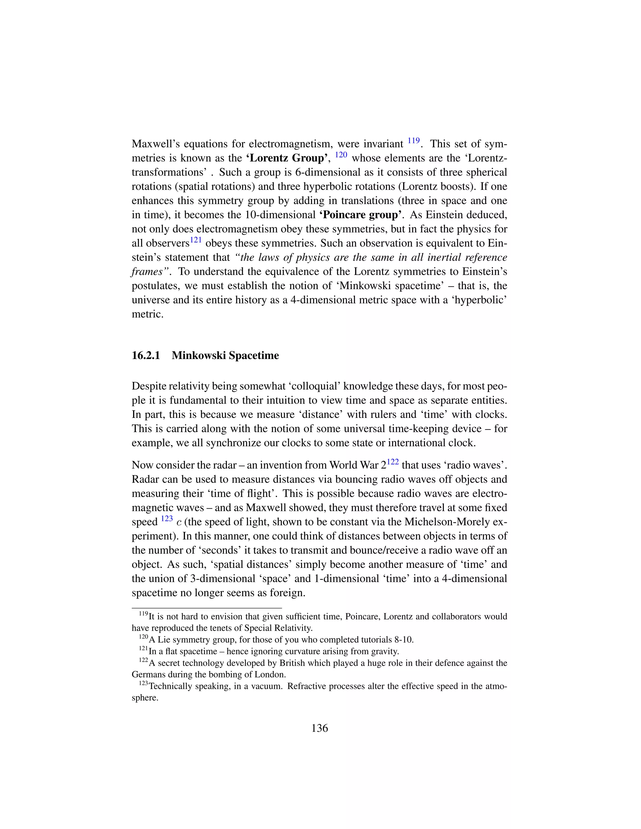 Maxwell’s equations for electromagnetism, were invariant 119. This set of sym-
metries is known as the ‘Lorentz Group’, 120 whose elements are the ‘Lorentz-
transformations’ . Such a group is 6-dimensional as it consists of three spherical
rotations (spatial rotations) and three hyperbolic rotations (Lorentz boosts). If one
enhances this symmetry group by adding in translations (three in space and one
in time), it becomes the 10-dimensional ‘Poincare group’. As Einstein deduced,
not only does electromagnetism obey these symmetries, but in fact the physics for
all observers121 obeys these symmetries. Such an observation is equivalent to Ein-
stein’s statement that “the laws of physics are the same in all inertial reference
frames”. To understand the equivalence of the Lorentz symmetries to Einstein’s
postulates, we must establish the notion of ‘Minkowski spacetime’ – that is, the
universe and its entire history as a 4-dimensional metric space with a ‘hyperbolic’
metric.
16.2.1 Minkowski Spacetime
Despite relativity being somewhat ‘colloquial’ knowledge these days, for most peo-
ple it is fundamental to their intuition to view time and space as separate entities.
In part, this is because we measure ‘distance’ with rulers and ‘time’ with clocks.
This is carried along with the notion of some universal time-keeping device – for
example, we all synchronize our clocks to some state or international clock.
Now consider the radar – an invention from World War 2122 that uses ‘radio waves’.
Radar can be used to measure distances via bouncing radio waves off objects and
measuring their ‘time of ﬂight’. This is possible because radio waves are electro-
magnetic waves – and as Maxwell showed, they must therefore travel at some ﬁxed
speed 123 c (the speed of light, shown to be constant via the Michelson-Morely ex-
periment). In this manner, one could think of distances between objects in terms of
the number of ‘seconds’ it takes to transmit and bounce/receive a radio wave off an
object. As such, ‘spatial distances’ simply become another measure of ‘time’ and
the union of 3-dimensional ‘space’ and 1-dimensional ‘time’ into a 4-dimensional
spacetime no longer seems as foreign.
119
It is not hard to envision that given sufﬁcient time, Poincare, Lorentz and collaborators would
have reproduced the tenets of Special Relativity.
120
A Lie symmetry group, for those of you who completed tutorials 8-10.
121
In a ﬂat spacetime – hence ignoring curvature arising from gravity.
122
A secret technology developed by British which played a huge role in their defence against the
Germans during the bombing of London.
123
Technically speaking, in a vacuum. Refractive processes alter the effective speed in the atmo-
sphere.
136
 