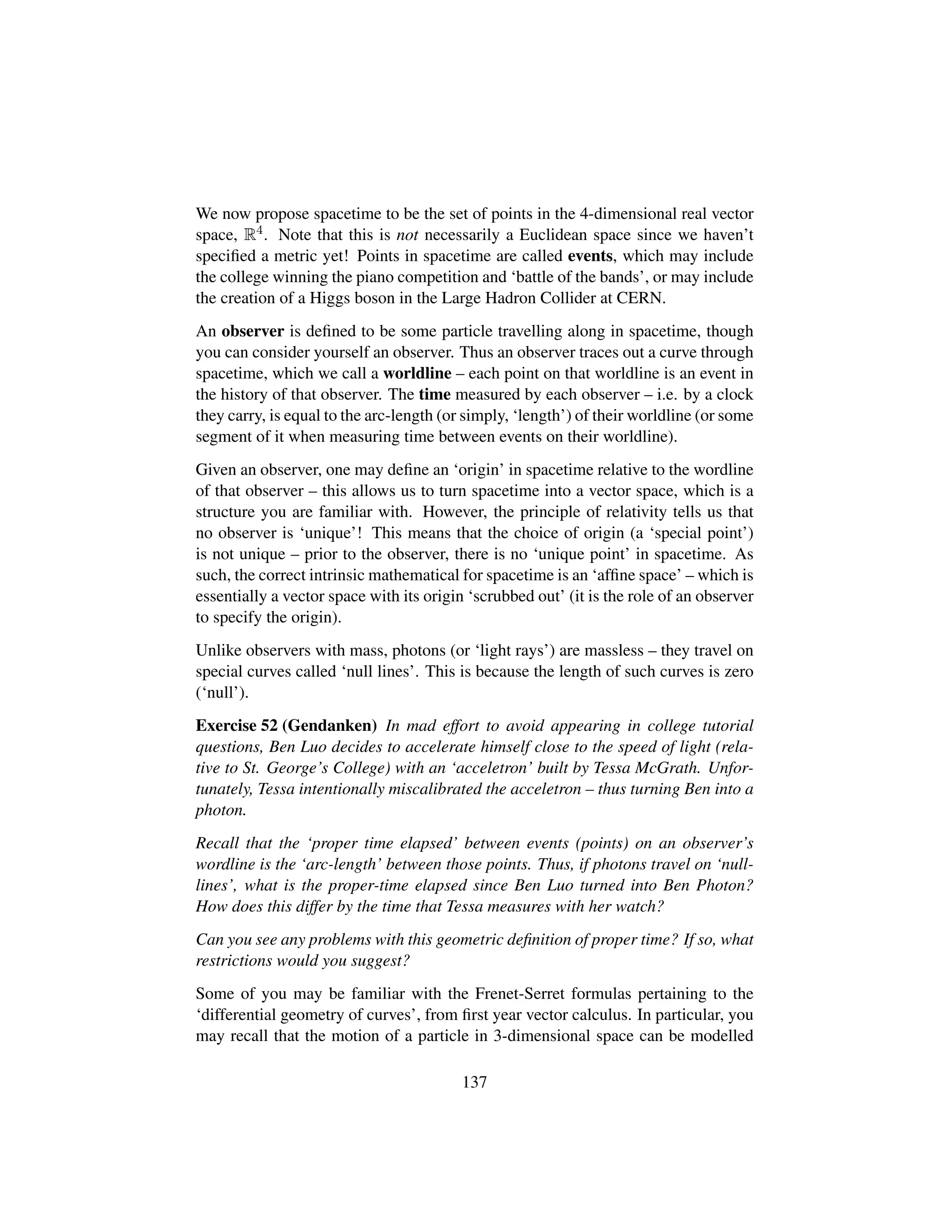 We now propose spacetime to be the set of points in the 4-dimensional real vector
space, R4. Note that this is not necessarily a Euclidean space since we haven’t
speciﬁed a metric yet! Points in spacetime are called events, which may include
the college winning the piano competition and ‘battle of the bands’, or may include
the creation of a Higgs boson in the Large Hadron Collider at CERN.
An observer is deﬁned to be some particle travelling along in spacetime, though
you can consider yourself an observer. Thus an observer traces out a curve through
spacetime, which we call a worldline – each point on that worldline is an event in
the history of that observer. The time measured by each observer – i.e. by a clock
they carry, is equal to the arc-length (or simply, ‘length’) of their worldline (or some
segment of it when measuring time between events on their worldline).
Given an observer, one may deﬁne an ‘origin’ in spacetime relative to the wordline
of that observer – this allows us to turn spacetime into a vector space, which is a
structure you are familiar with. However, the principle of relativity tells us that
no observer is ‘unique’! This means that the choice of origin (a ‘special point’)
is not unique – prior to the observer, there is no ‘unique point’ in spacetime. As
such, the correct intrinsic mathematical for spacetime is an ‘afﬁne space’ – which is
essentially a vector space with its origin ‘scrubbed out’ (it is the role of an observer
to specify the origin).
Unlike observers with mass, photons (or ‘light rays’) are massless – they travel on
special curves called ‘null lines’. This is because the length of such curves is zero
(‘null’).
Exercise 52 (Gendanken) In mad effort to avoid appearing in college tutorial
questions, Ben Luo decides to accelerate himself close to the speed of light (rela-
tive to St. George’s College) with an ‘acceletron’ built by Tessa McGrath. Unfor-
tunately, Tessa intentionally miscalibrated the acceletron – thus turning Ben into a
photon.
Recall that the ‘proper time elapsed’ between events (points) on an observer’s
wordline is the ‘arc-length’ between those points. Thus, if photons travel on ‘null-
lines’, what is the proper-time elapsed since Ben Luo turned into Ben Photon?
How does this differ by the time that Tessa measures with her watch?
Can you see any problems with this geometric deﬁnition of proper time? If so, what
restrictions would you suggest?
Some of you may be familiar with the Frenet-Serret formulas pertaining to the
‘differential geometry of curves’, from ﬁrst year vector calculus. In particular, you
may recall that the motion of a particle in 3-dimensional space can be modelled
137
 
