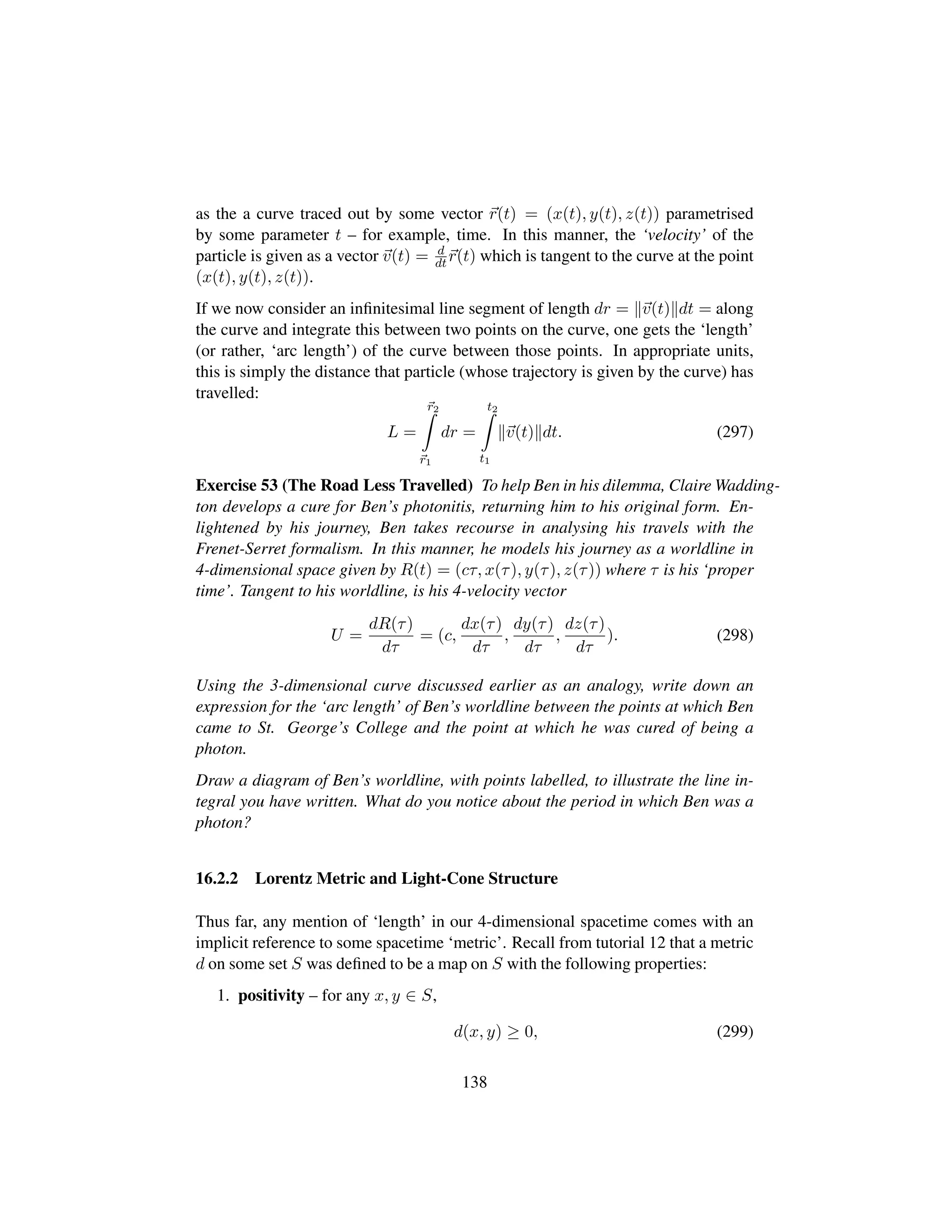 as the a curve traced out by some vector r(t) = (x(t), y(t), z(t)) parametrised
by some parameter t – for example, time. In this manner, the ‘velocity’ of the
particle is given as a vector v(t) = d
dt r(t) which is tangent to the curve at the point
(x(t), y(t), z(t)).
If we now consider an inﬁnitesimal line segment of length dr = v(t) dt = along
the curve and integrate this between two points on the curve, one gets the ‘length’
(or rather, ‘arc length’) of the curve between those points. In appropriate units,
this is simply the distance that particle (whose trajectory is given by the curve) has
travelled:
L =
r2
r1
dr =
t2
t1
v(t) dt. (297)
Exercise 53 (The Road Less Travelled) To help Ben in his dilemma, Claire Wadding-
ton develops a cure for Ben’s photonitis, returning him to his original form. En-
lightened by his journey, Ben takes recourse in analysing his travels with the
Frenet-Serret formalism. In this manner, he models his journey as a worldline in
4-dimensional space given by R(t) = (cτ, x(τ), y(τ), z(τ)) where τ is his ‘proper
time’. Tangent to his worldline, is his 4-velocity vector
U =
dR(τ)
dτ
= (c,
dx(τ)
dτ
,
dy(τ)
dτ
,
dz(τ)
dτ
). (298)
Using the 3-dimensional curve discussed earlier as an analogy, write down an
expression for the ‘arc length’ of Ben’s worldline between the points at which Ben
came to St. George’s College and the point at which he was cured of being a
photon.
Draw a diagram of Ben’s worldline, with points labelled, to illustrate the line in-
tegral you have written. What do you notice about the period in which Ben was a
photon?
16.2.2 Lorentz Metric and Light-Cone Structure
Thus far, any mention of ‘length’ in our 4-dimensional spacetime comes with an
implicit reference to some spacetime ‘metric’. Recall from tutorial 12 that a metric
d on some set S was deﬁned to be a map on S with the following properties:
1. positivity – for any x, y ∈ S,
d(x, y) ≥ 0, (299)
138
 