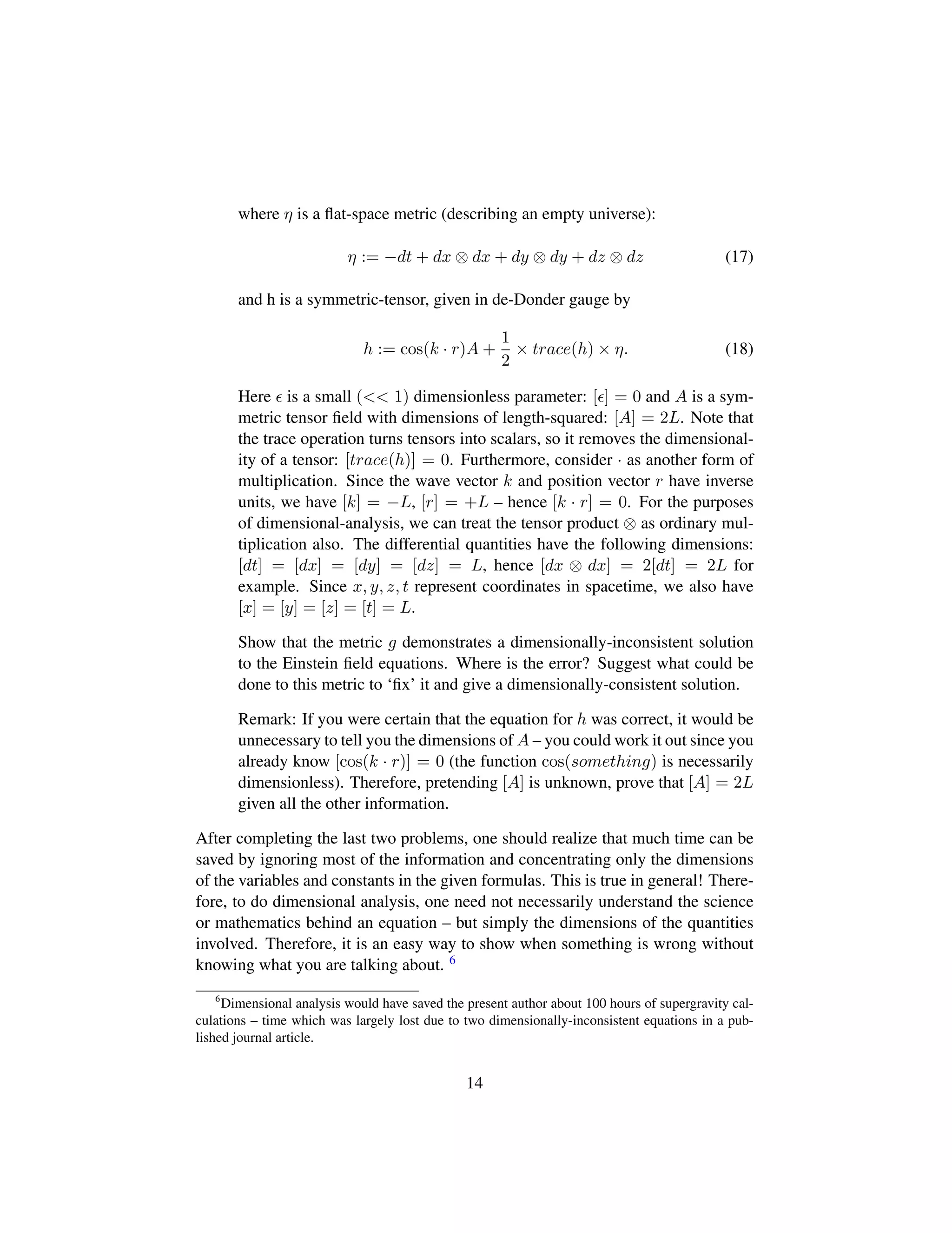 where η is a ﬂat-space metric (describing an empty universe):
η := −dt + dx ⊗ dx + dy ⊗ dy + dz ⊗ dz (17)
and h is a symmetric-tensor, given in de-Donder gauge by
h := cos(k · r)A +
1
2
× trace(h) × η. (18)
Here is a small (<< 1) dimensionless parameter: [ ] = 0 and A is a sym-
metric tensor ﬁeld with dimensions of length-squared: [A] = 2L. Note that
the trace operation turns tensors into scalars, so it removes the dimensional-
ity of a tensor: [trace(h)] = 0. Furthermore, consider · as another form of
multiplication. Since the wave vector k and position vector r have inverse
units, we have [k] = −L, [r] = +L – hence [k · r] = 0. For the purposes
of dimensional-analysis, we can treat the tensor product ⊗ as ordinary mul-
tiplication also. The differential quantities have the following dimensions:
[dt] = [dx] = [dy] = [dz] = L, hence [dx ⊗ dx] = 2[dt] = 2L for
example. Since x, y, z, t represent coordinates in spacetime, we also have
[x] = [y] = [z] = [t] = L.
Show that the metric g demonstrates a dimensionally-inconsistent solution
to the Einstein ﬁeld equations. Where is the error? Suggest what could be
done to this metric to ‘ﬁx’ it and give a dimensionally-consistent solution.
Remark: If you were certain that the equation for h was correct, it would be
unnecessary to tell you the dimensions of A – you could work it out since you
already know [cos(k · r)] = 0 (the function cos(something) is necessarily
dimensionless). Therefore, pretending [A] is unknown, prove that [A] = 2L
given all the other information.
After completing the last two problems, one should realize that much time can be
saved by ignoring most of the information and concentrating only the dimensions
of the variables and constants in the given formulas. This is true in general! There-
fore, to do dimensional analysis, one need not necessarily understand the science
or mathematics behind an equation – but simply the dimensions of the quantities
involved. Therefore, it is an easy way to show when something is wrong without
knowing what you are talking about. 6
6
Dimensional analysis would have saved the present author about 100 hours of supergravity cal-
culations – time which was largely lost due to two dimensionally-inconsistent equations in a pub-
lished journal article.
14
 