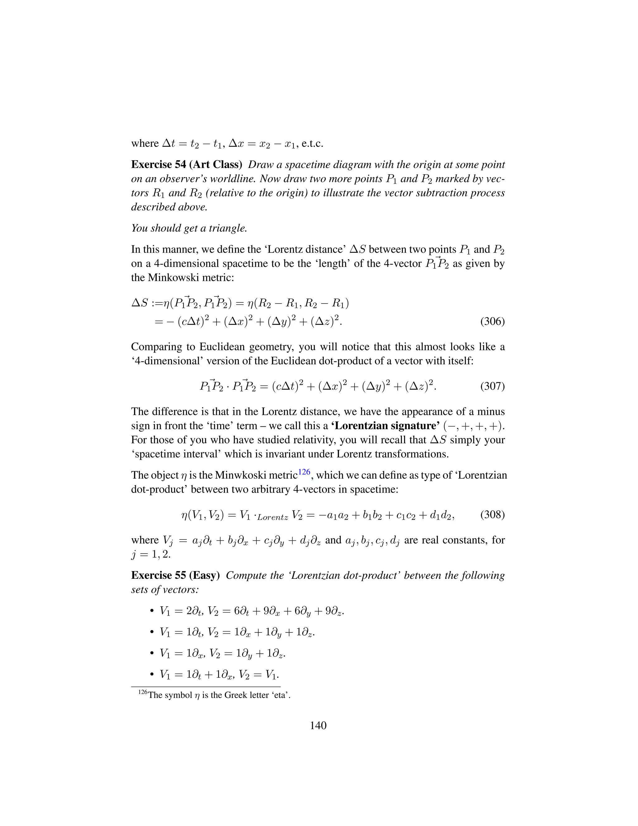 where ∆t = t2 − t1, ∆x = x2 − x1, e.t.c.
Exercise 54 (Art Class) Draw a spacetime diagram with the origin at some point
on an observer’s worldline. Now draw two more points P1 and P2 marked by vec-
tors R1 and R2 (relative to the origin) to illustrate the vector subtraction process
described above.
You should get a triangle.
In this manner, we deﬁne the ‘Lorentz distance’ ∆S between two points P1 and P2
on a 4-dimensional spacetime to be the ‘length’ of the 4-vector P1P2 as given by
the Minkowski metric:
∆S :=η(P1P2, P1P2) = η(R2 − R1, R2 − R1)
= − (c∆t)2
+ (∆x)2
+ (∆y)2
+ (∆z)2
. (306)
Comparing to Euclidean geometry, you will notice that this almost looks like a
‘4-dimensional’ version of the Euclidean dot-product of a vector with itself:
P1P2 · P1P2 = (c∆t)2
+ (∆x)2
+ (∆y)2
+ (∆z)2
. (307)
The difference is that in the Lorentz distance, we have the appearance of a minus
sign in front the ‘time’ term – we call this a ‘Lorentzian signature’ (−, +, +, +).
For those of you who have studied relativity, you will recall that ∆S simply your
‘spacetime interval’ which is invariant under Lorentz transformations.
The object η is the Minwkoski metric126, which we can deﬁne as type of ‘Lorentzian
dot-product’ between two arbitrary 4-vectors in spacetime:
η(V1, V2) = V1 ·Lorentz V2 = −a1a2 + b1b2 + c1c2 + d1d2, (308)
where Vj = aj∂t + bj∂x + cj∂y + dj∂z and aj, bj, cj, dj are real constants, for
j = 1, 2.
Exercise 55 (Easy) Compute the ‘Lorentzian dot-product’ between the following
sets of vectors:
• V1 = 2∂t, V2 = 6∂t + 9∂x + 6∂y + 9∂z.
• V1 = 1∂t, V2 = 1∂x + 1∂y + 1∂z.
• V1 = 1∂x, V2 = 1∂y + 1∂z.
• V1 = 1∂t + 1∂x, V2 = V1.
126
The symbol η is the Greek letter ‘eta’.
140
 