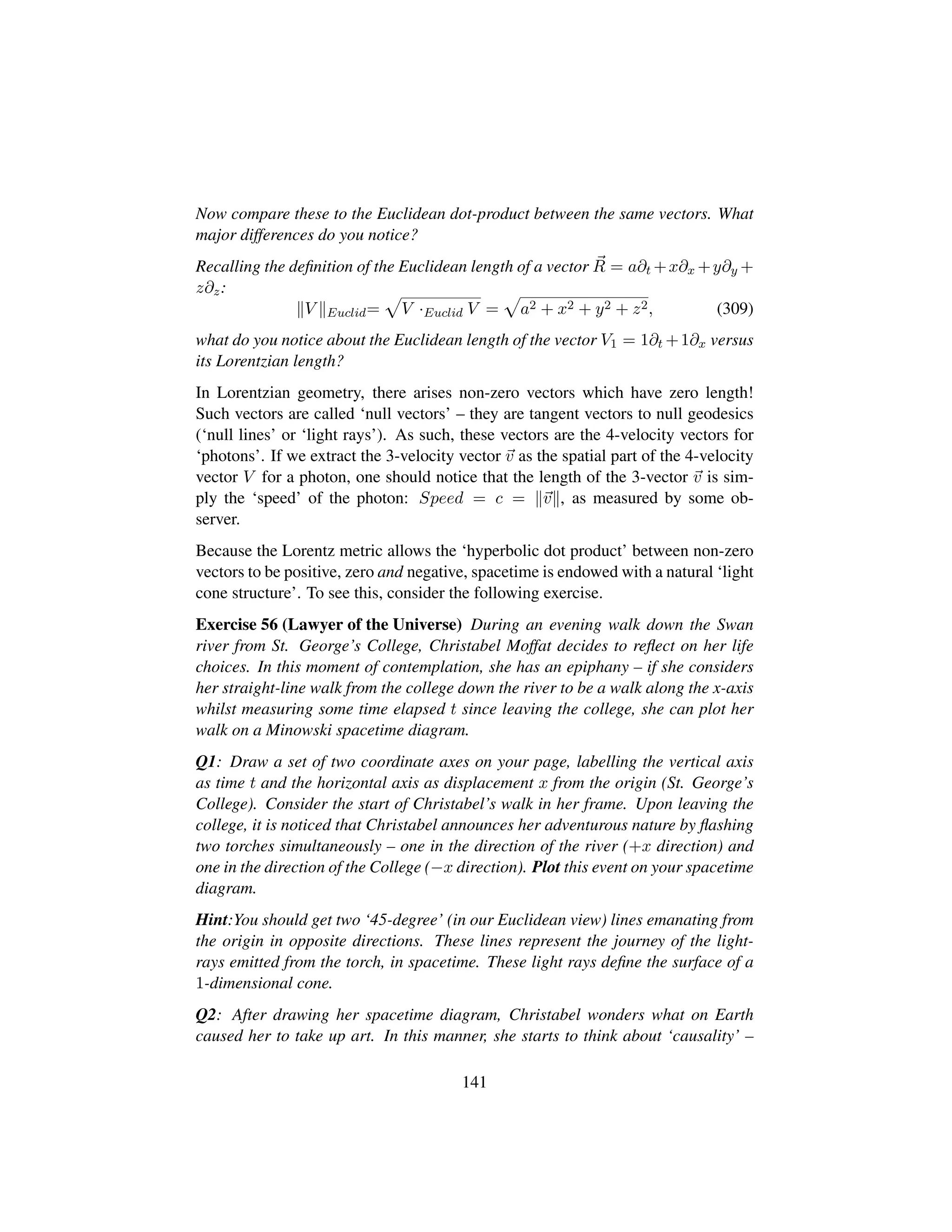 Now compare these to the Euclidean dot-product between the same vectors. What
major differences do you notice?
Recalling the deﬁnition of the Euclidean length of a vector R = a∂t +x∂x +y∂y +
z∂z:
V Euclid=
—
V ·Euclid V =
—
a2 + x2 + y2 + z2, (309)
what do you notice about the Euclidean length of the vector V1 = 1∂t +1∂x versus
its Lorentzian length?
In Lorentzian geometry, there arises non-zero vectors which have zero length!
Such vectors are called ‘null vectors’ – they are tangent vectors to null geodesics
(‘null lines’ or ‘light rays’). As such, these vectors are the 4-velocity vectors for
‘photons’. If we extract the 3-velocity vector v as the spatial part of the 4-velocity
vector V for a photon, one should notice that the length of the 3-vector v is sim-
ply the ‘speed’ of the photon: Speed = c = v , as measured by some ob-
server.
Because the Lorentz metric allows the ‘hyperbolic dot product’ between non-zero
vectors to be positive, zero and negative, spacetime is endowed with a natural ‘light
cone structure’. To see this, consider the following exercise.
Exercise 56 (Lawyer of the Universe) During an evening walk down the Swan
river from St. George’s College, Christabel Moffat decides to reﬂect on her life
choices. In this moment of contemplation, she has an epiphany – if she considers
her straight-line walk from the college down the river to be a walk along the x-axis
whilst measuring some time elapsed t since leaving the college, she can plot her
walk on a Minowski spacetime diagram.
Q1: Draw a set of two coordinate axes on your page, labelling the vertical axis
as time t and the horizontal axis as displacement x from the origin (St. George’s
College). Consider the start of Christabel’s walk in her frame. Upon leaving the
college, it is noticed that Christabel announces her adventurous nature by ﬂashing
two torches simultaneously – one in the direction of the river (+x direction) and
one in the direction of the College (−x direction). Plot this event on your spacetime
diagram.
Hint:You should get two ‘45-degree’ (in our Euclidean view) lines emanating from
the origin in opposite directions. These lines represent the journey of the light-
rays emitted from the torch, in spacetime. These light rays deﬁne the surface of a
1-dimensional cone.
Q2: After drawing her spacetime diagram, Christabel wonders what on Earth
caused her to take up art. In this manner, she starts to think about ‘causality’ –
141
 