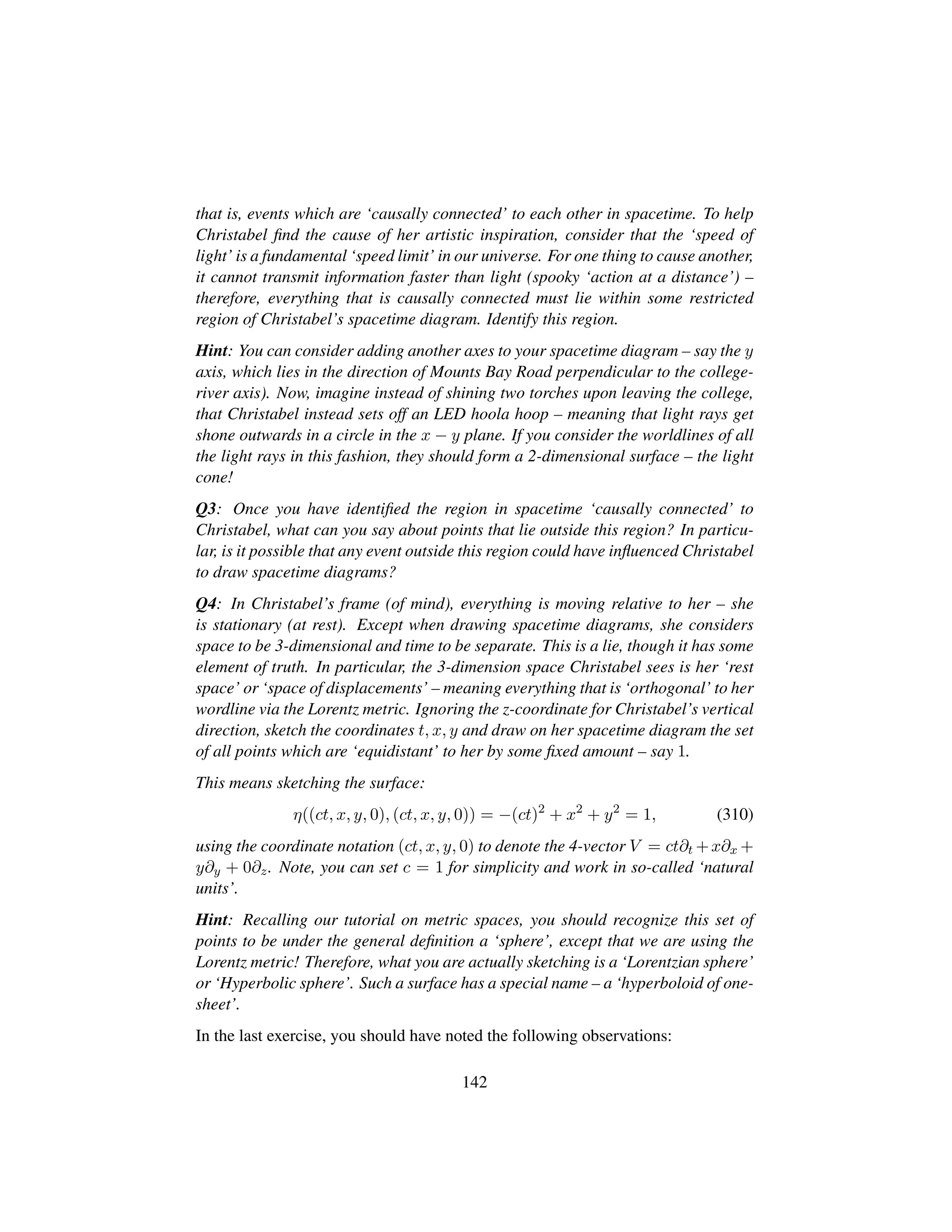 that is, events which are ‘causally connected’ to each other in spacetime. To help
Christabel ﬁnd the cause of her artistic inspiration, consider that the ‘speed of
light’ is a fundamental ‘speed limit’ in our universe. For one thing to cause another,
it cannot transmit information faster than light (spooky ‘action at a distance’) –
therefore, everything that is causally connected must lie within some restricted
region of Christabel’s spacetime diagram. Identify this region.
Hint: You can consider adding another axes to your spacetime diagram – say the y
axis, which lies in the direction of Mounts Bay Road perpendicular to the college-
river axis). Now, imagine instead of shining two torches upon leaving the college,
that Christabel instead sets off an LED hoola hoop – meaning that light rays get
shone outwards in a circle in the x − y plane. If you consider the worldlines of all
the light rays in this fashion, they should form a 2-dimensional surface – the light
cone!
Q3: Once you have identiﬁed the region in spacetime ‘causally connected’ to
Christabel, what can you say about points that lie outside this region? In particu-
lar, is it possible that any event outside this region could have inﬂuenced Christabel
to draw spacetime diagrams?
Q4: In Christabel’s frame (of mind), everything is moving relative to her – she
is stationary (at rest). Except when drawing spacetime diagrams, she considers
space to be 3-dimensional and time to be separate. This is a lie, though it has some
element of truth. In particular, the 3-dimension space Christabel sees is her ‘rest
space’ or ‘space of displacements’ – meaning everything that is ‘orthogonal’ to her
wordline via the Lorentz metric. Ignoring the z-coordinate for Christabel’s vertical
direction, sketch the coordinates t, x, y and draw on her spacetime diagram the set
of all points which are ‘equidistant’ to her by some ﬁxed amount – say 1.
This means sketching the surface:
η((ct, x, y, 0), (ct, x, y, 0)) = −(ct)2
+ x2
+ y2
= 1, (310)
using the coordinate notation (ct, x, y, 0) to denote the 4-vector V = ct∂t +x∂x +
y∂y + 0∂z. Note, you can set c = 1 for simplicity and work in so-called ‘natural
units’.
Hint: Recalling our tutorial on metric spaces, you should recognize this set of
points to be under the general deﬁnition a ‘sphere’, except that we are using the
Lorentz metric! Therefore, what you are actually sketching is a ‘Lorentzian sphere’
or ‘Hyperbolic sphere’. Such a surface has a special name – a ‘hyperboloid of one-
sheet’.
In the last exercise, you should have noted the following observations:
142
 