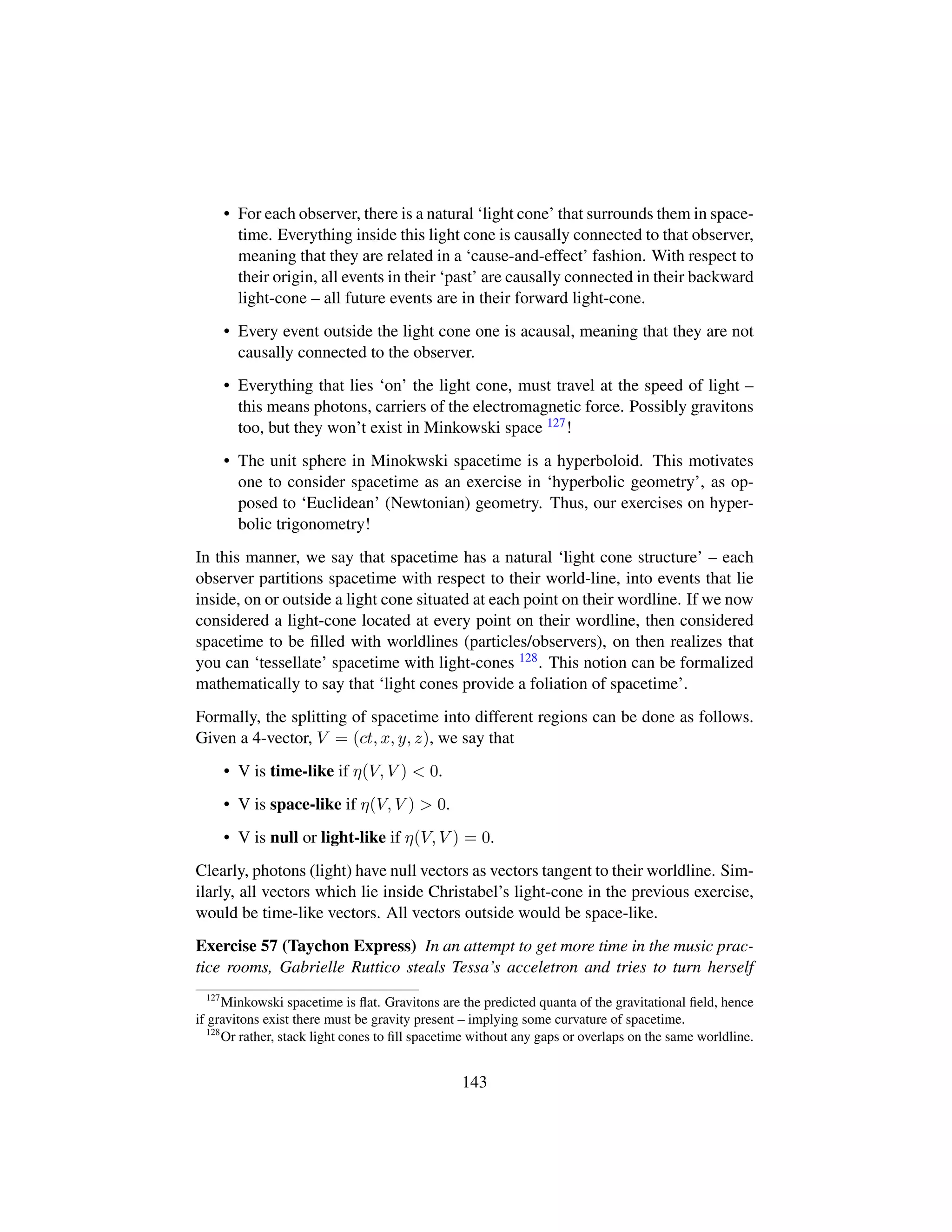 • For each observer, there is a natural ‘light cone’ that surrounds them in space-
time. Everything inside this light cone is causally connected to that observer,
meaning that they are related in a ‘cause-and-effect’ fashion. With respect to
their origin, all events in their ‘past’ are causally connected in their backward
light-cone – all future events are in their forward light-cone.
• Every event outside the light cone one is acausal, meaning that they are not
causally connected to the observer.
• Everything that lies ‘on’ the light cone, must travel at the speed of light –
this means photons, carriers of the electromagnetic force. Possibly gravitons
too, but they won’t exist in Minkowski space 127!
• The unit sphere in Minokwski spacetime is a hyperboloid. This motivates
one to consider spacetime as an exercise in ‘hyperbolic geometry’, as op-
posed to ‘Euclidean’ (Newtonian) geometry. Thus, our exercises on hyper-
bolic trigonometry!
In this manner, we say that spacetime has a natural ‘light cone structure’ – each
observer partitions spacetime with respect to their world-line, into events that lie
inside, on or outside a light cone situated at each point on their wordline. If we now
considered a light-cone located at every point on their wordline, then considered
spacetime to be ﬁlled with worldlines (particles/observers), on then realizes that
you can ‘tessellate’ spacetime with light-cones 128. This notion can be formalized
mathematically to say that ‘light cones provide a foliation of spacetime’.
Formally, the splitting of spacetime into different regions can be done as follows.
Given a 4-vector, V = (ct, x, y, z), we say that
• V is time-like if η(V, V )  0.
• V is space-like if η(V, V )  0.
• V is null or light-like if η(V, V ) = 0.
Clearly, photons (light) have null vectors as vectors tangent to their worldline. Sim-
ilarly, all vectors which lie inside Christabel’s light-cone in the previous exercise,
would be time-like vectors. All vectors outside would be space-like.
Exercise 57 (Taychon Express) In an attempt to get more time in the music prac-
tice rooms, Gabrielle Ruttico steals Tessa’s acceletron and tries to turn herself
127
Minkowski spacetime is ﬂat. Gravitons are the predicted quanta of the gravitational ﬁeld, hence
if gravitons exist there must be gravity present – implying some curvature of spacetime.
128
Or rather, stack light cones to ﬁll spacetime without any gaps or overlaps on the same worldline.
143
 