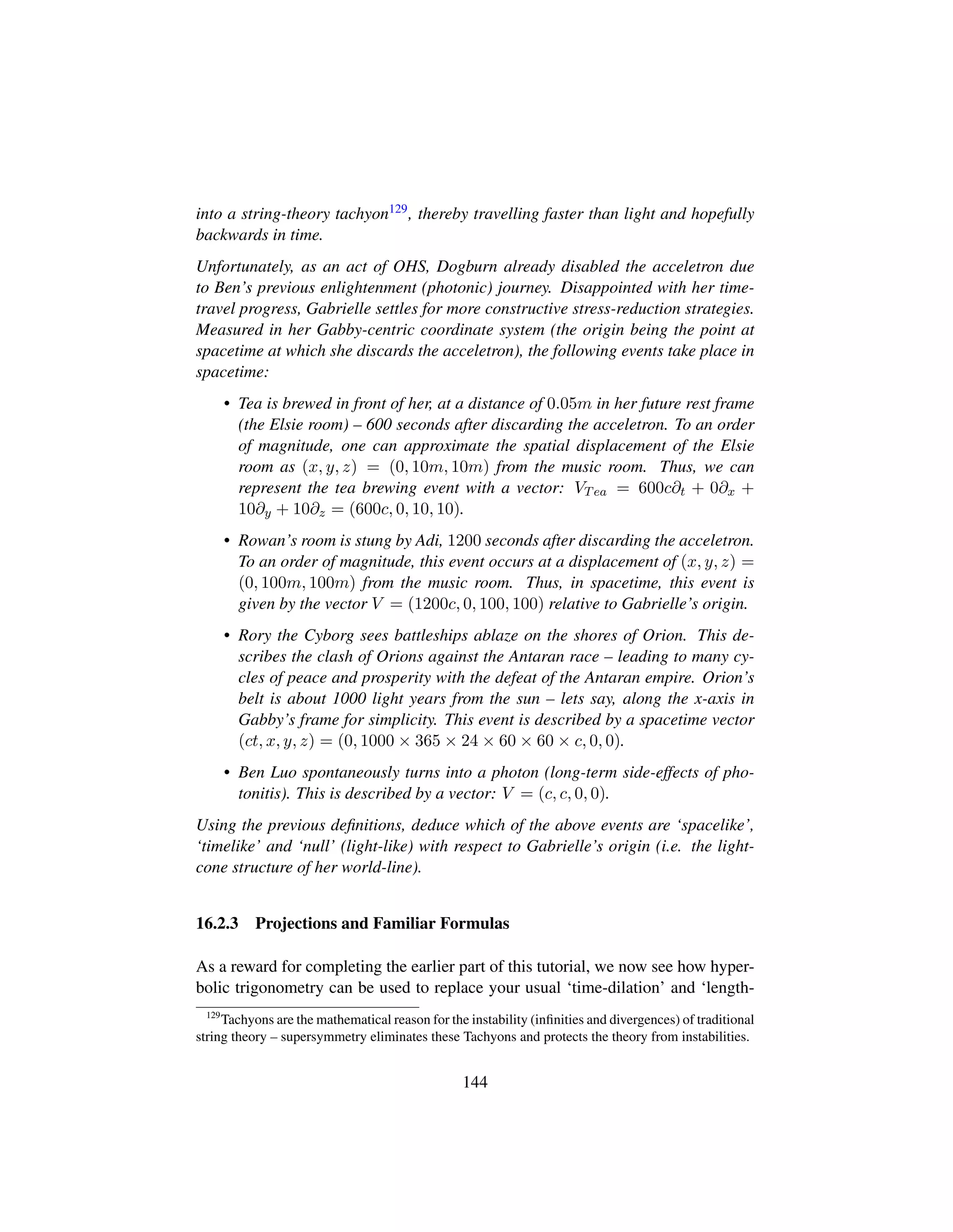 into a string-theory tachyon129, thereby travelling faster than light and hopefully
backwards in time.
Unfortunately, as an act of OHS, Dogburn already disabled the acceletron due
to Ben’s previous enlightenment (photonic) journey. Disappointed with her time-
travel progress, Gabrielle settles for more constructive stress-reduction strategies.
Measured in her Gabby-centric coordinate system (the origin being the point at
spacetime at which she discards the acceletron), the following events take place in
spacetime:
• Tea is brewed in front of her, at a distance of 0.05m in her future rest frame
(the Elsie room) – 600 seconds after discarding the acceletron. To an order
of magnitude, one can approximate the spatial displacement of the Elsie
room as (x, y, z) = (0, 10m, 10m) from the music room. Thus, we can
represent the tea brewing event with a vector: VTea = 600c∂t + 0∂x +
10∂y + 10∂z = (600c, 0, 10, 10).
• Rowan’s room is stung by Adi, 1200 seconds after discarding the acceletron.
To an order of magnitude, this event occurs at a displacement of (x, y, z) =
(0, 100m, 100m) from the music room. Thus, in spacetime, this event is
given by the vector V = (1200c, 0, 100, 100) relative to Gabrielle’s origin.
• Rory the Cyborg sees battleships ablaze on the shores of Orion. This de-
scribes the clash of Orions against the Antaran race – leading to many cy-
cles of peace and prosperity with the defeat of the Antaran empire. Orion’s
belt is about 1000 light years from the sun – lets say, along the x-axis in
Gabby’s frame for simplicity. This event is described by a spacetime vector
(ct, x, y, z) = (0, 1000 × 365 × 24 × 60 × 60 × c, 0, 0).
• Ben Luo spontaneously turns into a photon (long-term side-effects of pho-
tonitis). This is described by a vector: V = (c, c, 0, 0).
Using the previous deﬁnitions, deduce which of the above events are ‘spacelike’,
‘timelike’ and ‘null’ (light-like) with respect to Gabrielle’s origin (i.e. the light-
cone structure of her world-line).
16.2.3 Projections and Familiar Formulas
As a reward for completing the earlier part of this tutorial, we now see how hyper-
bolic trigonometry can be used to replace your usual ‘time-dilation’ and ‘length-
129
Tachyons are the mathematical reason for the instability (inﬁnities and divergences) of traditional
string theory – supersymmetry eliminates these Tachyons and protects the theory from instabilities.
144
 