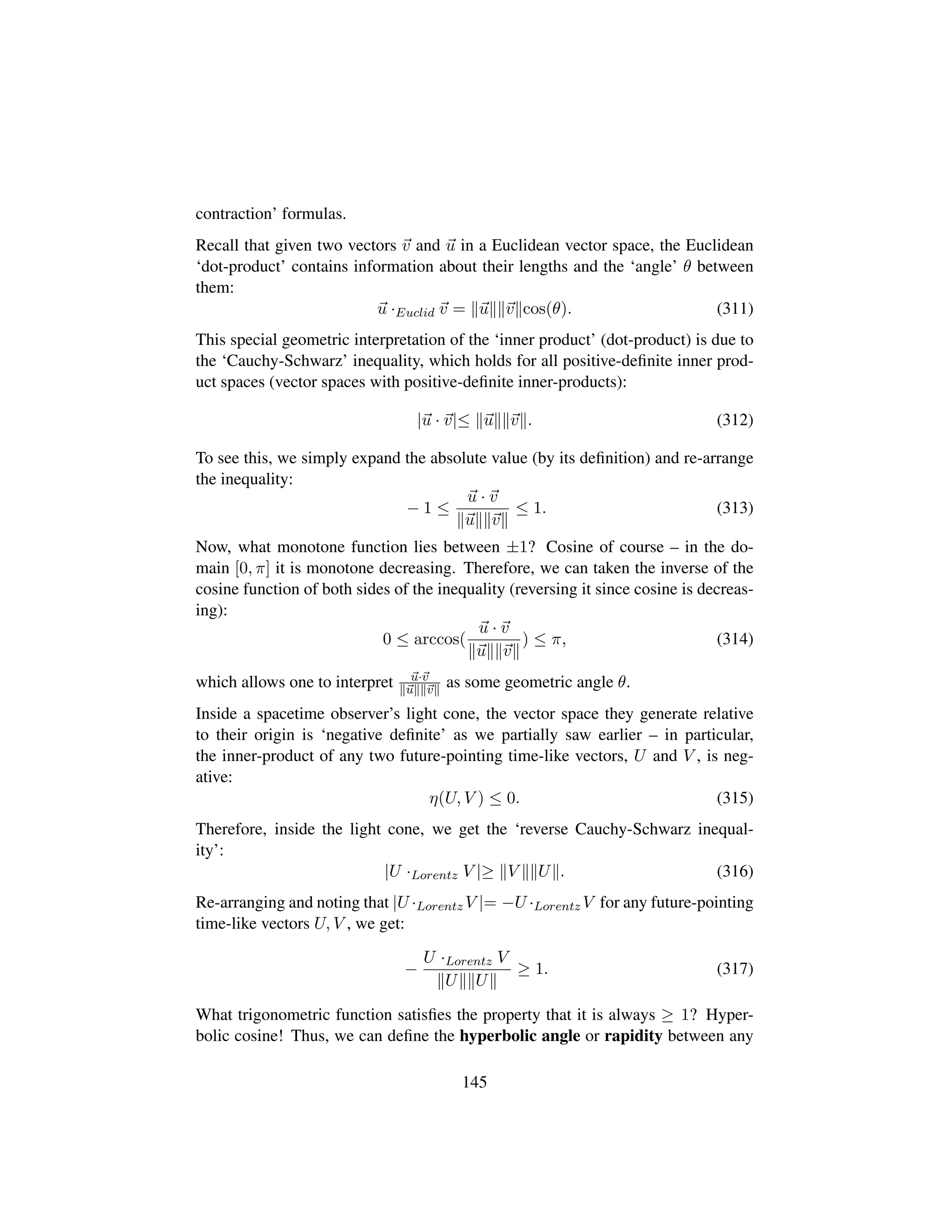 contraction’ formulas.
Recall that given two vectors v and u in a Euclidean vector space, the Euclidean
‘dot-product’ contains information about their lengths and the ‘angle’ θ between
them:
u ·Euclid v = u v cos(θ). (311)
This special geometric interpretation of the ‘inner product’ (dot-product) is due to
the ‘Cauchy-Schwarz’ inequality, which holds for all positive-deﬁnite inner prod-
uct spaces (vector spaces with positive-deﬁnite inner-products):
|u · v|≤ u v . (312)
To see this, we simply expand the absolute value (by its deﬁnition) and re-arrange
the inequality:
− 1 ≤
u · v
u v
≤ 1. (313)
Now, what monotone function lies between ±1? Cosine of course – in the do-
main [0, π] it is monotone decreasing. Therefore, we can taken the inverse of the
cosine function of both sides of the inequality (reversing it since cosine is decreas-
ing):
0 ≤ arccos(
u · v
u v
) ≤ π, (314)
which allows one to interpret u·v
u v as some geometric angle θ.
Inside a spacetime observer’s light cone, the vector space they generate relative
to their origin is ‘negative deﬁnite’ as we partially saw earlier – in particular,
the inner-product of any two future-pointing time-like vectors, U and V , is neg-
ative:
η(U, V ) ≤ 0. (315)
Therefore, inside the light cone, we get the ‘reverse Cauchy-Schwarz inequal-
ity’:
|U ·Lorentz V |≥ V U . (316)
Re-arranging and noting that |U ·Lorentz V |= −U ·Lorentz V for any future-pointing
time-like vectors U, V , we get:
−
U ·Lorentz V
U U
≥ 1. (317)
What trigonometric function satisﬁes the property that it is always ≥ 1? Hyper-
bolic cosine! Thus, we can deﬁne the hyperbolic angle or rapidity between any
145
 