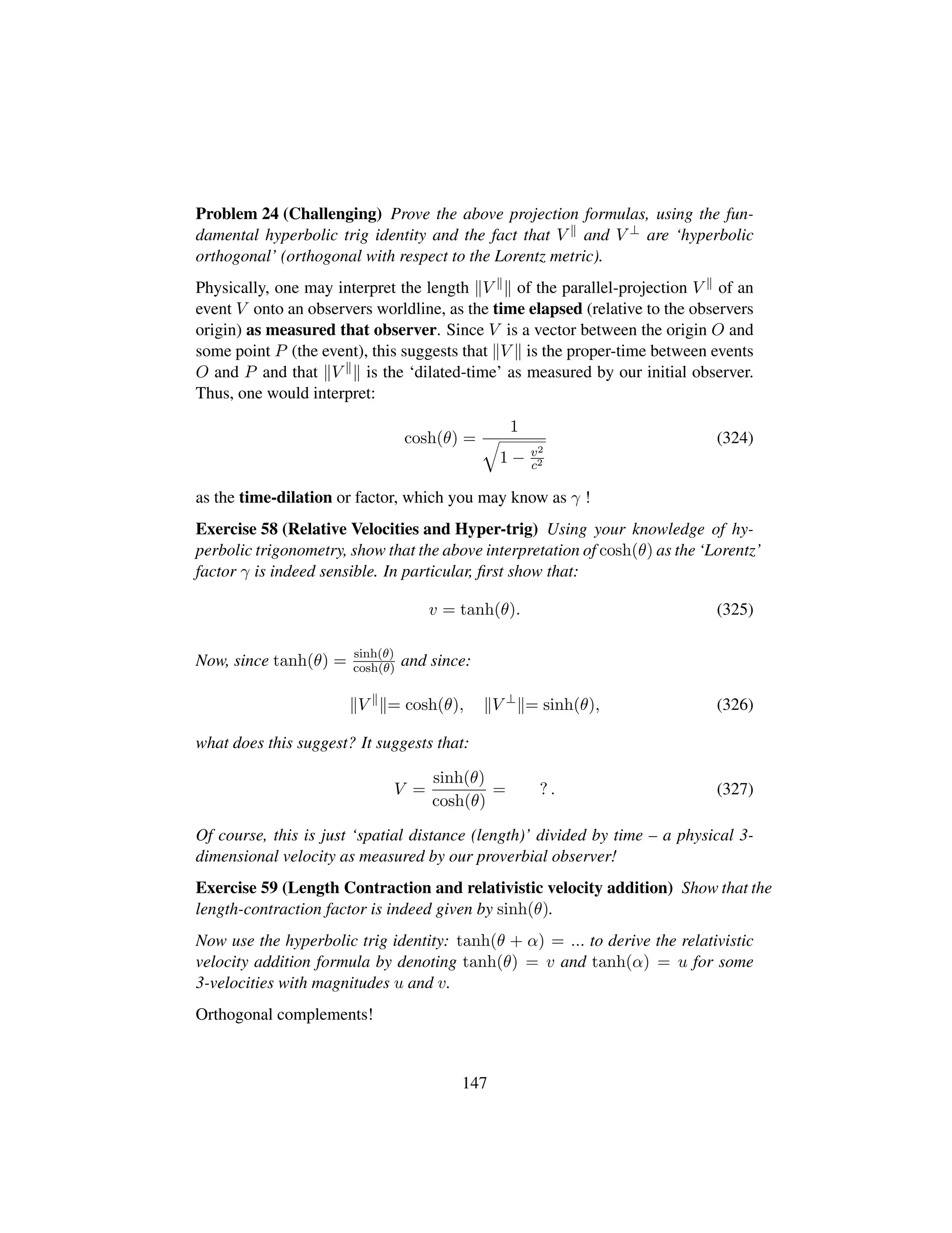 Problem 24 (Challenging) Prove the above projection formulas, using the fun-
damental hyperbolic trig identity and the fact that V and V ⊥ are ‘hyperbolic
orthogonal’ (orthogonal with respect to the Lorentz metric).
Physically, one may interpret the length V of the parallel-projection V of an
event V onto an observers worldline, as the time elapsed (relative to the observers
origin) as measured that observer. Since V is a vector between the origin O and
some point P (the event), this suggests that V is the proper-time between events
O and P and that V is the ‘dilated-time’ as measured by our initial observer.
Thus, one would interpret:
cosh(θ) =
1
˜
1 − v2
c2
(324)
as the time-dilation or factor, which you may know as γ !
Exercise 58 (Relative Velocities and Hyper-trig) Using your knowledge of hy-
perbolic trigonometry, show that the above interpretation of cosh(θ) as the ‘Lorentz’
factor γ is indeed sensible. In particular, ﬁrst show that:
v = tanh(θ). (325)
Now, since tanh(θ) = sinh(θ)
cosh(θ) and since:
V = cosh(θ), V ⊥
= sinh(θ), (326)
what does this suggest? It suggests that:
V =
sinh(θ)
cosh(θ)
= ? . (327)
Of course, this is just ‘spatial distance (length)’ divided by time – a physical 3-
dimensional velocity as measured by our proverbial observer!
Exercise 59 (Length Contraction and relativistic velocity addition) Show that the
length-contraction factor is indeed given by sinh(θ).
Now use the hyperbolic trig identity: tanh(θ + α) = ... to derive the relativistic
velocity addition formula by denoting tanh(θ) = v and tanh(α) = u for some
3-velocities with magnitudes u and v.
Orthogonal complements!
147
 
