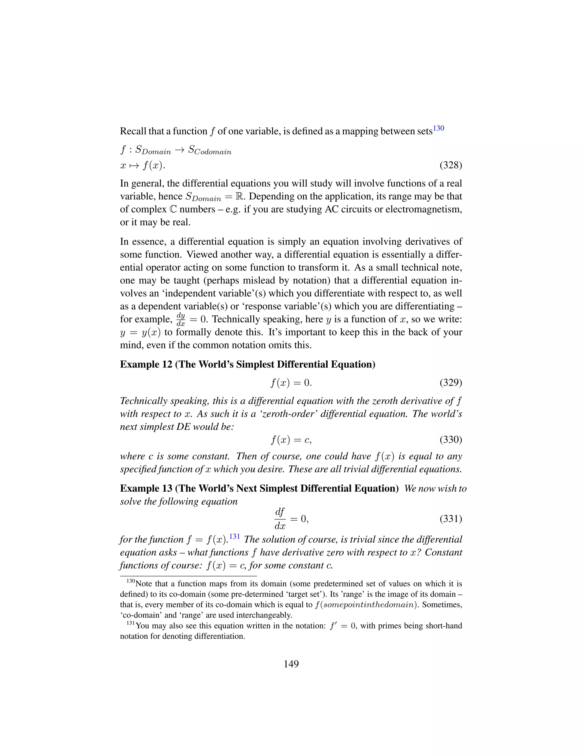 Recall that a function f of one variable, is deﬁned as a mapping between sets130
f : SDomain → SCodomain
x → f(x). (328)
In general, the differential equations you will study will involve functions of a real
variable, hence SDomain = R. Depending on the application, its range may be that
of complex C numbers – e.g. if you are studying AC circuits or electromagnetism,
or it may be real.
In essence, a differential equation is simply an equation involving derivatives of
some function. Viewed another way, a differential equation is essentially a differ-
ential operator acting on some function to transform it. As a small technical note,
one may be taught (perhaps mislead by notation) that a differential equation in-
volves an ‘independent variable’(s) which you differentiate with respect to, as well
as a dependent variable(s) or ‘response variable’(s) which you are differentiating –
for example, dy
dx = 0. Technically speaking, here y is a function of x, so we write:
y = y(x) to formally denote this. It’s important to keep this in the back of your
mind, even if the common notation omits this.
Example 12 (The World’s Simplest Differential Equation)
f(x) = 0. (329)
Technically speaking, this is a differential equation with the zeroth derivative of f
with respect to x. As such it is a ‘zeroth-order’ differential equation. The world’s
next simplest DE would be:
f(x) = c, (330)
where c is some constant. Then of course, one could have f(x) is equal to any
speciﬁed function of x which you desire. These are all trivial differential equations.
Example 13 (The World’s Next Simplest Differential Equation) We now wish to
solve the following equation
df
dx
= 0, (331)
for the function f = f(x).131 The solution of course, is trivial since the differential
equation asks – what functions f have derivative zero with respect to x? Constant
functions of course: f(x) = c, for some constant c.
130
Note that a function maps from its domain (some predetermined set of values on which it is
deﬁned) to its co-domain (some pre-determined ‘target set’). Its ’range’ is the image of its domain –
that is, every member of its co-domain which is equal to f(somepointinthedomain). Sometimes,
‘co-domain’ and ‘range’ are used interchangeably.
131
You may also see this equation written in the notation: f = 0, with primes being short-hand
notation for denoting differentiation.
149
 