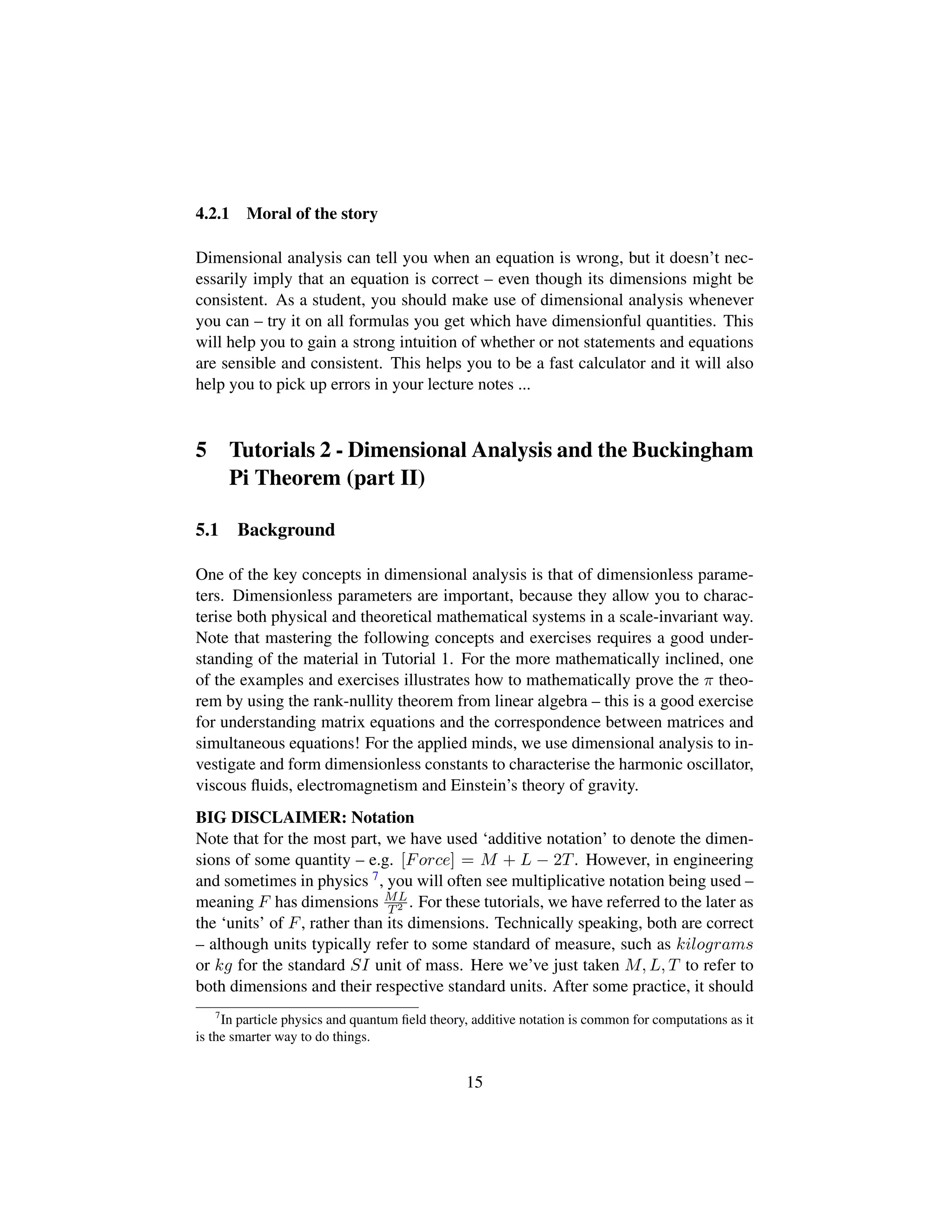 4.2.1 Moral of the story
Dimensional analysis can tell you when an equation is wrong, but it doesn’t nec-
essarily imply that an equation is correct – even though its dimensions might be
consistent. As a student, you should make use of dimensional analysis whenever
you can – try it on all formulas you get which have dimensionful quantities. This
will help you to gain a strong intuition of whether or not statements and equations
are sensible and consistent. This helps you to be a fast calculator and it will also
help you to pick up errors in your lecture notes ...
5 Tutorials 2 - Dimensional Analysis and the Buckingham
Pi Theorem (part II)
5.1 Background
One of the key concepts in dimensional analysis is that of dimensionless parame-
ters. Dimensionless parameters are important, because they allow you to charac-
terise both physical and theoretical mathematical systems in a scale-invariant way.
Note that mastering the following concepts and exercises requires a good under-
standing of the material in Tutorial 1. For the more mathematically inclined, one
of the examples and exercises illustrates how to mathematically prove the π theo-
rem by using the rank-nullity theorem from linear algebra – this is a good exercise
for understanding matrix equations and the correspondence between matrices and
simultaneous equations! For the applied minds, we use dimensional analysis to in-
vestigate and form dimensionless constants to characterise the harmonic oscillator,
viscous ﬂuids, electromagnetism and Einstein’s theory of gravity.
BIG DISCLAIMER: Notation
Note that for the most part, we have used ‘additive notation’ to denote the dimen-
sions of some quantity – e.g. [Force] = M + L − 2T. However, in engineering
and sometimes in physics 7, you will often see multiplicative notation being used –
meaning F has dimensions ML
T2 . For these tutorials, we have referred to the later as
the ‘units’ of F, rather than its dimensions. Technically speaking, both are correct
– although units typically refer to some standard of measure, such as kilograms
or kg for the standard SI unit of mass. Here we’ve just taken M, L, T to refer to
both dimensions and their respective standard units. After some practice, it should
7
In particle physics and quantum ﬁeld theory, additive notation is common for computations as it
is the smarter way to do things.
15
 