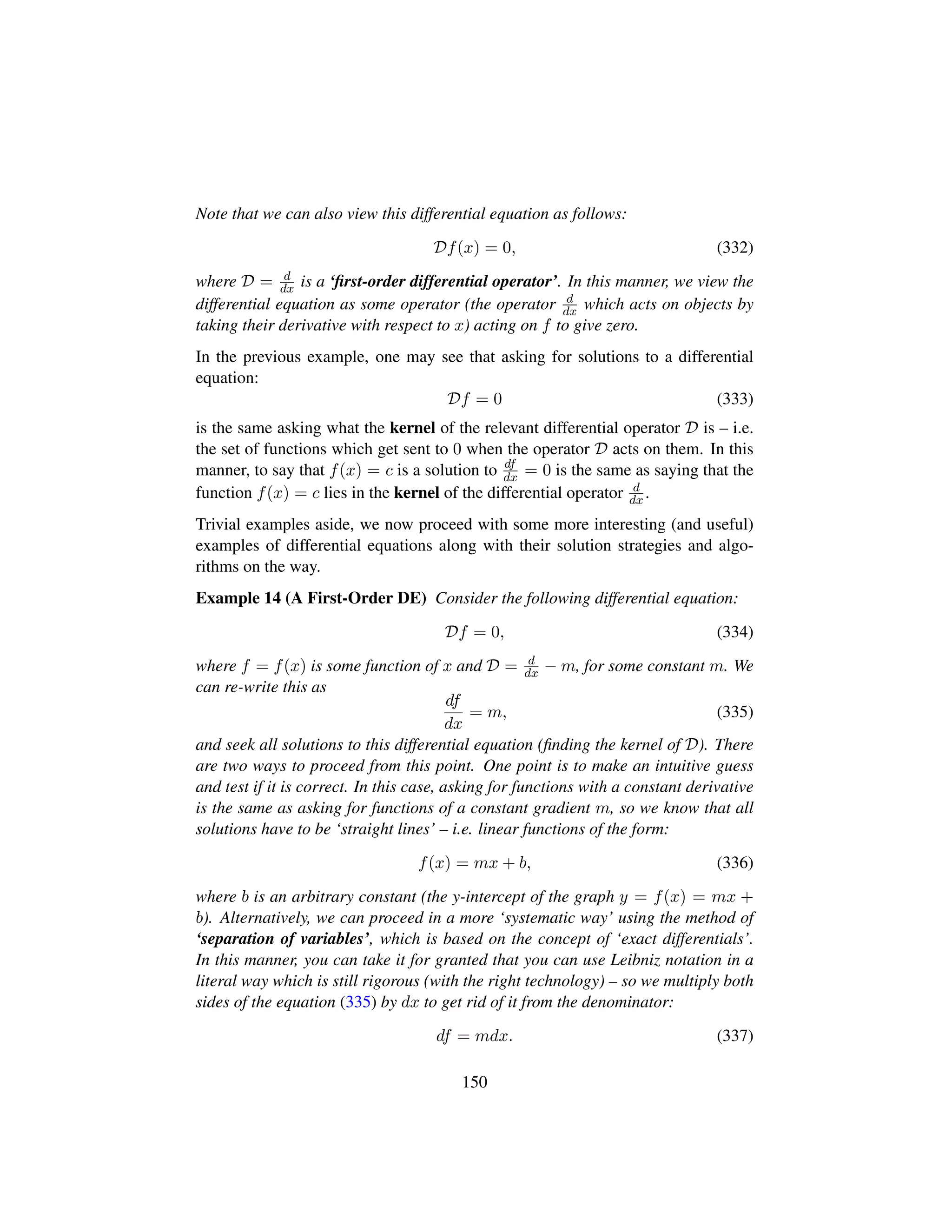 Note that we can also view this differential equation as follows:
Df(x) = 0, (332)
where D = d
dx is a ‘ﬁrst-order differential operator’. In this manner, we view the
differential equation as some operator (the operator d
dx which acts on objects by
taking their derivative with respect to x) acting on f to give zero.
In the previous example, one may see that asking for solutions to a differential
equation:
Df = 0 (333)
is the same asking what the kernel of the relevant differential operator D is – i.e.
the set of functions which get sent to 0 when the operator D acts on them. In this
manner, to say that f(x) = c is a solution to df
dx = 0 is the same as saying that the
function f(x) = c lies in the kernel of the differential operator d
dx .
Trivial examples aside, we now proceed with some more interesting (and useful)
examples of differential equations along with their solution strategies and algo-
rithms on the way.
Example 14 (A First-Order DE) Consider the following differential equation:
Df = 0, (334)
where f = f(x) is some function of x and D = d
dx − m, for some constant m. We
can re-write this as
df
dx
= m, (335)
and seek all solutions to this differential equation (ﬁnding the kernel of D). There
are two ways to proceed from this point. One point is to make an intuitive guess
and test if it is correct. In this case, asking for functions with a constant derivative
is the same as asking for functions of a constant gradient m, so we know that all
solutions have to be ‘straight lines’ – i.e. linear functions of the form:
f(x) = mx + b, (336)
where b is an arbitrary constant (the y-intercept of the graph y = f(x) = mx +
b). Alternatively, we can proceed in a more ‘systematic way’ using the method of
‘separation of variables’, which is based on the concept of ‘exact differentials’.
In this manner, you can take it for granted that you can use Leibniz notation in a
literal way which is still rigorous (with the right technology) – so we multiply both
sides of the equation (335) by dx to get rid of it from the denominator:
df = mdx. (337)
150
 