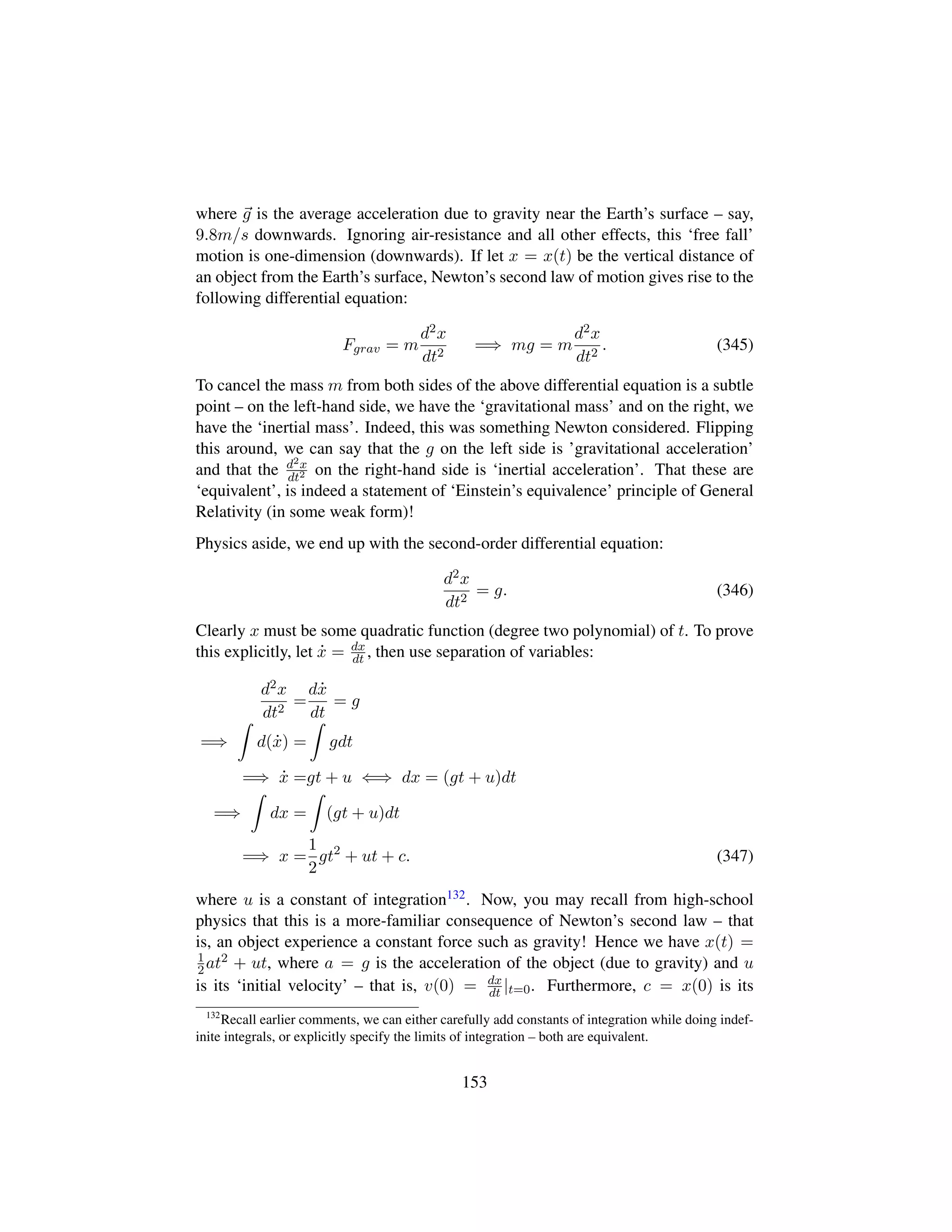 where g is the average acceleration due to gravity near the Earth’s surface – say,
9.8m/s downwards. Ignoring air-resistance and all other effects, this ‘free fall’
motion is one-dimension (downwards). If let x = x(t) be the vertical distance of
an object from the Earth’s surface, Newton’s second law of motion gives rise to the
following differential equation:
Fgrav = m
d2x
dt2
=⇒ mg = m
d2x
dt2
. (345)
To cancel the mass m from both sides of the above differential equation is a subtle
point – on the left-hand side, we have the ‘gravitational mass’ and on the right, we
have the ‘inertial mass’. Indeed, this was something Newton considered. Flipping
this around, we can say that the g on the left side is ’gravitational acceleration’
and that the d2x
dt2 on the right-hand side is ‘inertial acceleration’. That these are
‘equivalent’, is indeed a statement of ‘Einstein’s equivalence’ principle of General
Relativity (in some weak form)!
Physics aside, we end up with the second-order differential equation:
d2x
dt2
= g. (346)
Clearly x must be some quadratic function (degree two polynomial) of t. To prove
this explicitly, let 9x = dx
dt , then use separation of variables:
d2x
dt2
=
d 9x
dt
= g
=⇒ d( 9x) = gdt
=⇒ 9x =gt + u ⇐⇒ dx = (gt + u)dt
=⇒ dx = (gt + u)dt
=⇒ x =
1
2
gt2
+ ut + c. (347)
where u is a constant of integration132. Now, you may recall from high-school
physics that this is a more-familiar consequence of Newton’s second law – that
is, an object experience a constant force such as gravity! Hence we have x(t) =
1
2at2 + ut, where a = g is the acceleration of the object (due to gravity) and u
is its ‘initial velocity’ – that is, v(0) = dx
dt |t=0. Furthermore, c = x(0) is its
132
Recall earlier comments, we can either carefully add constants of integration while doing indef-
inite integrals, or explicitly specify the limits of integration – both are equivalent.
153
 
