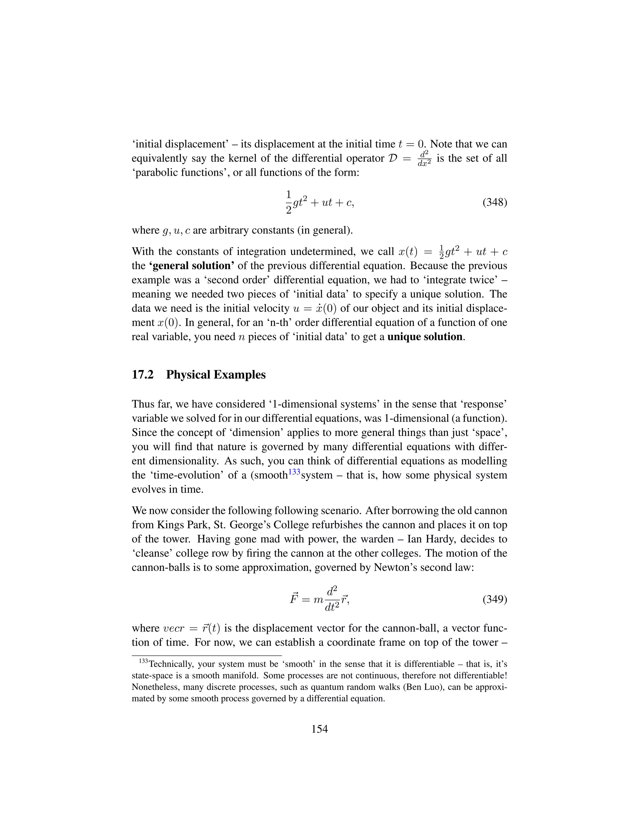 ‘initial displacement’ – its displacement at the initial time t = 0. Note that we can
equivalently say the kernel of the differential operator D = d2
dx2 is the set of all
‘parabolic functions’, or all functions of the form:
1
2
gt2
+ ut + c, (348)
where g, u, c are arbitrary constants (in general).
With the constants of integration undetermined, we call x(t) = 1
2gt2 + ut + c
the ‘general solution’ of the previous differential equation. Because the previous
example was a ‘second order’ differential equation, we had to ‘integrate twice’ –
meaning we needed two pieces of ‘initial data’ to specify a unique solution. The
data we need is the initial velocity u = 9x(0) of our object and its initial displace-
ment x(0). In general, for an ‘n-th’ order differential equation of a function of one
real variable, you need n pieces of ‘initial data’ to get a unique solution.
17.2 Physical Examples
Thus far, we have considered ‘1-dimensional systems’ in the sense that ‘response’
variable we solved for in our differential equations, was 1-dimensional (a function).
Since the concept of ‘dimension’ applies to more general things than just ‘space’,
you will ﬁnd that nature is governed by many differential equations with differ-
ent dimensionality. As such, you can think of differential equations as modelling
the ‘time-evolution’ of a (smooth133system – that is, how some physical system
evolves in time.
We now consider the following following scenario. After borrowing the old cannon
from Kings Park, St. George’s College refurbishes the cannon and places it on top
of the tower. Having gone mad with power, the warden – Ian Hardy, decides to
‘cleanse’ college row by ﬁring the cannon at the other colleges. The motion of the
cannon-balls is to some approximation, governed by Newton’s second law:
F = m
d2
dt2
r, (349)
where vecr = r(t) is the displacement vector for the cannon-ball, a vector func-
tion of time. For now, we can establish a coordinate frame on top of the tower –
133
Technically, your system must be ‘smooth’ in the sense that it is differentiable – that is, it’s
state-space is a smooth manifold. Some processes are not continuous, therefore not differentiable!
Nonetheless, many discrete processes, such as quantum random walks (Ben Luo), can be approxi-
mated by some smooth process governed by a differential equation.
154
 