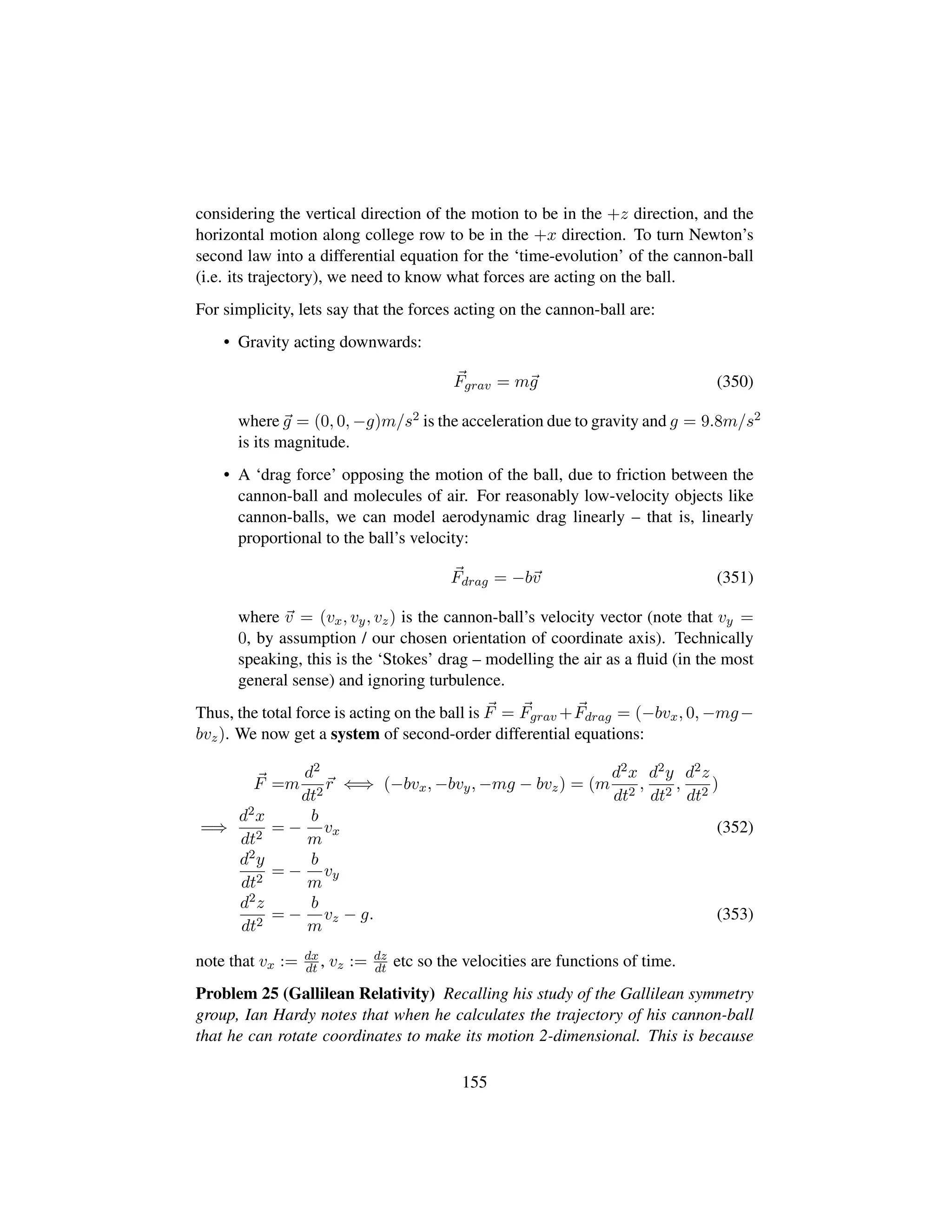 considering the vertical direction of the motion to be in the +z direction, and the
horizontal motion along college row to be in the +x direction. To turn Newton’s
second law into a differential equation for the ‘time-evolution’ of the cannon-ball
(i.e. its trajectory), we need to know what forces are acting on the ball.
For simplicity, lets say that the forces acting on the cannon-ball are:
• Gravity acting downwards:
Fgrav = mg (350)
where g = (0, 0, −g)m/s2 is the acceleration due to gravity and g = 9.8m/s2
is its magnitude.
• A ‘drag force’ opposing the motion of the ball, due to friction between the
cannon-ball and molecules of air. For reasonably low-velocity objects like
cannon-balls, we can model aerodynamic drag linearly – that is, linearly
proportional to the ball’s velocity:
Fdrag = −bv (351)
where v = (vx, vy, vz) is the cannon-ball’s velocity vector (note that vy =
0, by assumption / our chosen orientation of coordinate axis). Technically
speaking, this is the ‘Stokes’ drag – modelling the air as a ﬂuid (in the most
general sense) and ignoring turbulence.
Thus, the total force is acting on the ball is F = Fgrav +Fdrag = (−bvx, 0, −mg−
bvz). We now get a system of second-order differential equations:
F =m
d2
dt2
r ⇐⇒ (−bvx, −bvy, −mg − bvz) = (m
d2x
dt2
,
d2y
dt2
,
d2z
dt2
)
=⇒
d2x
dt2
= −
b
m
vx (352)
d2y
dt2
= −
b
m
vy
d2z
dt2
= −
b
m
vz − g. (353)
note that vx := dx
dt , vz := dz
dt etc so the velocities are functions of time.
Problem 25 (Gallilean Relativity) Recalling his study of the Gallilean symmetry
group, Ian Hardy notes that when he calculates the trajectory of his cannon-ball
that he can rotate coordinates to make its motion 2-dimensional. This is because
155
 