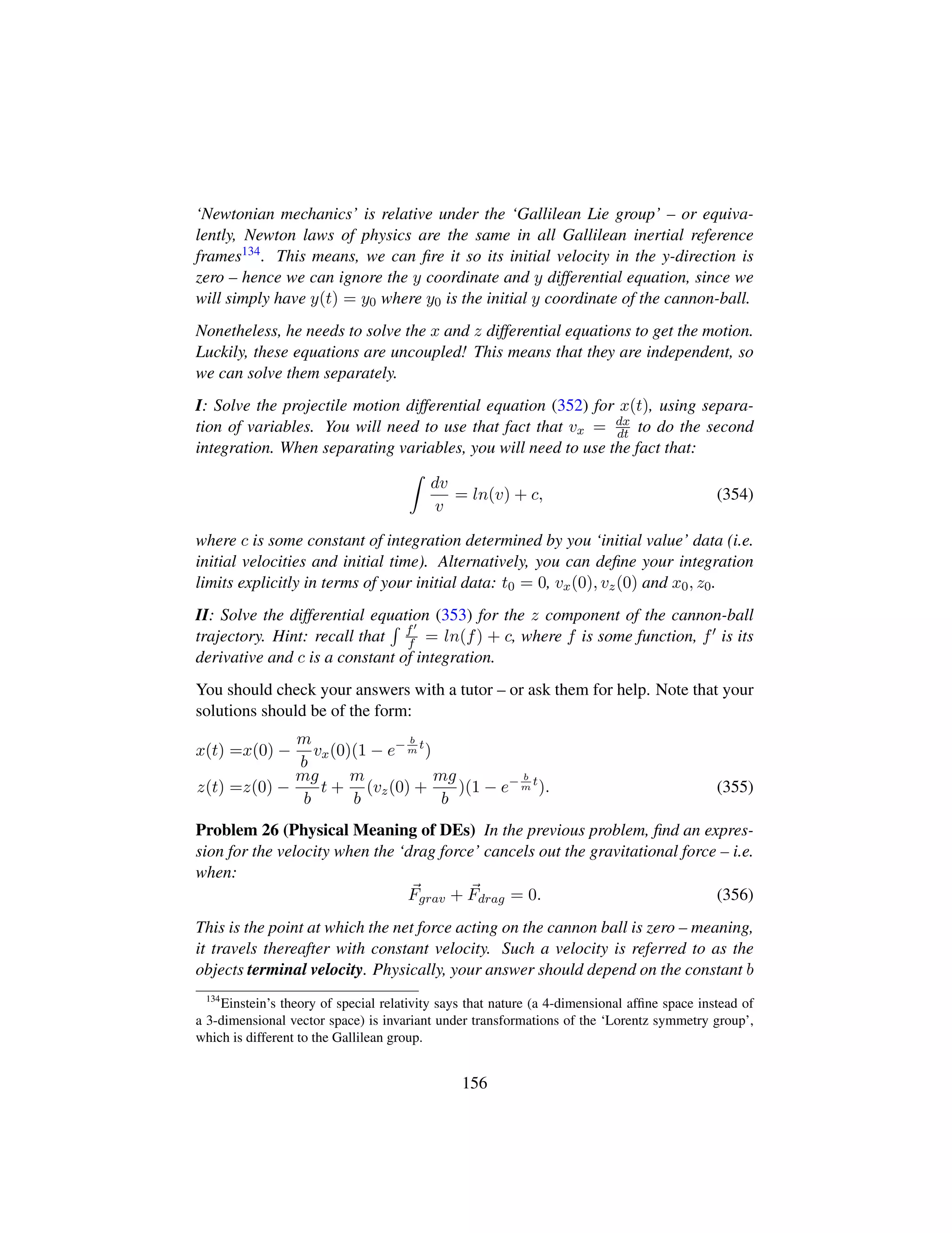 ‘Newtonian mechanics’ is relative under the ‘Gallilean Lie group’ – or equiva-
lently, Newton laws of physics are the same in all Gallilean inertial reference
frames134. This means, we can ﬁre it so its initial velocity in the y-direction is
zero – hence we can ignore the y coordinate and y differential equation, since we
will simply have y(t) = y0 where y0 is the initial y coordinate of the cannon-ball.
Nonetheless, he needs to solve the x and z differential equations to get the motion.
Luckily, these equations are uncoupled! This means that they are independent, so
we can solve them separately.
I: Solve the projectile motion differential equation (352) for x(t), using separa-
tion of variables. You will need to use that fact that vx = dx
dt to do the second
integration. When separating variables, you will need to use the fact that:
dv
v
= ln(v) + c, (354)
where c is some constant of integration determined by you ‘initial value’ data (i.e.
initial velocities and initial time). Alternatively, you can deﬁne your integration
limits explicitly in terms of your initial data: t0 = 0, vx(0), vz(0) and x0, z0.
II: Solve the differential equation (353) for the z component of the cannon-ball
trajectory. Hint: recall that f
f = ln(f) + c, where f is some function, f is its
derivative and c is a constant of integration.
You should check your answers with a tutor – or ask them for help. Note that your
solutions should be of the form:
x(t) =x(0) −
m
b
vx(0)(1 − e− b
m
t
)
z(t) =z(0) −
mg
b
t +
m
b
(vz(0) +
mg
b
)(1 − e− b
m
t
). (355)
Problem 26 (Physical Meaning of DEs) In the previous problem, ﬁnd an expres-
sion for the velocity when the ‘drag force’ cancels out the gravitational force – i.e.
when:
Fgrav + Fdrag = 0. (356)
This is the point at which the net force acting on the cannon ball is zero – meaning,
it travels thereafter with constant velocity. Such a velocity is referred to as the
objects terminal velocity. Physically, your answer should depend on the constant b
134
Einstein’s theory of special relativity says that nature (a 4-dimensional afﬁne space instead of
a 3-dimensional vector space) is invariant under transformations of the ‘Lorentz symmetry group’,
which is different to the Gallilean group.
156
 