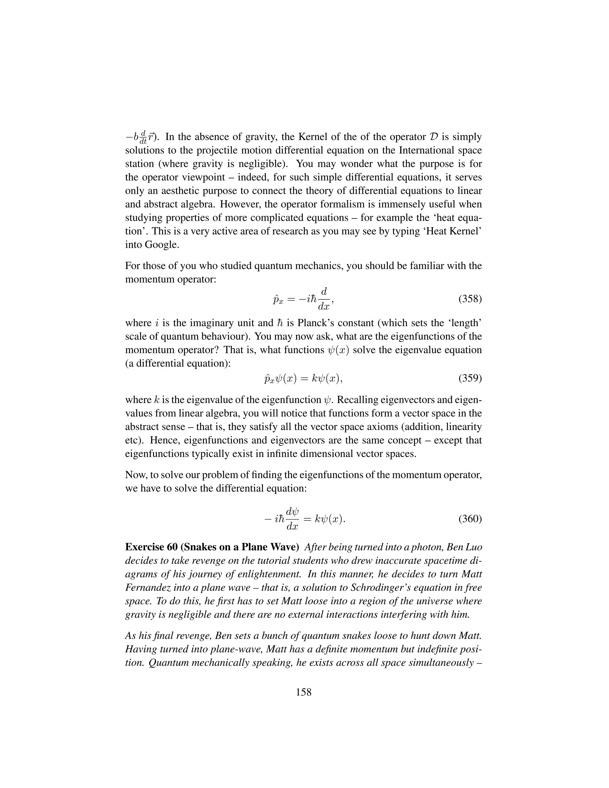 −b d
dt r). In the absence of gravity, the Kernel of the of the operator D is simply
solutions to the projectile motion differential equation on the International space
station (where gravity is negligible). You may wonder what the purpose is for
the operator viewpoint – indeed, for such simple differential equations, it serves
only an aesthetic purpose to connect the theory of differential equations to linear
and abstract algebra. However, the operator formalism is immensely useful when
studying properties of more complicated equations – for example the ‘heat equa-
tion’. This is a very active area of research as you may see by typing ‘Heat Kernel’
into Google.
For those of you who studied quantum mechanics, you should be familiar with the
momentum operator:
ˆpx = −i¯h
d
dx
, (358)
where i is the imaginary unit and ¯h is Planck’s constant (which sets the ‘length’
scale of quantum behaviour). You may now ask, what are the eigenfunctions of the
momentum operator? That is, what functions ψ(x) solve the eigenvalue equation
(a differential equation):
ˆpxψ(x) = kψ(x), (359)
where k is the eigenvalue of the eigenfunction ψ. Recalling eigenvectors and eigen-
values from linear algebra, you will notice that functions form a vector space in the
abstract sense – that is, they satisfy all the vector space axioms (addition, linearity
etc). Hence, eigenfunctions and eigenvectors are the same concept – except that
eigenfunctions typically exist in inﬁnite dimensional vector spaces.
Now, to solve our problem of ﬁnding the eigenfunctions of the momentum operator,
we have to solve the differential equation:
− i¯h
dψ
dx
= kψ(x). (360)
Exercise 60 (Snakes on a Plane Wave) After being turned into a photon, Ben Luo
decides to take revenge on the tutorial students who drew inaccurate spacetime di-
agrams of his journey of enlightenment. In this manner, he decides to turn Matt
Fernandez into a plane wave – that is, a solution to Schrodinger’s equation in free
space. To do this, he ﬁrst has to set Matt loose into a region of the universe where
gravity is negligible and there are no external interactions interfering with him.
As his ﬁnal revenge, Ben sets a bunch of quantum snakes loose to hunt down Matt.
Having turned into plane-wave, Matt has a deﬁnite momentum but indeﬁnite posi-
tion. Quantum mechanically speaking, he exists across all space simultaneously –
158
 