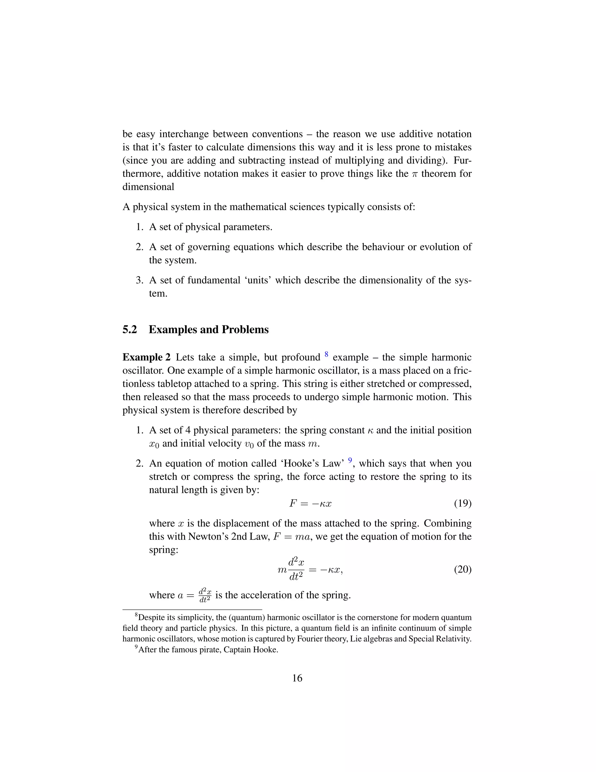 be easy interchange between conventions – the reason we use additive notation
is that it’s faster to calculate dimensions this way and it is less prone to mistakes
(since you are adding and subtracting instead of multiplying and dividing). Fur-
thermore, additive notation makes it easier to prove things like the π theorem for
dimensional
A physical system in the mathematical sciences typically consists of:
1. A set of physical parameters.
2. A set of governing equations which describe the behaviour or evolution of
the system.
3. A set of fundamental ‘units’ which describe the dimensionality of the sys-
tem.
5.2 Examples and Problems
Example 2 Lets take a simple, but profound 8 example – the simple harmonic
oscillator. One example of a simple harmonic oscillator, is a mass placed on a fric-
tionless tabletop attached to a spring. This string is either stretched or compressed,
then released so that the mass proceeds to undergo simple harmonic motion. This
physical system is therefore described by
1. A set of 4 physical parameters: the spring constant κ and the initial position
x0 and initial velocity v0 of the mass m.
2. An equation of motion called ‘Hooke’s Law’ 9, which says that when you
stretch or compress the spring, the force acting to restore the spring to its
natural length is given by:
F = −κx (19)
where x is the displacement of the mass attached to the spring. Combining
this with Newton’s 2nd Law, F = ma, we get the equation of motion for the
spring:
m
d2x
dt2
= −κx, (20)
where a = d2x
dt2 is the acceleration of the spring.
8
Despite its simplicity, the (quantum) harmonic oscillator is the cornerstone for modern quantum
ﬁeld theory and particle physics. In this picture, a quantum ﬁeld is an inﬁnite continuum of simple
harmonic oscillators, whose motion is captured by Fourier theory, Lie algebras and Special Relativity.
9
After the famous pirate, Captain Hooke.
16
 