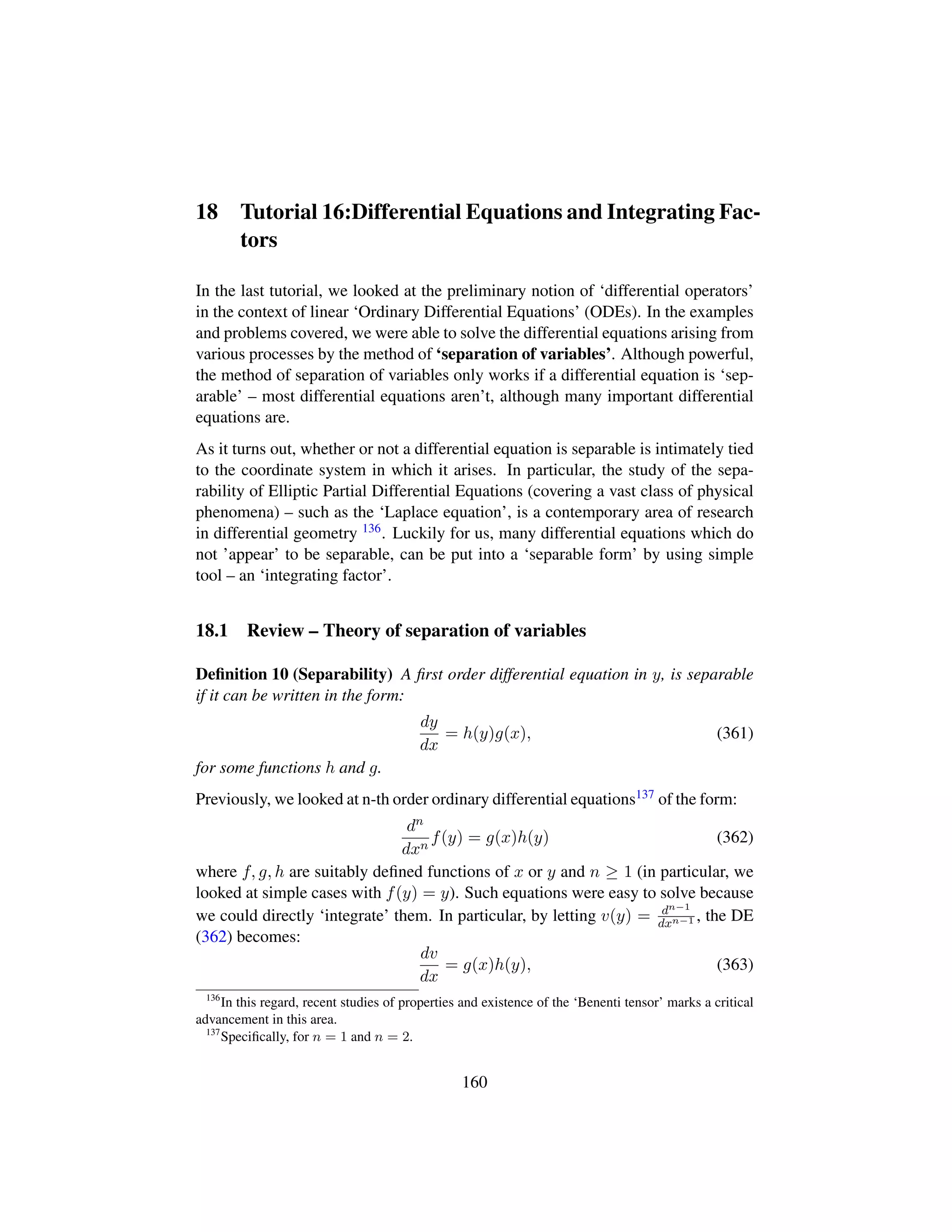 18 Tutorial 16:Differential Equations and Integrating Fac-
tors
In the last tutorial, we looked at the preliminary notion of ‘differential operators’
in the context of linear ‘Ordinary Differential Equations’ (ODEs). In the examples
and problems covered, we were able to solve the differential equations arising from
various processes by the method of ‘separation of variables’. Although powerful,
the method of separation of variables only works if a differential equation is ‘sep-
arable’ – most differential equations aren’t, although many important differential
equations are.
As it turns out, whether or not a differential equation is separable is intimately tied
to the coordinate system in which it arises. In particular, the study of the sepa-
rability of Elliptic Partial Differential Equations (covering a vast class of physical
phenomena) – such as the ‘Laplace equation’, is a contemporary area of research
in differential geometry 136. Luckily for us, many differential equations which do
not ’appear’ to be separable, can be put into a ‘separable form’ by using simple
tool – an ‘integrating factor’.
18.1 Review – Theory of separation of variables
Deﬁnition 10 (Separability) A ﬁrst order differential equation in y, is separable
if it can be written in the form:
dy
dx
= h(y)g(x), (361)
for some functions h and g.
Previously, we looked at n-th order ordinary differential equations137 of the form:
dn
dxn
f(y) = g(x)h(y) (362)
where f, g, h are suitably deﬁned functions of x or y and n ≥ 1 (in particular, we
looked at simple cases with f(y) = y). Such equations were easy to solve because
we could directly ‘integrate’ them. In particular, by letting v(y) = dn−1
dxn−1 , the DE
(362) becomes:
dv
dx
= g(x)h(y), (363)
136
In this regard, recent studies of properties and existence of the ‘Benenti tensor’ marks a critical
advancement in this area.
137
Speciﬁcally, for n = 1 and n = 2.
160
 