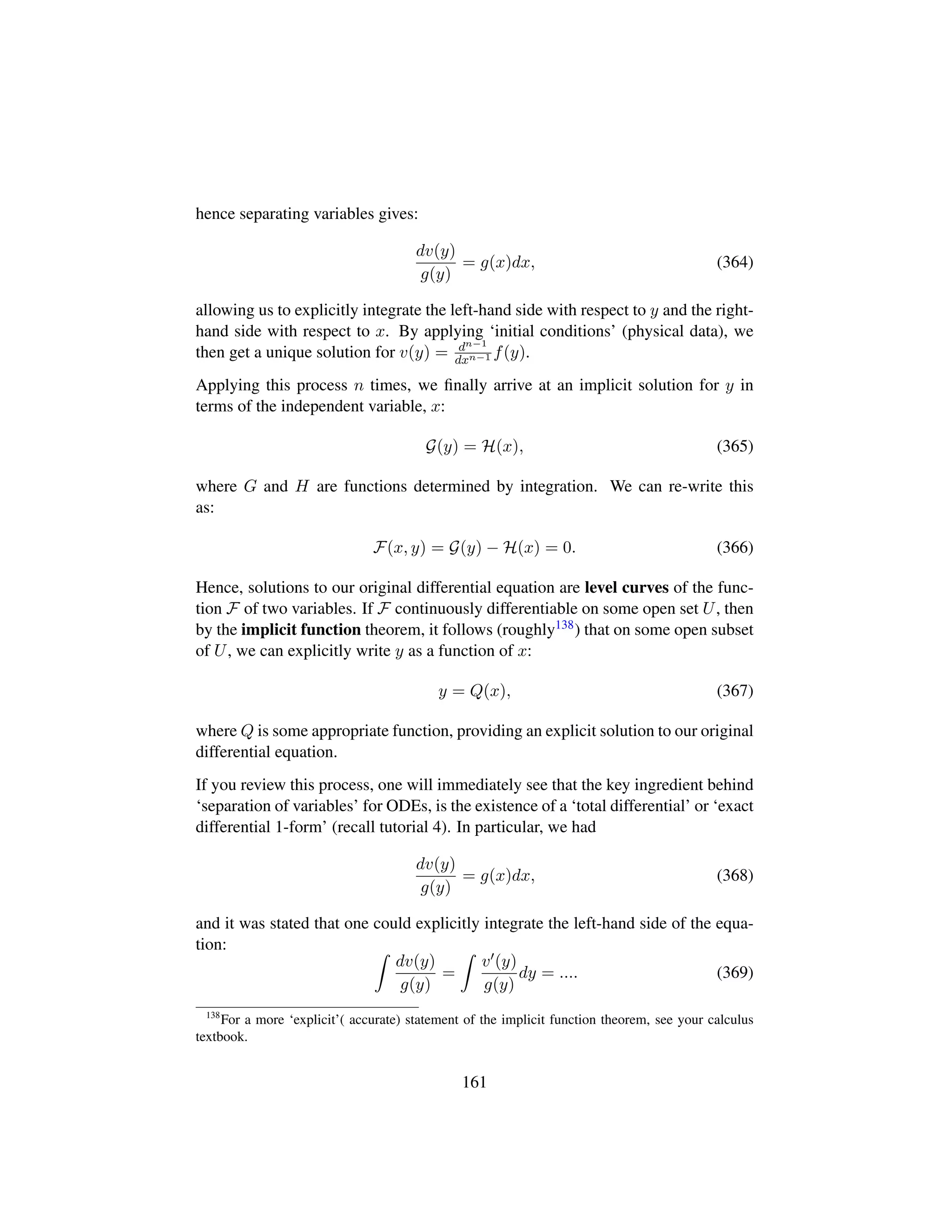 hence separating variables gives:
dv(y)
g(y)
= g(x)dx, (364)
allowing us to explicitly integrate the left-hand side with respect to y and the right-
hand side with respect to x. By applying ‘initial conditions’ (physical data), we
then get a unique solution for v(y) = dn−1
dxn−1 f(y).
Applying this process n times, we ﬁnally arrive at an implicit solution for y in
terms of the independent variable, x:
G(y) = H(x), (365)
where G and H are functions determined by integration. We can re-write this
as:
F(x, y) = G(y) − H(x) = 0. (366)
Hence, solutions to our original differential equation are level curves of the func-
tion F of two variables. If F continuously differentiable on some open set U, then
by the implicit function theorem, it follows (roughly138) that on some open subset
of U, we can explicitly write y as a function of x:
y = Q(x), (367)
where Q is some appropriate function, providing an explicit solution to our original
differential equation.
If you review this process, one will immediately see that the key ingredient behind
‘separation of variables’ for ODEs, is the existence of a ‘total differential’ or ‘exact
differential 1-form’ (recall tutorial 4). In particular, we had
dv(y)
g(y)
= g(x)dx, (368)
and it was stated that one could explicitly integrate the left-hand side of the equa-
tion:
dv(y)
g(y)
=
v (y)
g(y)
dy = .... (369)
138
For a more ‘explicit’( accurate) statement of the implicit function theorem, see your calculus
textbook.
161
 