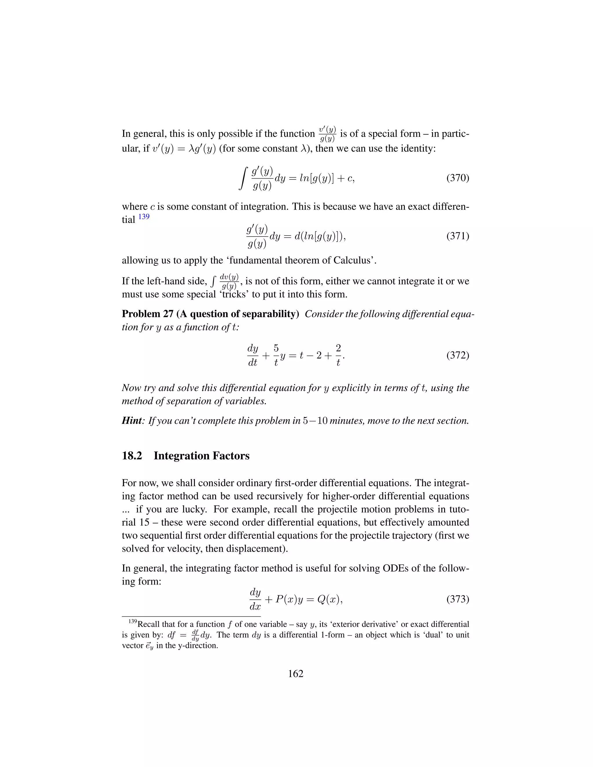 In general, this is only possible if the function v (y)
g(y) is of a special form – in partic-
ular, if v (y) = λg (y) (for some constant λ), then we can use the identity:
g (y)
g(y)
dy = ln[g(y)] + c, (370)
where c is some constant of integration. This is because we have an exact differen-
tial 139
g (y)
g(y)
dy = d(ln[g(y)]), (371)
allowing us to apply the ‘fundamental theorem of Calculus’.
If the left-hand side, dv(y)
g(y) , is not of this form, either we cannot integrate it or we
must use some special ‘tricks’ to put it into this form.
Problem 27 (A question of separability) Consider the following differential equa-
tion for y as a function of t:
dy
dt
+
5
t
y = t − 2 +
2
t
. (372)
Now try and solve this differential equation for y explicitly in terms of t, using the
method of separation of variables.
Hint: If you can’t complete this problem in 5−10 minutes, move to the next section.
18.2 Integration Factors
For now, we shall consider ordinary ﬁrst-order differential equations. The integrat-
ing factor method can be used recursively for higher-order differential equations
... if you are lucky. For example, recall the projectile motion problems in tuto-
rial 15 – these were second order differential equations, but effectively amounted
two sequential ﬁrst order differential equations for the projectile trajectory (ﬁrst we
solved for velocity, then displacement).
In general, the integrating factor method is useful for solving ODEs of the follow-
ing form:
dy
dx
+ P(x)y = Q(x), (373)
139
Recall that for a function f of one variable – say y, its ‘exterior derivative’ or exact differential
is given by: df = df
dy
dy. The term dy is a differential 1-form – an object which is ‘dual’ to unit
vector ey in the y-direction.
162
 