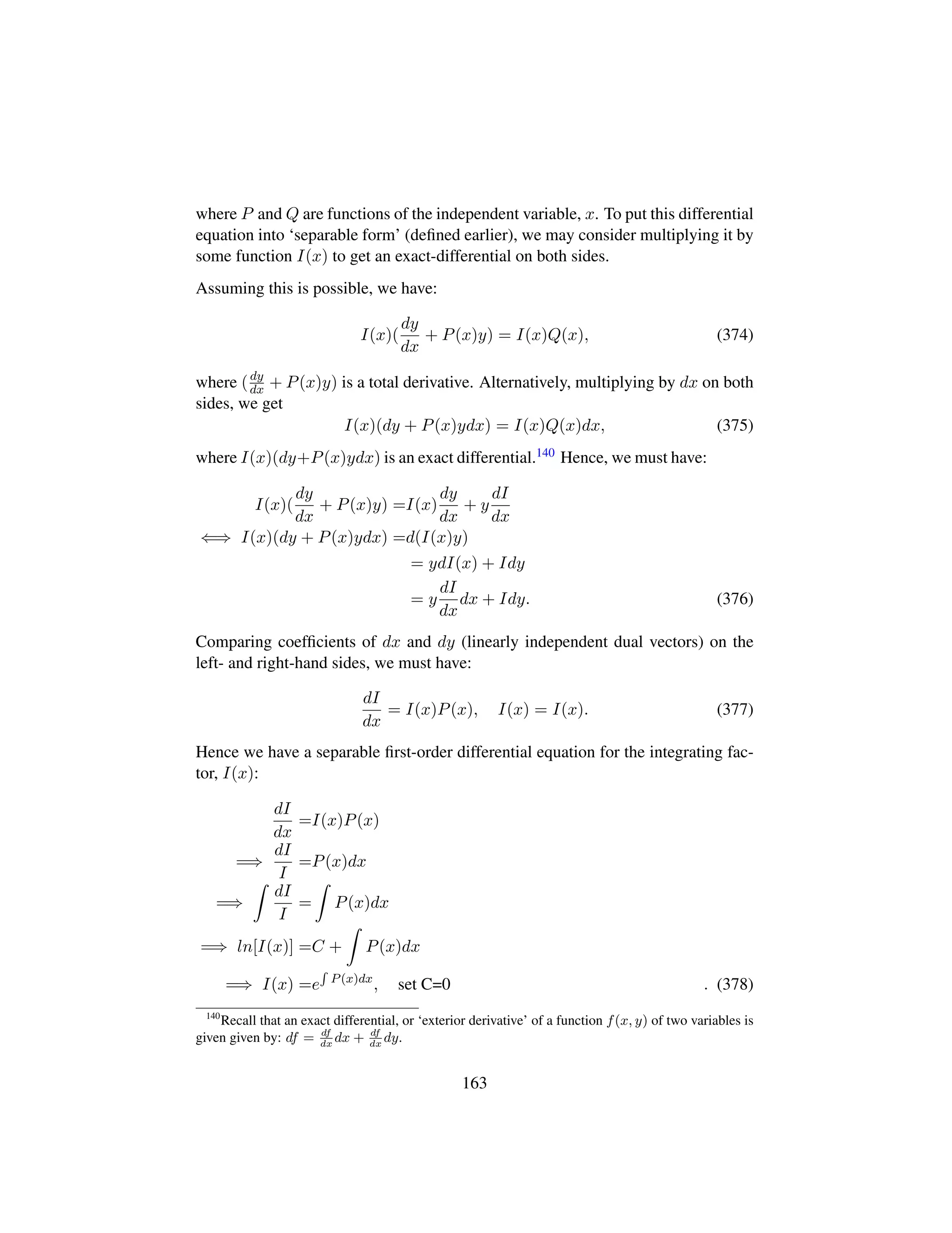 where P and Q are functions of the independent variable, x. To put this differential
equation into ‘separable form’ (deﬁned earlier), we may consider multiplying it by
some function I(x) to get an exact-differential on both sides.
Assuming this is possible, we have:
I(x)(
dy
dx
+ P(x)y) = I(x)Q(x), (374)
where (dy
dx + P(x)y) is a total derivative. Alternatively, multiplying by dx on both
sides, we get
I(x)(dy + P(x)ydx) = I(x)Q(x)dx, (375)
where I(x)(dy+P(x)ydx) is an exact differential.140 Hence, we must have:
I(x)(
dy
dx
+ P(x)y) =I(x)
dy
dx
+ y
dI
dx
⇐⇒ I(x)(dy + P(x)ydx) =d(I(x)y)
= ydI(x) + Idy
= y
dI
dx
dx + Idy. (376)
Comparing coefﬁcients of dx and dy (linearly independent dual vectors) on the
left- and right-hand sides, we must have:
dI
dx
= I(x)P(x), I(x) = I(x). (377)
Hence we have a separable ﬁrst-order differential equation for the integrating fac-
tor, I(x):
dI
dx
=I(x)P(x)
=⇒
dI
I
=P(x)dx
=⇒
dI
I
= P(x)dx
=⇒ ln[I(x)] =C + P(x)dx
=⇒ I(x) =e P(x)dx
, set C=0 . (378)
140
Recall that an exact differential, or ‘exterior derivative’ of a function f(x, y) of two variables is
given given by: df = df
dx
dx + df
dx
dy.
163
 