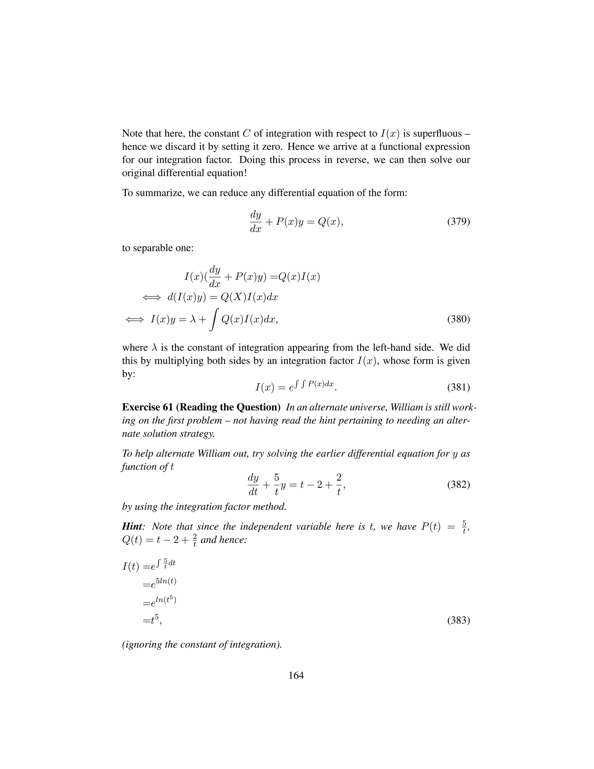 Note that here, the constant C of integration with respect to I(x) is superﬂuous –
hence we discard it by setting it zero. Hence we arrive at a functional expression
for our integration factor. Doing this process in reverse, we can then solve our
original differential equation!
To summarize, we can reduce any differential equation of the form:
dy
dx
+ P(x)y = Q(x), (379)
to separable one:
I(x)(
dy
dx
+ P(x)y) =Q(x)I(x)
⇐⇒ d(I(x)y) = Q(X)I(x)dx
⇐⇒ I(x)y = λ + Q(x)I(x)dx, (380)
where λ is the constant of integration appearing from the left-hand side. We did
this by multiplying both sides by an integration factor I(x), whose form is given
by:
I(x) = e P(x)dx
. (381)
Exercise 61 (Reading the Question) In an alternate universe, William is still work-
ing on the ﬁrst problem – not having read the hint pertaining to needing an alter-
nate solution strategy.
To help alternate William out, try solving the earlier differential equation for y as
function of t
dy
dt
+
5
t
y = t − 2 +
2
t
, (382)
by using the integration factor method.
Hint: Note that since the independent variable here is t, we have P(t) = 5
t ,
Q(t) = t − 2 + 2
t and hence:
I(t) =e
5
t
dt
=e5ln(t)
=eln(t5)
=t5
, (383)
(ignoring the constant of integration).
164
 