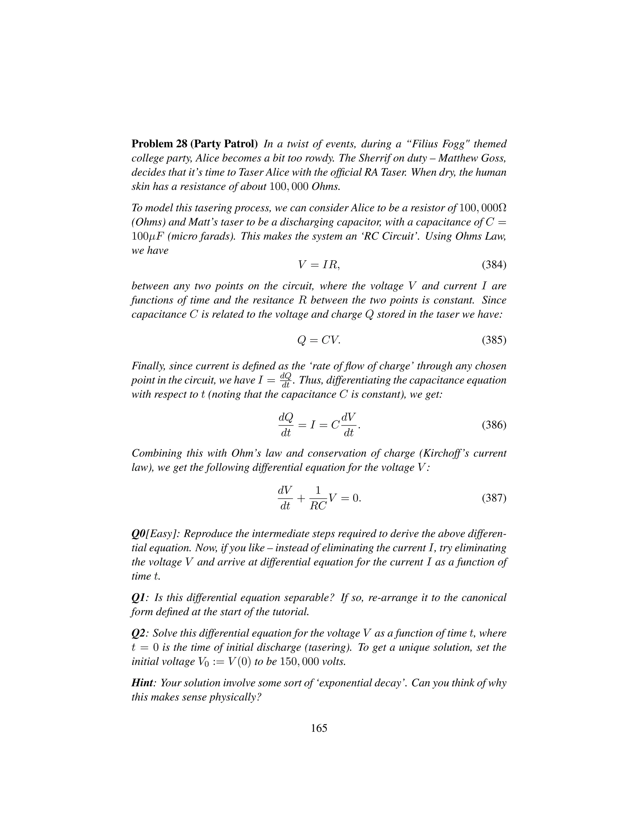 Problem 28 (Party Patrol) In a twist of events, during a “Filius Fogg themed
college party, Alice becomes a bit too rowdy. The Sherrif on duty – Matthew Goss,
decides that it’s time to Taser Alice with the ofﬁcial RA Taser. When dry, the human
skin has a resistance of about 100, 000 Ohms.
To model this tasering process, we can consider Alice to be a resistor of 100, 000Ω
(Ohms) and Matt’s taser to be a discharging capacitor, with a capacitance of C =
100µF (micro farads). This makes the system an ‘RC Circuit’. Using Ohms Law,
we have
V = IR, (384)
between any two points on the circuit, where the voltage V and current I are
functions of time and the resitance R between the two points is constant. Since
capacitance C is related to the voltage and charge Q stored in the taser we have:
Q = CV. (385)
Finally, since current is deﬁned as the ‘rate of ﬂow of charge’ through any chosen
point in the circuit, we have I = dQ
dt . Thus, differentiating the capacitance equation
with respect to t (noting that the capacitance C is constant), we get:
dQ
dt
= I = C
dV
dt
. (386)
Combining this with Ohm’s law and conservation of charge (Kirchoff’s current
law), we get the following differential equation for the voltage V :
dV
dt
+
1
RC
V = 0. (387)
Q0[Easy]: Reproduce the intermediate steps required to derive the above differen-
tial equation. Now, if you like – instead of eliminating the current I, try eliminating
the voltage V and arrive at differential equation for the current I as a function of
time t.
Q1: Is this differential equation separable? If so, re-arrange it to the canonical
form deﬁned at the start of the tutorial.
Q2: Solve this differential equation for the voltage V as a function of time t, where
t = 0 is the time of initial discharge (tasering). To get a unique solution, set the
initial voltage V0 := V (0) to be 150, 000 volts.
Hint: Your solution involve some sort of ‘exponential decay’. Can you think of why
this makes sense physically?
165
 