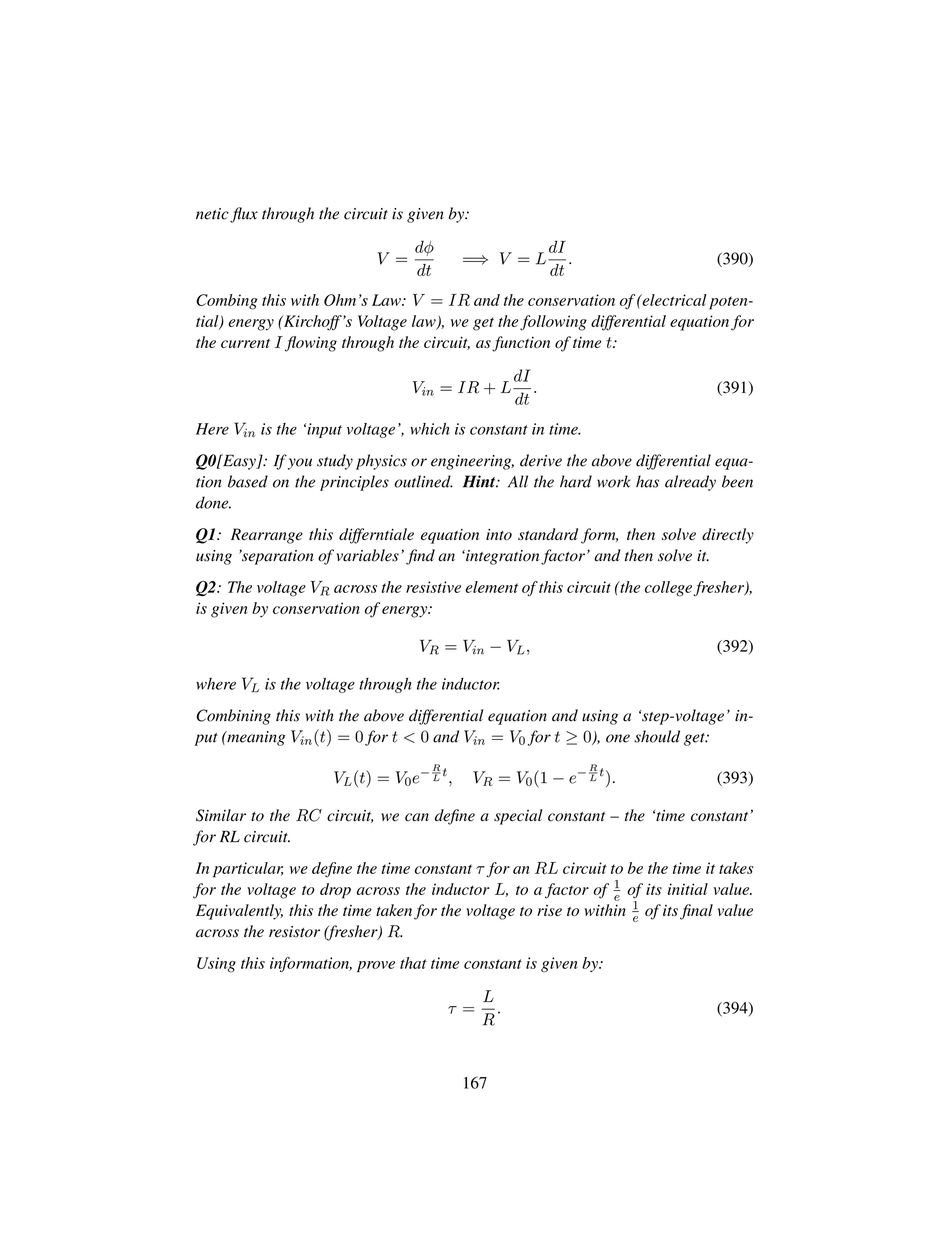 netic ﬂux through the circuit is given by:
V =
dφ
dt
=⇒ V = L
dI
dt
. (390)
Combing this with Ohm’s Law: V = IR and the conservation of (electrical poten-
tial) energy (Kirchoff’s Voltage law), we get the following differential equation for
the current I ﬂowing through the circuit, as function of time t:
Vin = IR + L
dI
dt
. (391)
Here Vin is the ‘input voltage’, which is constant in time.
Q0[Easy]: If you study physics or engineering, derive the above differential equa-
tion based on the principles outlined. Hint: All the hard work has already been
done.
Q1: Rearrange this differntiale equation into standard form, then solve directly
using ’separation of variables’ ﬁnd an ‘integration factor’ and then solve it.
Q2: The voltage VR across the resistive element of this circuit (the college fresher),
is given by conservation of energy:
VR = Vin − VL, (392)
where VL is the voltage through the inductor.
Combining this with the above differential equation and using a ‘step-voltage’ in-
put (meaning Vin(t) = 0 for t  0 and Vin = V0 for t ≥ 0), one should get:
VL(t) = V0e−R
L
t
, VR = V0(1 − e−R
L
t
). (393)
Similar to the RC circuit, we can deﬁne a special constant – the ‘time constant’
for RL circuit.
In particular, we deﬁne the time constant τ for an RL circuit to be the time it takes
for the voltage to drop across the inductor L, to a factor of 1
e of its initial value.
Equivalently, this the time taken for the voltage to rise to within 1
e of its ﬁnal value
across the resistor (fresher) R.
Using this information, prove that time constant is given by:
τ =
L
R
. (394)
167
 