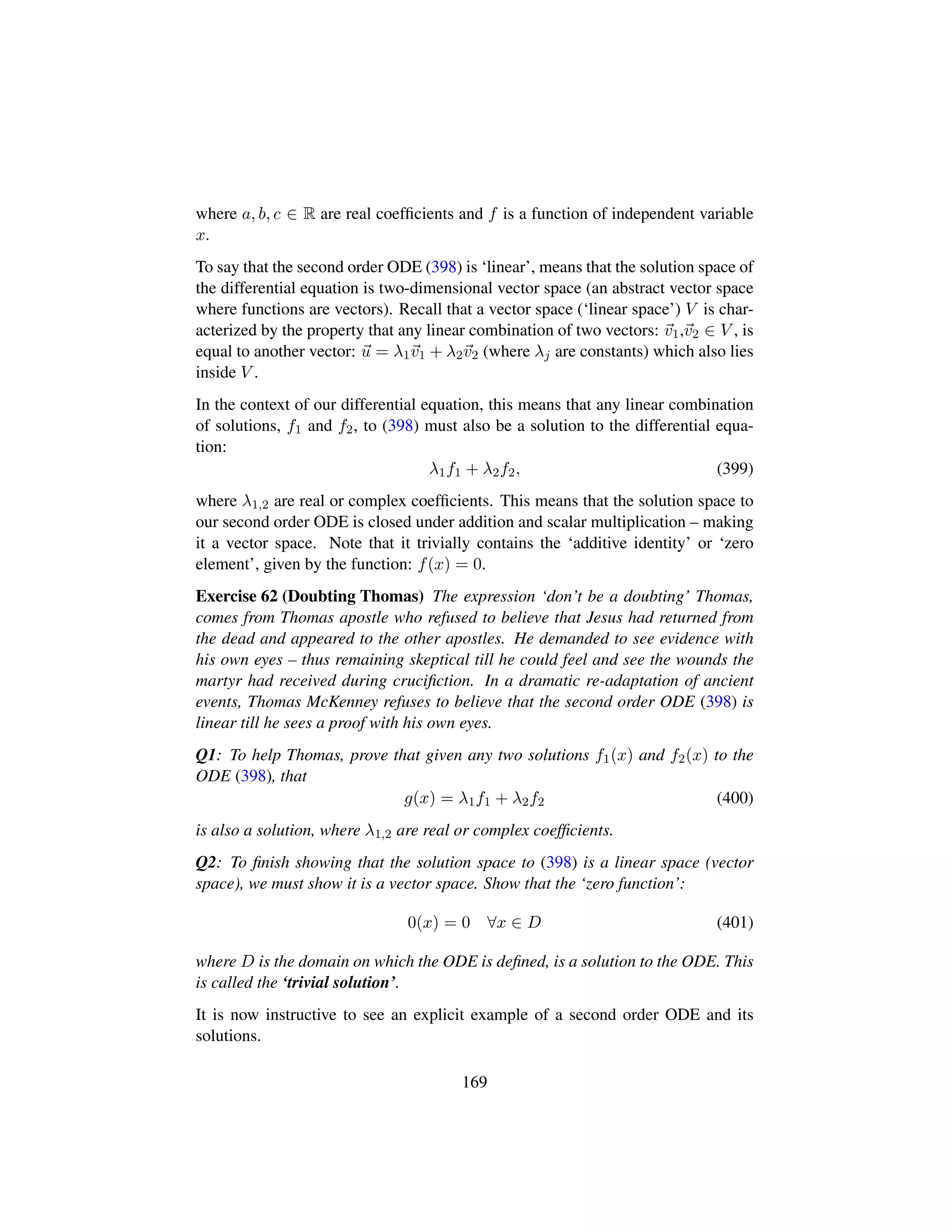 where a, b, c ∈ R are real coefﬁcients and f is a function of independent variable
x.
To say that the second order ODE (398) is ‘linear’, means that the solution space of
the differential equation is two-dimensional vector space (an abstract vector space
where functions are vectors). Recall that a vector space (‘linear space’) V is char-
acterized by the property that any linear combination of two vectors: v1,v2 ∈ V , is
equal to another vector: u = λ1v1 + λ2v2 (where λj are constants) which also lies
inside V .
In the context of our differential equation, this means that any linear combination
of solutions, f1 and f2, to (398) must also be a solution to the differential equa-
tion:
λ1f1 + λ2f2, (399)
where λ1,2 are real or complex coefﬁcients. This means that the solution space to
our second order ODE is closed under addition and scalar multiplication – making
it a vector space. Note that it trivially contains the ‘additive identity’ or ‘zero
element’, given by the function: f(x) = 0.
Exercise 62 (Doubting Thomas) The expression ‘don’t be a doubting’ Thomas,
comes from Thomas apostle who refused to believe that Jesus had returned from
the dead and appeared to the other apostles. He demanded to see evidence with
his own eyes – thus remaining skeptical till he could feel and see the wounds the
martyr had received during cruciﬁction. In a dramatic re-adaptation of ancient
events, Thomas McKenney refuses to believe that the second order ODE (398) is
linear till he sees a proof with his own eyes.
Q1: To help Thomas, prove that given any two solutions f1(x) and f2(x) to the
ODE (398), that
g(x) = λ1f1 + λ2f2 (400)
is also a solution, where λ1,2 are real or complex coefﬁcients.
Q2: To ﬁnish showing that the solution space to (398) is a linear space (vector
space), we must show it is a vector space. Show that the ‘zero function’:
0(x) = 0 ∀x ∈ D (401)
where D is the domain on which the ODE is deﬁned, is a solution to the ODE. This
is called the ‘trivial solution’.
It is now instructive to see an explicit example of a second order ODE and its
solutions.
169
 