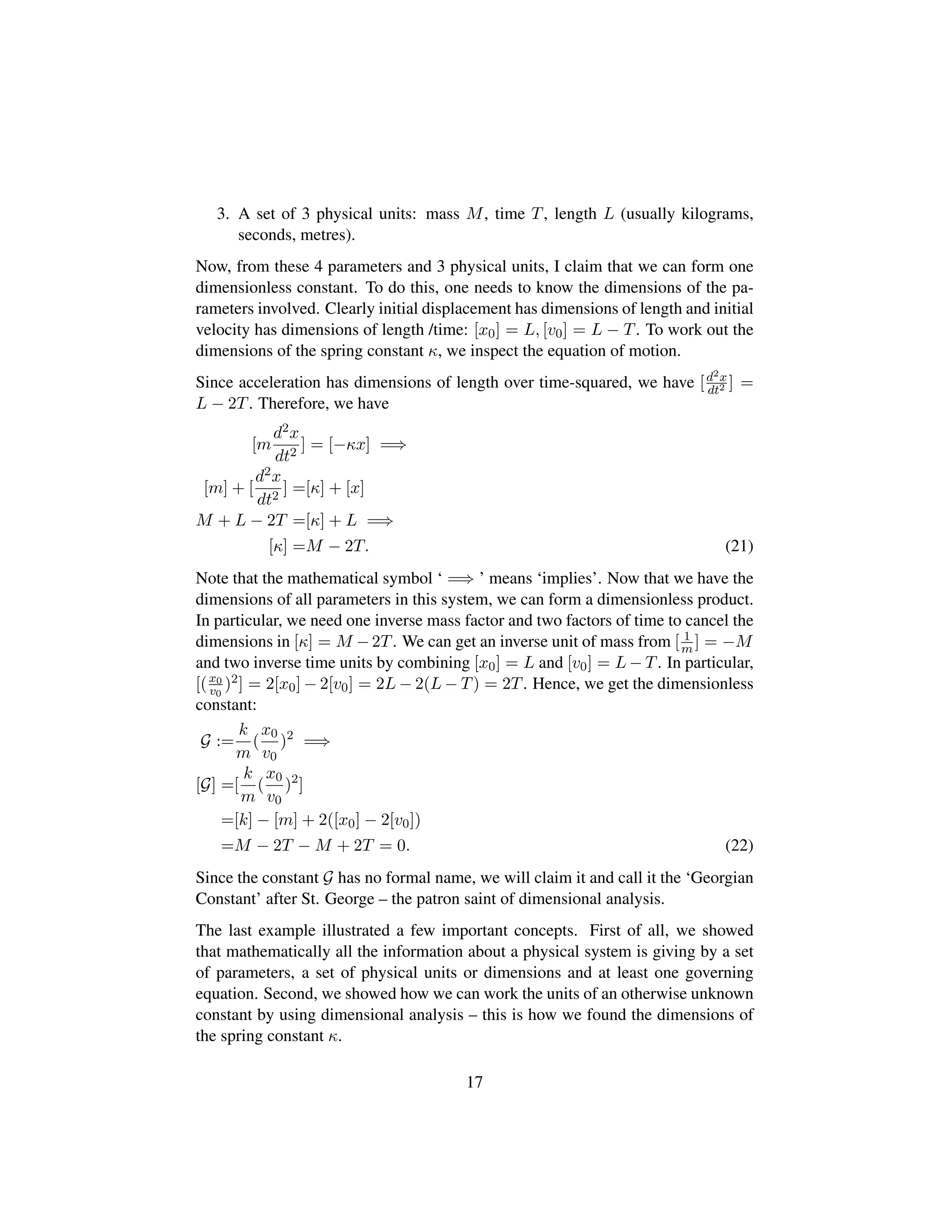 3. A set of 3 physical units: mass M, time T, length L (usually kilograms,
seconds, metres).
Now, from these 4 parameters and 3 physical units, I claim that we can form one
dimensionless constant. To do this, one needs to know the dimensions of the pa-
rameters involved. Clearly initial displacement has dimensions of length and initial
velocity has dimensions of length /time: [x0] = L, [v0] = L − T. To work out the
dimensions of the spring constant κ, we inspect the equation of motion.
Since acceleration has dimensions of length over time-squared, we have [d2x
dt2 ] =
L − 2T. Therefore, we have
[m
d2x
dt2
] = [−κx] =⇒
[m] + [
d2x
dt2
] =[κ] + [x]
M + L − 2T =[κ] + L =⇒
[κ] =M − 2T. (21)
Note that the mathematical symbol ‘ =⇒ ’ means ‘implies’. Now that we have the
dimensions of all parameters in this system, we can form a dimensionless product.
In particular, we need one inverse mass factor and two factors of time to cancel the
dimensions in [κ] = M −2T. We can get an inverse unit of mass from [ 1
m ] = −M
and two inverse time units by combining [x0] = L and [v0] = L − T. In particular,
[(x0
v0
)2] = 2[x0] − 2[v0] = 2L − 2(L − T) = 2T. Hence, we get the dimensionless
constant:
G :=
k
m
(
x0
v0
)2
=⇒
[G] =[
k
m
(
x0
v0
)2
]
=[k] − [m] + 2([x0] − 2[v0])
=M − 2T − M + 2T = 0. (22)
Since the constant G has no formal name, we will claim it and call it the ‘Georgian
Constant’ after St. George – the patron saint of dimensional analysis.
The last example illustrated a few important concepts. First of all, we showed
that mathematically all the information about a physical system is giving by a set
of parameters, a set of physical units or dimensions and at least one governing
equation. Second, we showed how we can work the units of an otherwise unknown
constant by using dimensional analysis – this is how we found the dimensions of
the spring constant κ.
17
 