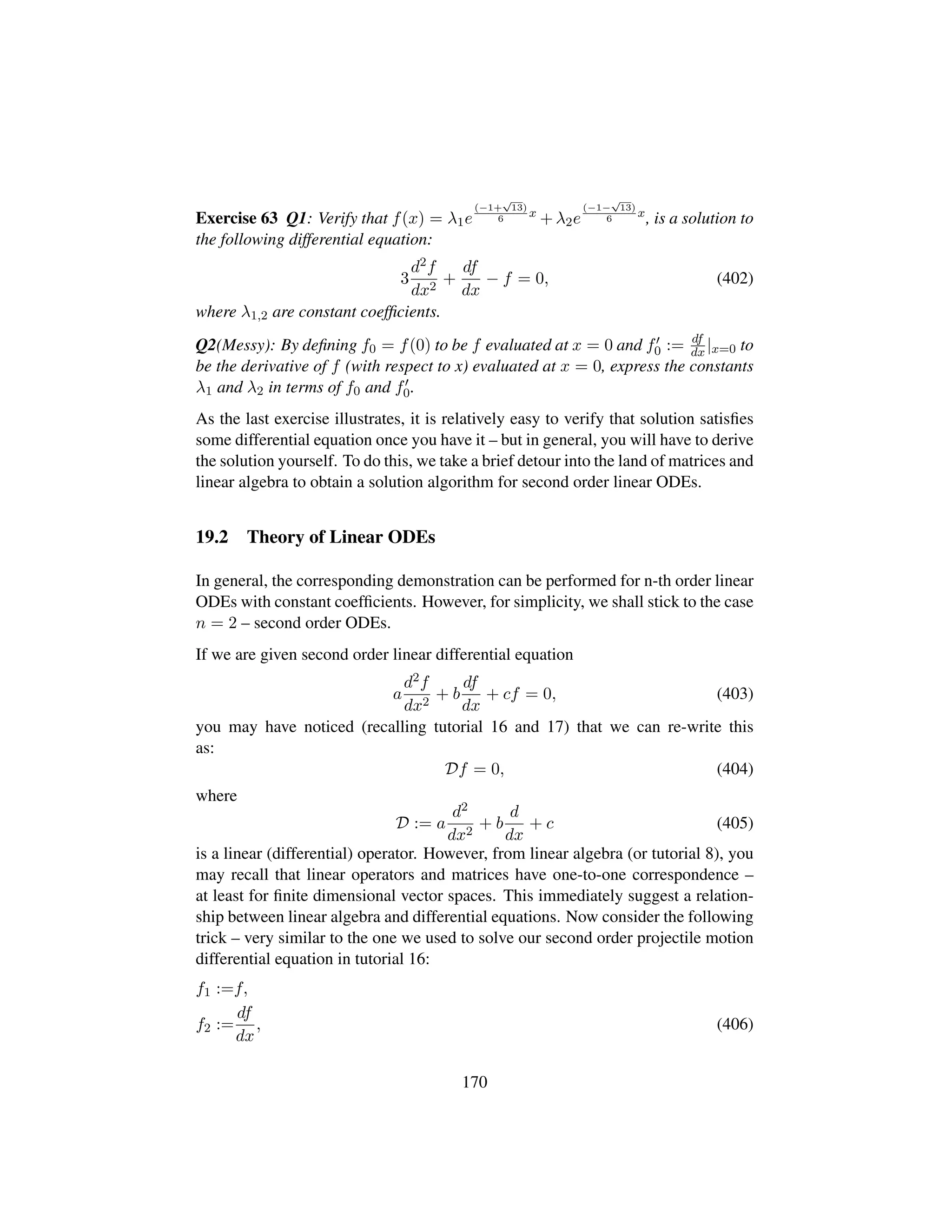 Exercise 63 Q1: Verify that f(x) = λ1e
(−1+
?13)
6
x
+ λ2e
(−1−
?13)
6
x
, is a solution to
the following differential equation:
3
d2f
dx2
+
df
dx
− f = 0, (402)
where λ1,2 are constant coefﬁcients.
Q2(Messy): By deﬁning f0 = f(0) to be f evaluated at x = 0 and f0 := df
dx|x=0 to
be the derivative of f (with respect to x) evaluated at x = 0, express the constants
λ1 and λ2 in terms of f0 and f0.
As the last exercise illustrates, it is relatively easy to verify that solution satisﬁes
some differential equation once you have it – but in general, you will have to derive
the solution yourself. To do this, we take a brief detour into the land of matrices and
linear algebra to obtain a solution algorithm for second order linear ODEs.
19.2 Theory of Linear ODEs
In general, the corresponding demonstration can be performed for n-th order linear
ODEs with constant coefﬁcients. However, for simplicity, we shall stick to the case
n = 2 – second order ODEs.
If we are given second order linear differential equation
a
d2f
dx2
+ b
df
dx
+ cf = 0, (403)
you may have noticed (recalling tutorial 16 and 17) that we can re-write this
as:
Df = 0, (404)
where
D := a
d2
dx2
+ b
d
dx
+ c (405)
is a linear (differential) operator. However, from linear algebra (or tutorial 8), you
may recall that linear operators and matrices have one-to-one correspondence –
at least for ﬁnite dimensional vector spaces. This immediately suggest a relation-
ship between linear algebra and differential equations. Now consider the following
trick – very similar to the one we used to solve our second order projectile motion
differential equation in tutorial 16:
f1 :=f,
f2 :=
df
dx
, (406)
170
 