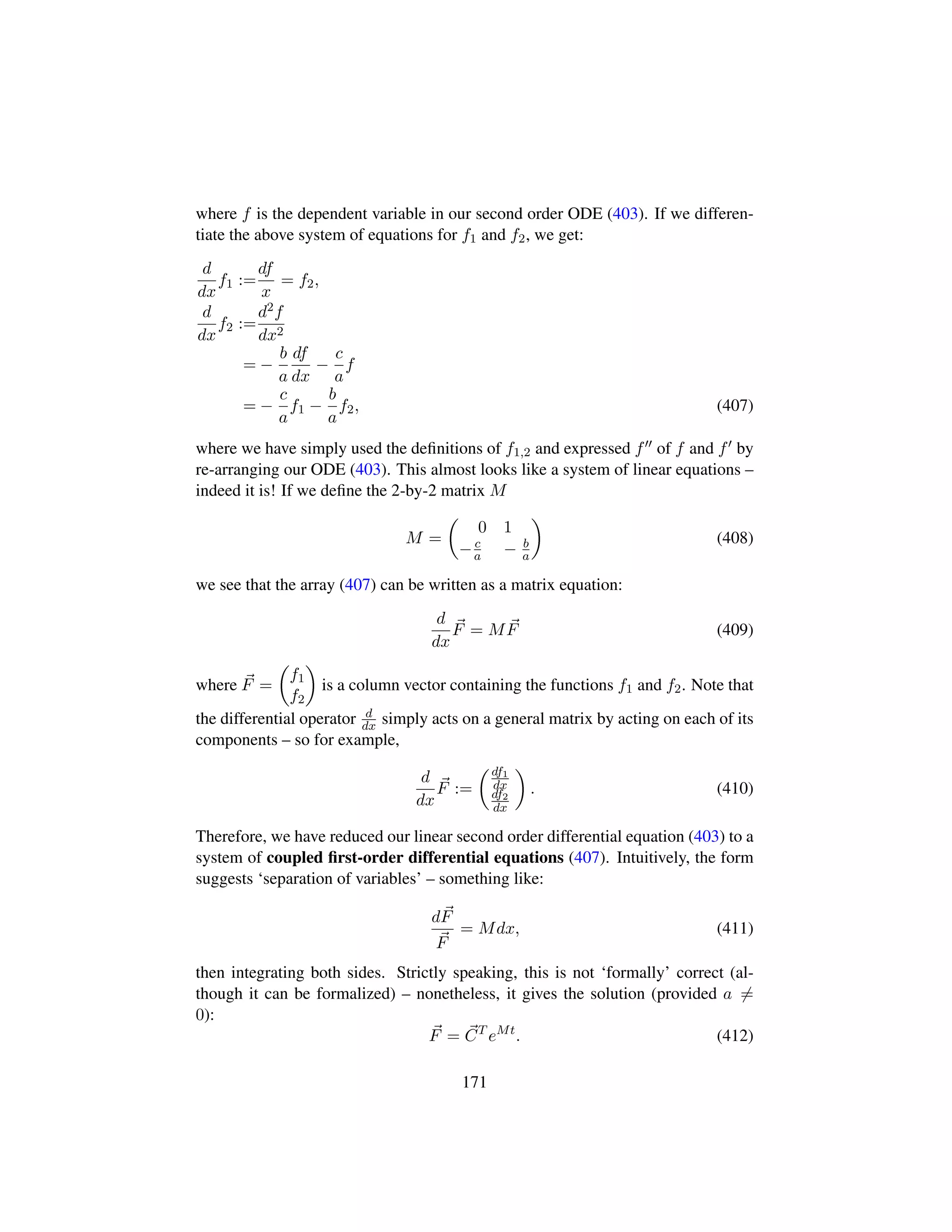 where f is the dependent variable in our second order ODE (403). If we differen-
tiate the above system of equations for f1 and f2, we get:
d
dx
f1 :=
df
x
= f2,
d
dx
f2 :=
d2f
dx2
= −
b
a
df
dx
−
c
a
f
= −
c
a
f1 −
b
a
f2, (407)
where we have simply used the deﬁnitions of f1,2 and expressed f of f and f by
re-arranging our ODE (403). This almost looks like a system of linear equations –
indeed it is! If we deﬁne the 2-by-2 matrix M
M =
¢
0 1
−c
a − b
a

(408)
we see that the array (407) can be written as a matrix equation:
d
dx
F = MF (409)
where F =
¢
f1
f2

is a column vector containing the functions f1 and f2. Note that
the differential operator d
dx simply acts on a general matrix by acting on each of its
components – so for example,
d
dx
F :=
¢df1
dx
df2
dx

. (410)
Therefore, we have reduced our linear second order differential equation (403) to a
system of coupled ﬁrst-order differential equations (407). Intuitively, the form
suggests ‘separation of variables’ – something like:
dF
F
= Mdx, (411)
then integrating both sides. Strictly speaking, this is not ‘formally’ correct (al-
though it can be formalized) – nonetheless, it gives the solution (provided a =
0):
F = CT
eMt
. (412)
171
 