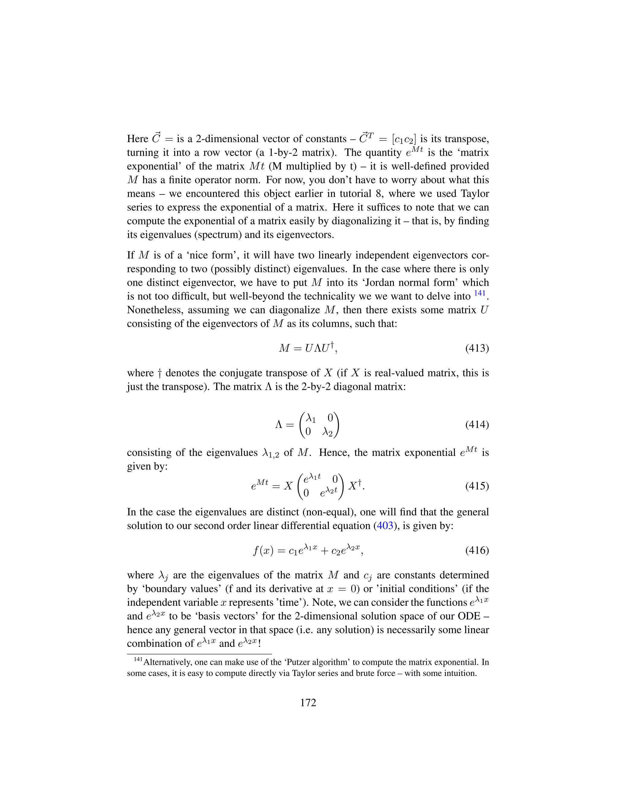 Here C = is a 2-dimensional vector of constants – CT = [c1c2] is its transpose,
turning it into a row vector (a 1-by-2 matrix). The quantity eMt is the ‘matrix
exponential’ of the matrix Mt (M multiplied by t) – it is well-deﬁned provided
M has a ﬁnite operator norm. For now, you don’t have to worry about what this
means – we encountered this object earlier in tutorial 8, where we used Taylor
series to express the exponential of a matrix. Here it sufﬁces to note that we can
compute the exponential of a matrix easily by diagonalizing it – that is, by ﬁnding
its eigenvalues (spectrum) and its eigenvectors.
If M is of a ‘nice form’, it will have two linearly independent eigenvectors cor-
responding to two (possibly distinct) eigenvalues. In the case where there is only
one distinct eigenvector, we have to put M into its ‘Jordan normal form’ which
is not too difﬁcult, but well-beyond the technicality we we want to delve into 141.
Nonetheless, assuming we can diagonalize M, then there exists some matrix U
consisting of the eigenvectors of M as its columns, such that:
M = UΛU†
, (413)
where † denotes the conjugate transpose of X (if X is real-valued matrix, this is
just the transpose). The matrix Λ is the 2-by-2 diagonal matrix:
Λ =
¢
λ1 0
0 λ2

(414)
consisting of the eigenvalues λ1,2 of M. Hence, the matrix exponential eMt is
given by:
eMt
= X
¢
eλ1t 0
0 eλ2t

X†
. (415)
In the case the eigenvalues are distinct (non-equal), one will ﬁnd that the general
solution to our second order linear differential equation (403), is given by:
f(x) = c1eλ1x
+ c2eλ2x
, (416)
where λj are the eigenvalues of the matrix M and cj are constants determined
by ‘boundary values’ (f and its derivative at x = 0) or ’initial conditions’ (if the
independent variable x represents ’time’). Note, we can consider the functions eλ1x
and eλ2x to be ‘basis vectors’ for the 2-dimensional solution space of our ODE –
hence any general vector in that space (i.e. any solution) is necessarily some linear
combination of eλ1x and eλ2x!
141
Alternatively, one can make use of the ‘Putzer algorithm’ to compute the matrix exponential. In
some cases, it is easy to compute directly via Taylor series and brute force – with some intuition.
172
 
