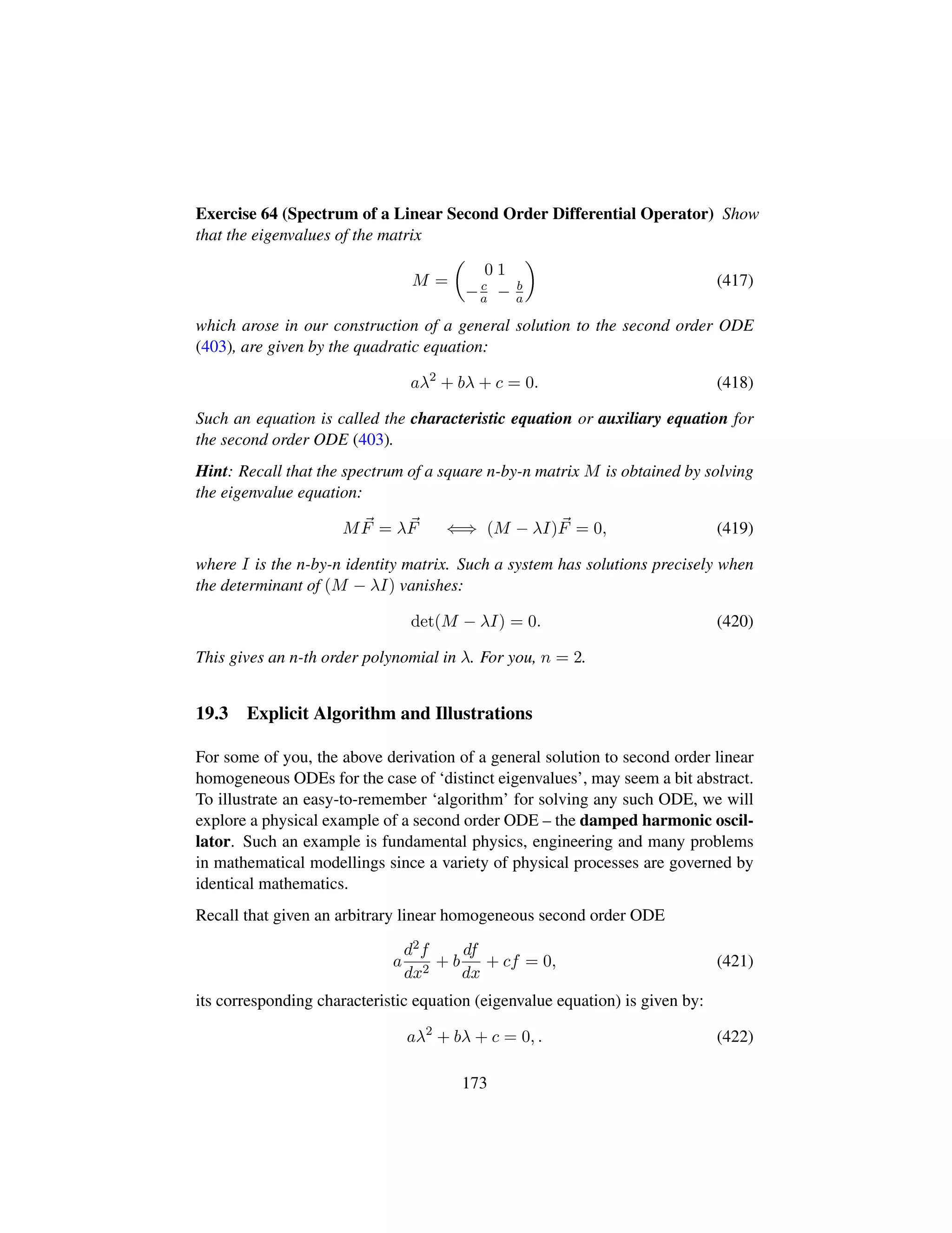 Exercise 64 (Spectrum of a Linear Second Order Differential Operator) Show
that the eigenvalues of the matrix
M =
¢
0 1
−c
a − b
a

(417)
which arose in our construction of a general solution to the second order ODE
(403), are given by the quadratic equation:
aλ2
+ bλ + c = 0. (418)
Such an equation is called the characteristic equation or auxiliary equation for
the second order ODE (403).
Hint: Recall that the spectrum of a square n-by-n matrix M is obtained by solving
the eigenvalue equation:
MF = λF ⇐⇒ (M − λI)F = 0, (419)
where I is the n-by-n identity matrix. Such a system has solutions precisely when
the determinant of (M − λI) vanishes:
det(M − λI) = 0. (420)
This gives an n-th order polynomial in λ. For you, n = 2.
19.3 Explicit Algorithm and Illustrations
For some of you, the above derivation of a general solution to second order linear
homogeneous ODEs for the case of ‘distinct eigenvalues’, may seem a bit abstract.
To illustrate an easy-to-remember ‘algorithm’ for solving any such ODE, we will
explore a physical example of a second order ODE – the damped harmonic oscil-
lator. Such an example is fundamental physics, engineering and many problems
in mathematical modellings since a variety of physical processes are governed by
identical mathematics.
Recall that given an arbitrary linear homogeneous second order ODE
a
d2f
dx2
+ b
df
dx
+ cf = 0, (421)
its corresponding characteristic equation (eigenvalue equation) is given by:
aλ2
+ bλ + c = 0, . (422)
173
 