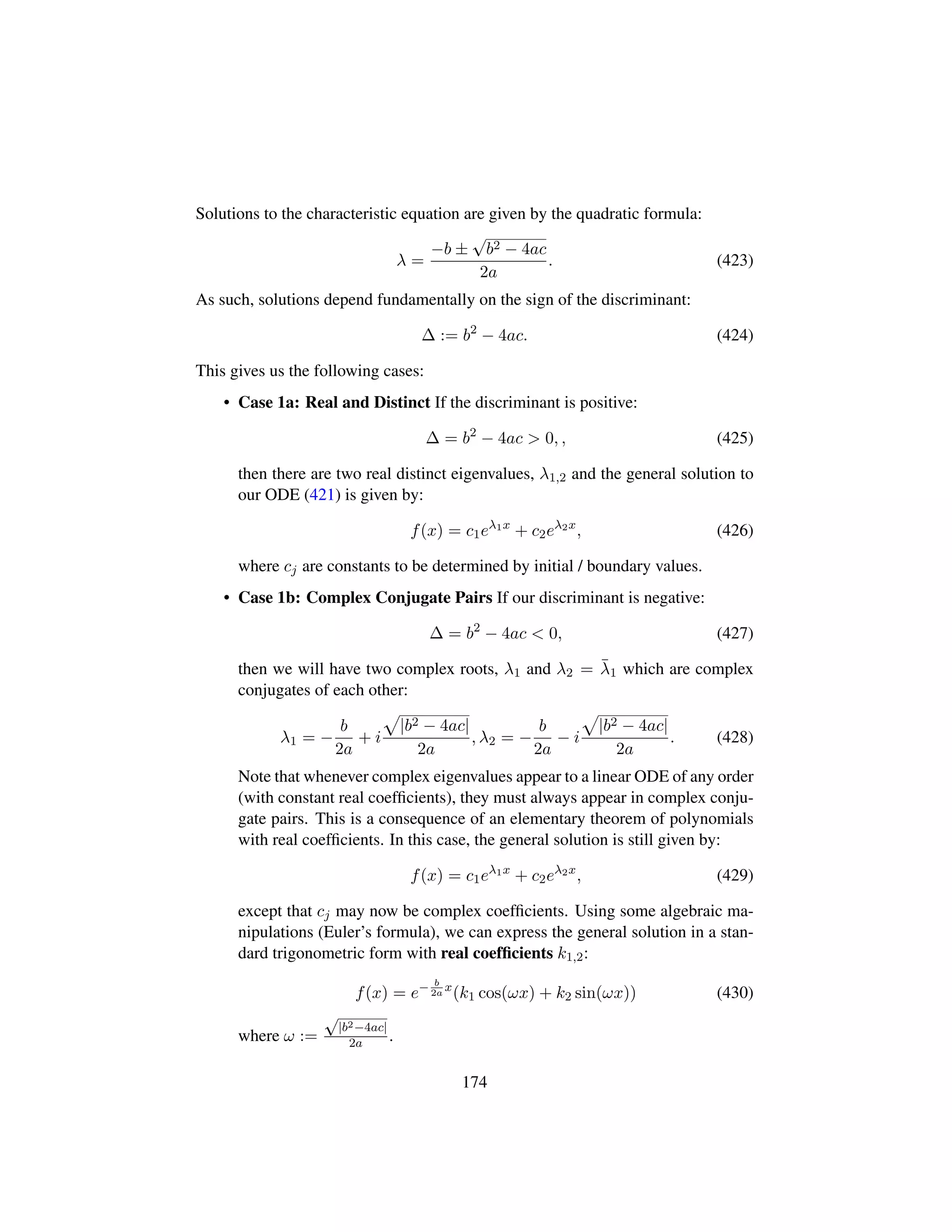 Solutions to the characteristic equation are given by the quadratic formula:
λ =
−b ±
?
b2 − 4ac
2a
. (423)
As such, solutions depend fundamentally on the sign of the discriminant:
∆ := b2
− 4ac. (424)
This gives us the following cases:
• Case 1a: Real and Distinct If the discriminant is positive:
∆ = b2
− 4ac  0, , (425)
then there are two real distinct eigenvalues, λ1,2 and the general solution to
our ODE (421) is given by:
f(x) = c1eλ1x
+ c2eλ2x
, (426)
where cj are constants to be determined by initial / boundary values.
• Case 1b: Complex Conjugate Pairs If our discriminant is negative:
∆ = b2
− 4ac  0, (427)
then we will have two complex roots, λ1 and λ2 = ¯λ1 which are complex
conjugates of each other:
λ1 = −
b
2a
+ i
—
|b2 − 4ac|
2a
, λ2 = −
b
2a
− i
—
|b2 − 4ac|
2a
. (428)
Note that whenever complex eigenvalues appear to a linear ODE of any order
(with constant real coefﬁcients), they must always appear in complex conju-
gate pairs. This is a consequence of an elementary theorem of polynomials
with real coefﬁcients. In this case, the general solution is still given by:
f(x) = c1eλ1x
+ c2eλ2x
, (429)
except that cj may now be complex coefﬁcients. Using some algebraic ma-
nipulations (Euler’s formula), we can express the general solution in a stan-
dard trigonometric form with real coefﬁcients k1,2:
f(x) = e− b
2a
x
(k1 cos(ωx) + k2 sin(ωx)) (430)
where ω :=
?|b2−4ac|
2a .
174
 