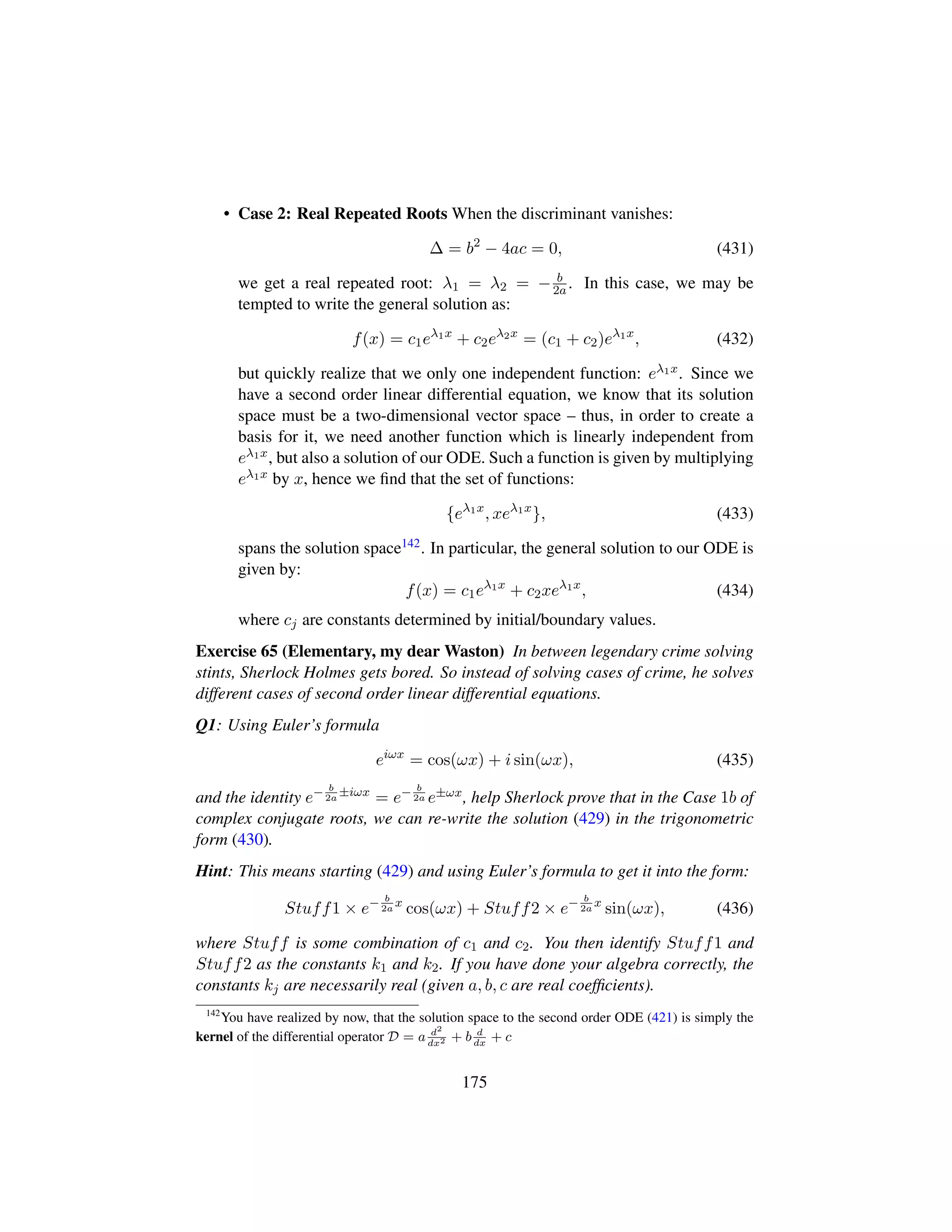• Case 2: Real Repeated Roots When the discriminant vanishes:
∆ = b2
− 4ac = 0, (431)
we get a real repeated root: λ1 = λ2 = − b
2a . In this case, we may be
tempted to write the general solution as:
f(x) = c1eλ1x
+ c2eλ2x
= (c1 + c2)eλ1x
, (432)
but quickly realize that we only one independent function: eλ1x. Since we
have a second order linear differential equation, we know that its solution
space must be a two-dimensional vector space – thus, in order to create a
basis for it, we need another function which is linearly independent from
eλ1x, but also a solution of our ODE. Such a function is given by multiplying
eλ1x by x, hence we ﬁnd that the set of functions:
{eλ1x
, xeλ1x
}, (433)
spans the solution space142. In particular, the general solution to our ODE is
given by:
f(x) = c1eλ1x
+ c2xeλ1x
, (434)
where cj are constants determined by initial/boundary values.
Exercise 65 (Elementary, my dear Waston) In between legendary crime solving
stints, Sherlock Holmes gets bored. So instead of solving cases of crime, he solves
different cases of second order linear differential equations.
Q1: Using Euler’s formula
eiωx
= cos(ωx) + i sin(ωx), (435)
and the identity e− b
2a
±iωx
= e− b
2a e±ωx, help Sherlock prove that in the Case 1b of
complex conjugate roots, we can re-write the solution (429) in the trigonometric
form (430).
Hint: This means starting (429) and using Euler’s formula to get it into the form:
Stuff1 × e− b
2a
x
cos(ωx) + Stuff2 × e− b
2a
x
sin(ωx), (436)
where Stuff is some combination of c1 and c2. You then identify Stuff1 and
Stuff2 as the constants k1 and k2. If you have done your algebra correctly, the
constants kj are necessarily real (given a, b, c are real coefﬁcients).
142
You have realized by now, that the solution space to the second order ODE (421) is simply the
kernel of the differential operator D = a d2
dx2 + b d
dx
+ c
175
 