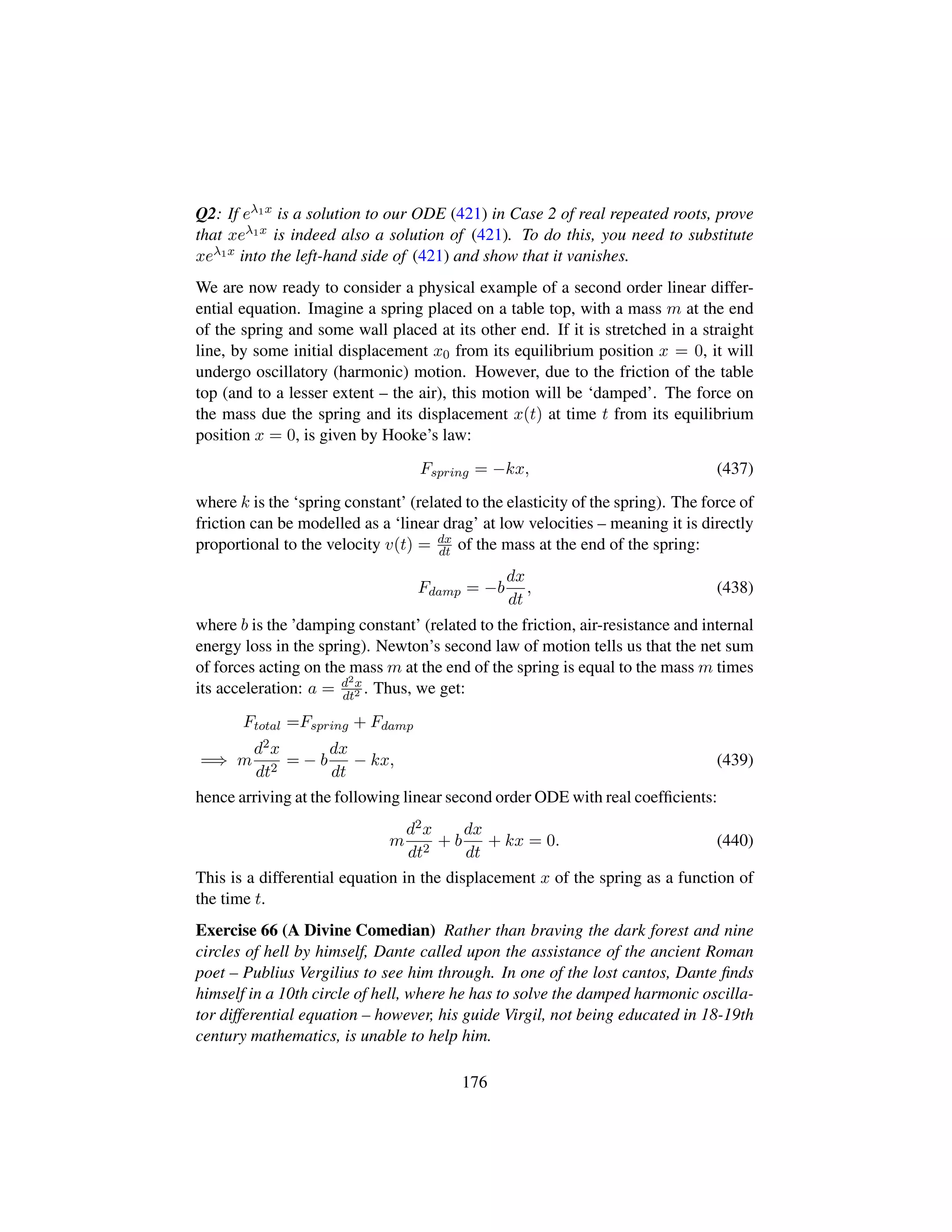Q2: If eλ1x is a solution to our ODE (421) in Case 2 of real repeated roots, prove
that xeλ1x is indeed also a solution of (421). To do this, you need to substitute
xeλ1x into the left-hand side of (421) and show that it vanishes.
We are now ready to consider a physical example of a second order linear differ-
ential equation. Imagine a spring placed on a table top, with a mass m at the end
of the spring and some wall placed at its other end. If it is stretched in a straight
line, by some initial displacement x0 from its equilibrium position x = 0, it will
undergo oscillatory (harmonic) motion. However, due to the friction of the table
top (and to a lesser extent – the air), this motion will be ‘damped’. The force on
the mass due the spring and its displacement x(t) at time t from its equilibrium
position x = 0, is given by Hooke’s law:
Fspring = −kx, (437)
where k is the ‘spring constant’ (related to the elasticity of the spring). The force of
friction can be modelled as a ‘linear drag’ at low velocities – meaning it is directly
proportional to the velocity v(t) = dx
dt of the mass at the end of the spring:
Fdamp = −b
dx
dt
, (438)
where b is the ’damping constant’ (related to the friction, air-resistance and internal
energy loss in the spring). Newton’s second law of motion tells us that the net sum
of forces acting on the mass m at the end of the spring is equal to the mass m times
its acceleration: a = d2x
dt2 . Thus, we get:
Ftotal =Fspring + Fdamp
=⇒ m
d2x
dt2
= − b
dx
dt
− kx, (439)
hence arriving at the following linear second order ODE with real coefﬁcients:
m
d2x
dt2
+ b
dx
dt
+ kx = 0. (440)
This is a differential equation in the displacement x of the spring as a function of
the time t.
Exercise 66 (A Divine Comedian) Rather than braving the dark forest and nine
circles of hell by himself, Dante called upon the assistance of the ancient Roman
poet – Publius Vergilius to see him through. In one of the lost cantos, Dante ﬁnds
himself in a 10th circle of hell, where he has to solve the damped harmonic oscilla-
tor differential equation – however, his guide Virgil, not being educated in 18-19th
century mathematics, is unable to help him.
176
 