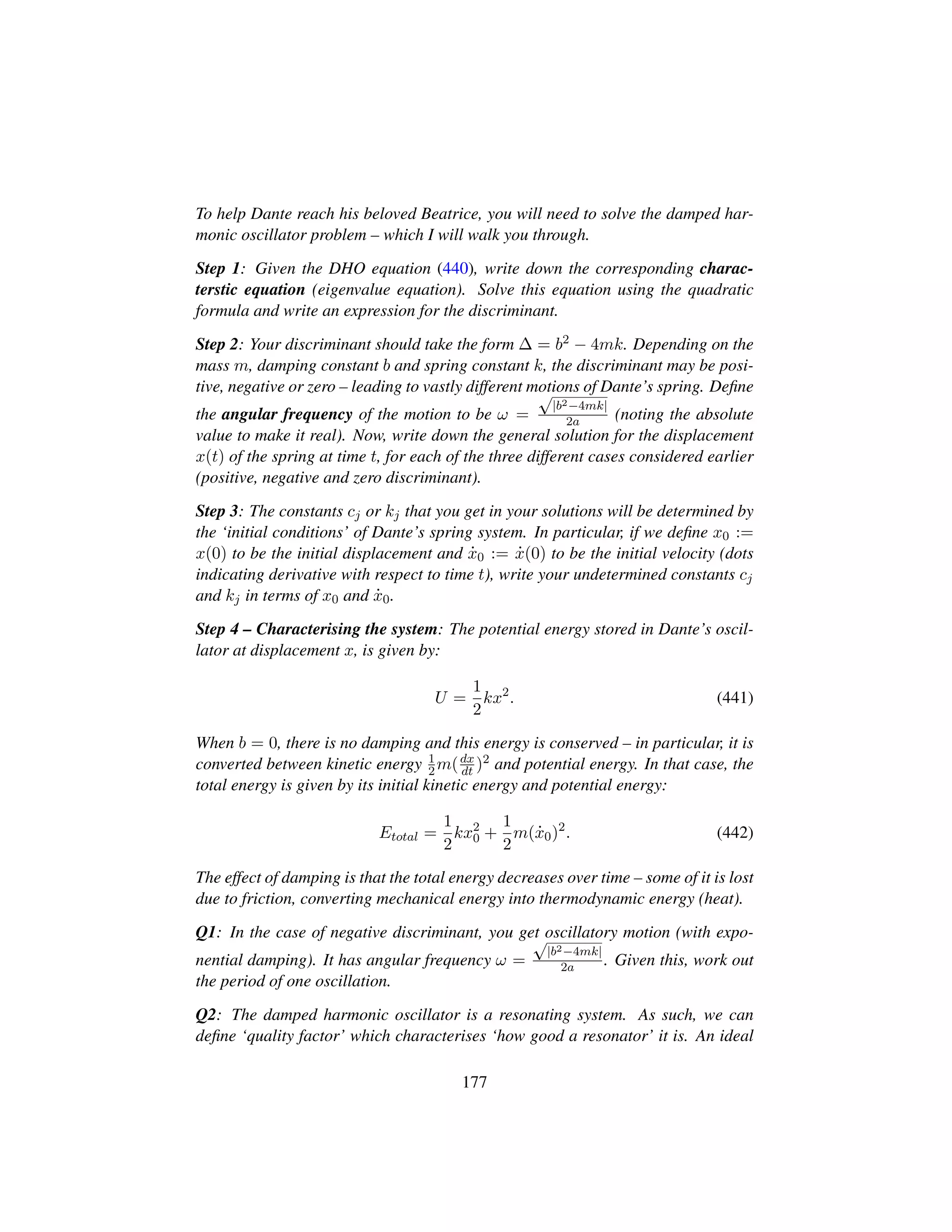 To help Dante reach his beloved Beatrice, you will need to solve the damped har-
monic oscillator problem – which I will walk you through.
Step 1: Given the DHO equation (440), write down the corresponding charac-
terstic equation (eigenvalue equation). Solve this equation using the quadratic
formula and write an expression for the discriminant.
Step 2: Your discriminant should take the form ∆ = b2 − 4mk. Depending on the
mass m, damping constant b and spring constant k, the discriminant may be posi-
tive, negative or zero – leading to vastly different motions of Dante’s spring. Deﬁne
the angular frequency of the motion to be ω =
?|b2−4mk|
2a (noting the absolute
value to make it real). Now, write down the general solution for the displacement
x(t) of the spring at time t, for each of the three different cases considered earlier
(positive, negative and zero discriminant).
Step 3: The constants cj or kj that you get in your solutions will be determined by
the ‘initial conditions’ of Dante’s spring system. In particular, if we deﬁne x0 :=
x(0) to be the initial displacement and 9x0 := 9x(0) to be the initial velocity (dots
indicating derivative with respect to time t), write your undetermined constants cj
and kj in terms of x0 and 9x0.
Step 4 – Characterising the system: The potential energy stored in Dante’s oscil-
lator at displacement x, is given by:
U =
1
2
kx2
. (441)
When b = 0, there is no damping and this energy is conserved – in particular, it is
converted between kinetic energy 1
2m(dx
dt )2 and potential energy. In that case, the
total energy is given by its initial kinetic energy and potential energy:
Etotal =
1
2
kx2
0 +
1
2
m( 9x0)2
. (442)
The effect of damping is that the total energy decreases over time – some of it is lost
due to friction, converting mechanical energy into thermodynamic energy (heat).
Q1: In the case of negative discriminant, you get oscillatory motion (with expo-
nential damping). It has angular frequency ω =
?|b2−4mk|
2a . Given this, work out
the period of one oscillation.
Q2: The damped harmonic oscillator is a resonating system. As such, we can
deﬁne ‘quality factor’ which characterises ‘how good a resonator’ it is. An ideal
177
 