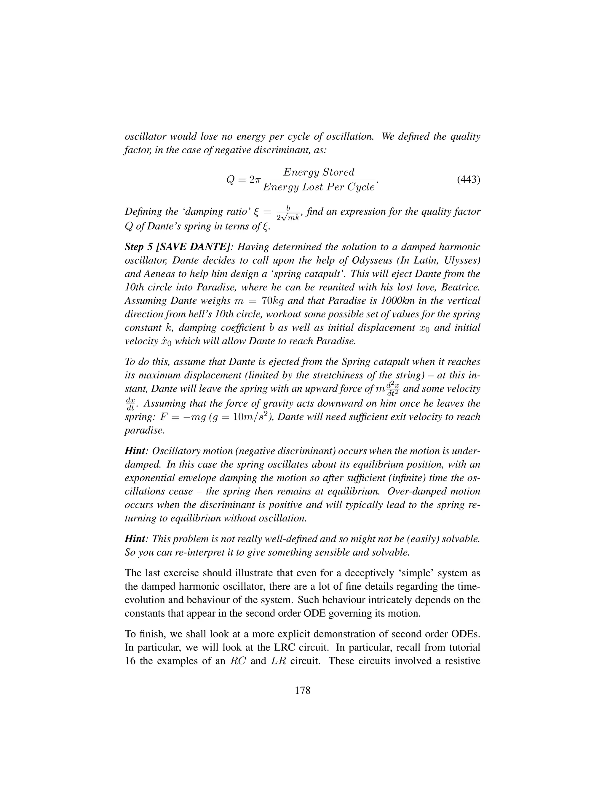 oscillator would lose no energy per cycle of oscillation. We deﬁned the quality
factor, in the case of negative discriminant, as:
Q = 2π
Energy Stored
Energy Lost Per Cycle
. (443)
Deﬁning the ‘damping ratio’ ξ = b
2
?mk
, ﬁnd an expression for the quality factor
Q of Dante’s spring in terms of ξ.
Step 5 [SAVE DANTE]: Having determined the solution to a damped harmonic
oscillator, Dante decides to call upon the help of Odysseus (In Latin, Ulysses)
and Aeneas to help him design a ‘spring catapult’. This will eject Dante from the
10th circle into Paradise, where he can be reunited with his lost love, Beatrice.
Assuming Dante weighs m = 70kg and that Paradise is 1000km in the vertical
direction from hell’s 10th circle, workout some possible set of values for the spring
constant k, damping coefﬁcient b as well as initial displacement x0 and initial
velocity 9x0 which will allow Dante to reach Paradise.
To do this, assume that Dante is ejected from the Spring catapult when it reaches
its maximum displacement (limited by the stretchiness of the string) – at this in-
stant, Dante will leave the spring with an upward force of md2x
dt2 and some velocity
dx
dt . Assuming that the force of gravity acts downward on him once he leaves the
spring: F = −mg (g = 10m/s2), Dante will need sufﬁcient exit velocity to reach
paradise.
Hint: Oscillatory motion (negative discriminant) occurs when the motion is under-
damped. In this case the spring oscillates about its equilibrium position, with an
exponential envelope damping the motion so after sufﬁcient (inﬁnite) time the os-
cillations cease – the spring then remains at equilibrium. Over-damped motion
occurs when the discriminant is positive and will typically lead to the spring re-
turning to equilibrium without oscillation.
Hint: This problem is not really well-deﬁned and so might not be (easily) solvable.
So you can re-interpret it to give something sensible and solvable.
The last exercise should illustrate that even for a deceptively ‘simple’ system as
the damped harmonic oscillator, there are a lot of ﬁne details regarding the time-
evolution and behaviour of the system. Such behaviour intricately depends on the
constants that appear in the second order ODE governing its motion.
To ﬁnish, we shall look at a more explicit demonstration of second order ODEs.
In particular, we will look at the LRC circuit. In particular, recall from tutorial
16 the examples of an RC and LR circuit. These circuits involved a resistive
178
 