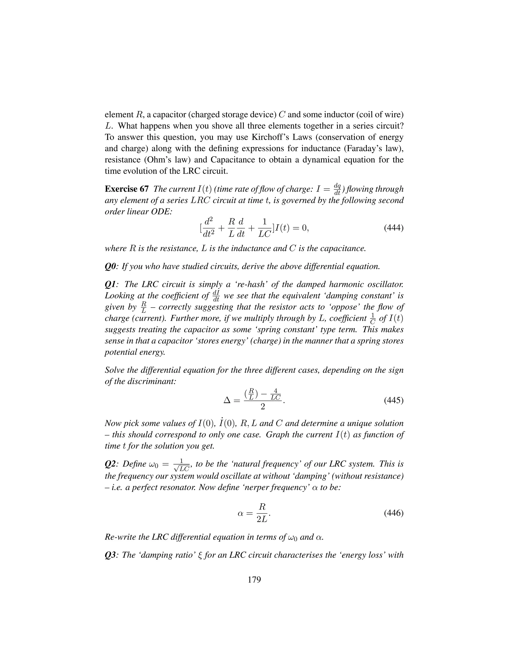 element R, a capacitor (charged storage device) C and some inductor (coil of wire)
L. What happens when you shove all three elements together in a series circuit?
To answer this question, you may use Kirchoff’s Laws (conservation of energy
and charge) along with the deﬁning expressions for inductance (Faraday’s law),
resistance (Ohm’s law) and Capacitance to obtain a dynamical equation for the
time evolution of the LRC circuit.
Exercise 67 The current I(t) (time rate of ﬂow of charge: I = dq
dt ) ﬂowing through
any element of a series LRC circuit at time t, is governed by the following second
order linear ODE:
[
d2
dt2
+
R
L
d
dt
+
1
LC
]I(t) = 0, (444)
where R is the resistance, L is the inductance and C is the capacitance.
Q0: If you who have studied circuits, derive the above differential equation.
Q1: The LRC circuit is simply a ‘re-hash’ of the damped harmonic oscillator.
Looking at the coefﬁcient of dI
dt we see that the equivalent ‘damping constant’ is
given by R
L – correctly suggesting that the resistor acts to ‘oppose’ the ﬂow of
charge (current). Further more, if we multiply through by L, coefﬁcient 1
C of I(t)
suggests treating the capacitor as some ‘spring constant’ type term. This makes
sense in that a capacitor ‘stores energy’ (charge) in the manner that a spring stores
potential energy.
Solve the differential equation for the three different cases, depending on the sign
of the discriminant:
∆ =
(R
L ) − 4
LC
2
. (445)
Now pick some values of I(0), 9I(0), R, L and C and determine a unique solution
– this should correspond to only one case. Graph the current I(t) as function of
time t for the solution you get.
Q2: Deﬁne ω0 = 1?LC
, to be the ‘natural frequency’ of our LRC system. This is
the frequency our system would oscillate at without ‘damping’ (without resistance)
– i.e. a perfect resonator. Now deﬁne ‘nerper frequency’ α to be:
α =
R
2L
. (446)
Re-write the LRC differential equation in terms of ω0 and α.
Q3: The ‘damping ratio’ ξ for an LRC circuit characterises the ‘energy loss’ with
179
 