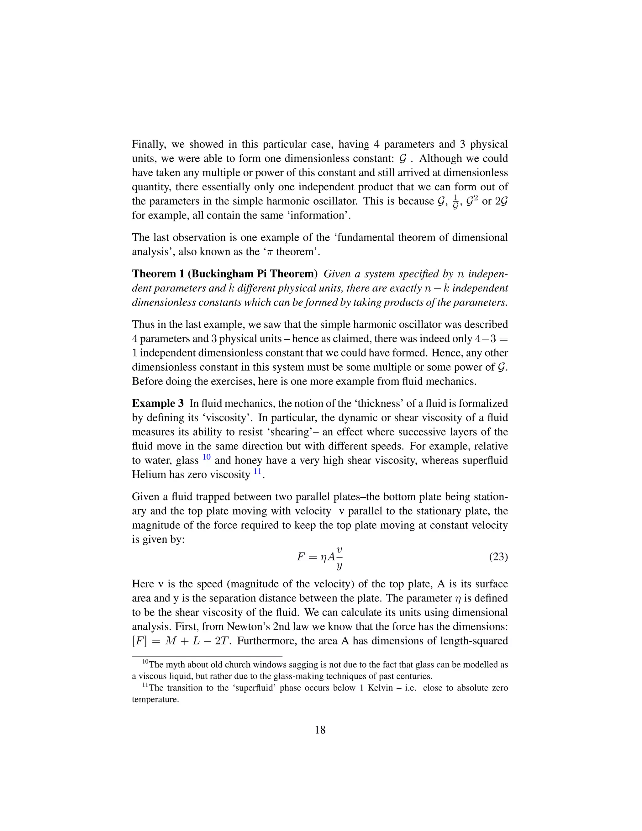 Finally, we showed in this particular case, having 4 parameters and 3 physical
units, we were able to form one dimensionless constant: G . Although we could
have taken any multiple or power of this constant and still arrived at dimensionless
quantity, there essentially only one independent product that we can form out of
the parameters in the simple harmonic oscillator. This is because G, 1
G , G2 or 2G
for example, all contain the same ‘information’.
The last observation is one example of the ‘fundamental theorem of dimensional
analysis’, also known as the ‘π theorem’.
Theorem 1 (Buckingham Pi Theorem) Given a system speciﬁed by n indepen-
dent parameters and k different physical units, there are exactly n−k independent
dimensionless constants which can be formed by taking products of the parameters.
Thus in the last example, we saw that the simple harmonic oscillator was described
4 parameters and 3 physical units – hence as claimed, there was indeed only 4−3 =
1 independent dimensionless constant that we could have formed. Hence, any other
dimensionless constant in this system must be some multiple or some power of G.
Before doing the exercises, here is one more example from ﬂuid mechanics.
Example 3 In ﬂuid mechanics, the notion of the ‘thickness’ of a ﬂuid is formalized
by deﬁning its ‘viscosity’. In particular, the dynamic or shear viscosity of a ﬂuid
measures its ability to resist ‘shearing’– an effect where successive layers of the
ﬂuid move in the same direction but with different speeds. For example, relative
to water, glass 10 and honey have a very high shear viscosity, whereas superﬂuid
Helium has zero viscosity 11.
Given a ﬂuid trapped between two parallel plates–the bottom plate being station-
ary and the top plate moving with velocity v parallel to the stationary plate, the
magnitude of the force required to keep the top plate moving at constant velocity
is given by:
F = ηA
v
y
(23)
Here v is the speed (magnitude of the velocity) of the top plate, A is its surface
area and y is the separation distance between the plate. The parameter η is deﬁned
to be the shear viscosity of the ﬂuid. We can calculate its units using dimensional
analysis. First, from Newton’s 2nd law we know that the force has the dimensions:
[F] = M + L − 2T. Furthermore, the area A has dimensions of length-squared
10
The myth about old church windows sagging is not due to the fact that glass can be modelled as
a viscous liquid, but rather due to the glass-making techniques of past centuries.
11
The transition to the ‘superﬂuid’ phase occurs below 1 Kelvin – i.e. close to absolute zero
temperature.
18
 