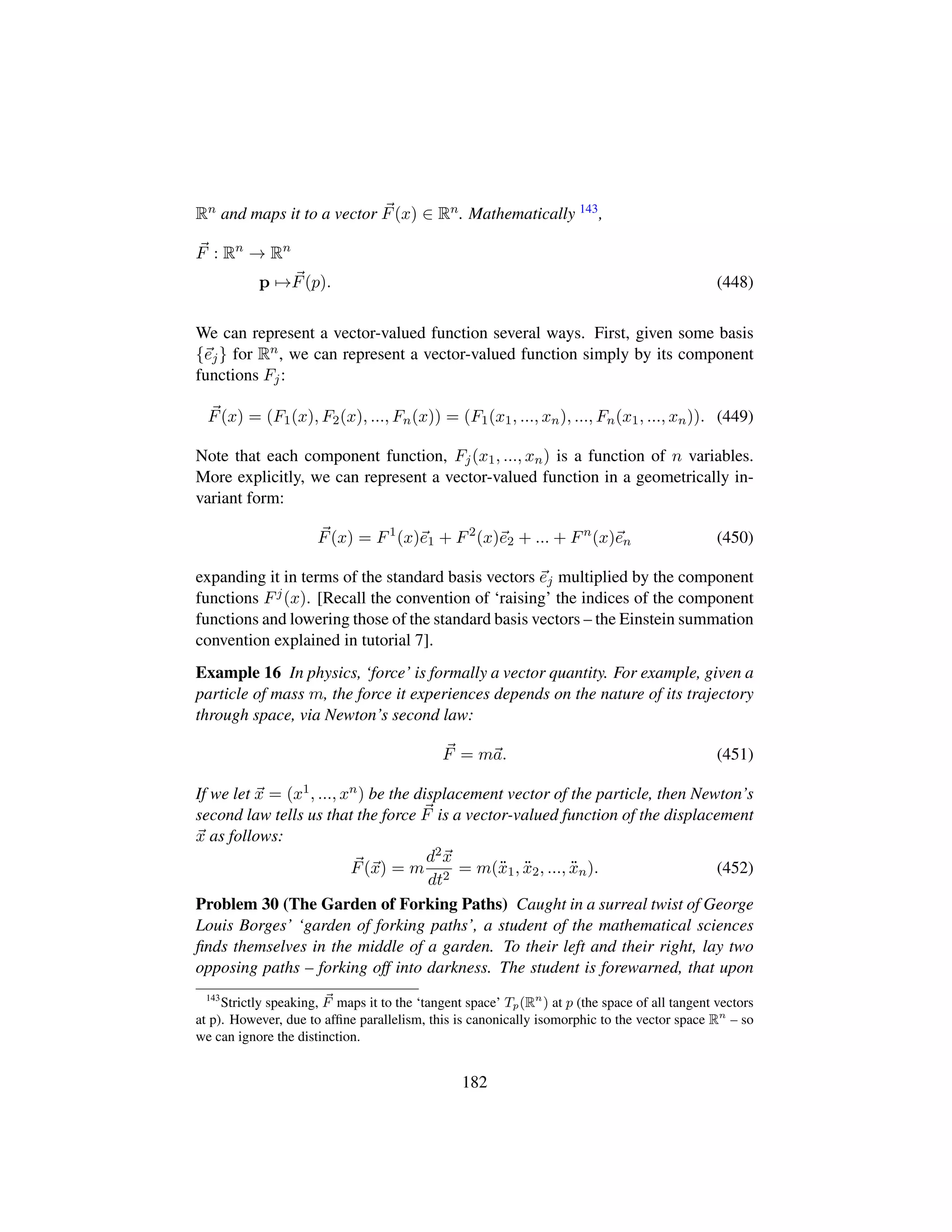 Rn and maps it to a vector F(x) ∈ Rn. Mathematically 143,
F : Rn
→ Rn
p →F(p). (448)
We can represent a vector-valued function several ways. First, given some basis
{ej} for Rn, we can represent a vector-valued function simply by its component
functions Fj:
F(x) = (F1(x), F2(x), ..., Fn(x)) = (F1(x1, ..., xn), ..., Fn(x1, ..., xn)). (449)
Note that each component function, Fj(x1, ..., xn) is a function of n variables.
More explicitly, we can represent a vector-valued function in a geometrically in-
variant form:
F(x) = F1
(x)e1 + F2
(x)e2 + ... + Fn
(x)en (450)
expanding it in terms of the standard basis vectors ej multiplied by the component
functions Fj(x). [Recall the convention of ‘raising’ the indices of the component
functions and lowering those of the standard basis vectors – the Einstein summation
convention explained in tutorial 7].
Example 16 In physics, ‘force’ is formally a vector quantity. For example, given a
particle of mass m, the force it experiences depends on the nature of its trajectory
through space, via Newton’s second law:
F = ma. (451)
If we let x = (x1, ..., xn) be the displacement vector of the particle, then Newton’s
second law tells us that the force F is a vector-valued function of the displacement
x as follows:
F(x) = m
d2x
dt2
= m(:x1, :x2, ..., :xn). (452)
Problem 30 (The Garden of Forking Paths) Caught in a surreal twist of George
Louis Borges’ ‘garden of forking paths’, a student of the mathematical sciences
ﬁnds themselves in the middle of a garden. To their left and their right, lay two
opposing paths – forking off into darkness. The student is forewarned, that upon
143
Strictly speaking, F maps it to the ‘tangent space’ Tp(Rn
) at p (the space of all tangent vectors
at p). However, due to afﬁne parallelism, this is canonically isomorphic to the vector space Rn
– so
we can ignore the distinction.
182
 