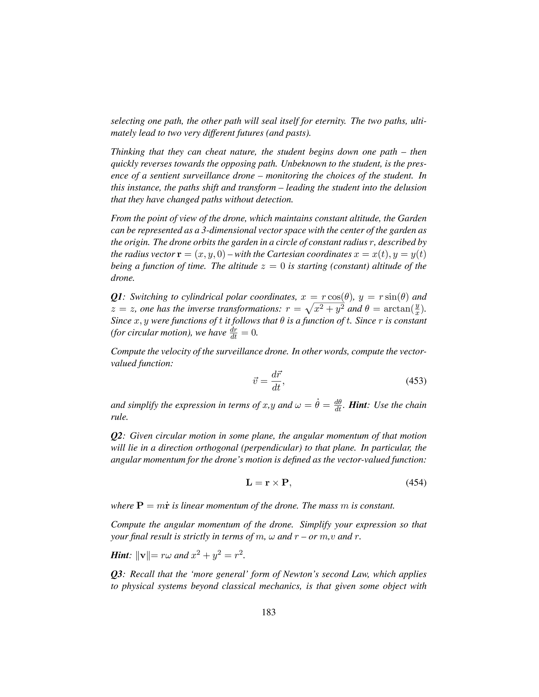 selecting one path, the other path will seal itself for eternity. The two paths, ulti-
mately lead to two very different futures (and pasts).
Thinking that they can cheat nature, the student begins down one path – then
quickly reverses towards the opposing path. Unbeknown to the student, is the pres-
ence of a sentient surveillance drone – monitoring the choices of the student. In
this instance, the paths shift and transform – leading the student into the delusion
that they have changed paths without detection.
From the point of view of the drone, which maintains constant altitude, the Garden
can be represented as a 3-dimensional vector space with the center of the garden as
the origin. The drone orbits the garden in a circle of constant radius r, described by
the radius vector r = (x, y, 0) – with the Cartesian coordinates x = x(t), y = y(t)
being a function of time. The altitude z = 0 is starting (constant) altitude of the
drone.
Q1: Switching to cylindrical polar coordinates, x = r cos(θ), y = r sin(θ) and
z = z, one has the inverse transformations: r =
—
x2 + y2 and θ = arctan(y
x ).
Since x, y were functions of t it follows that θ is a function of t. Since r is constant
(for circular motion), we have dr
dt = 0.
Compute the velocity of the surveillance drone. In other words, compute the vector-
valued function:
v =
dr
dt
, (453)
and simplify the expression in terms of x,y and ω = 9θ = dθ
dt . Hint: Use the chain
rule.
Q2: Given circular motion in some plane, the angular momentum of that motion
will lie in a direction orthogonal (perpendicular) to that plane. In particular, the
angular momentum for the drone’s motion is deﬁned as the vector-valued function:
L = r × P, (454)
where P = m9r is linear momentum of the drone. The mass m is constant.
Compute the angular momentum of the drone. Simplify your expression so that
your ﬁnal result is strictly in terms of m, ω and r – or m,v and r.
Hint: v = rω and x2 + y2 = r2.
Q3: Recall that the ‘more general’ form of Newton’s second Law, which applies
to physical systems beyond classical mechanics, is that given some object with
183
 