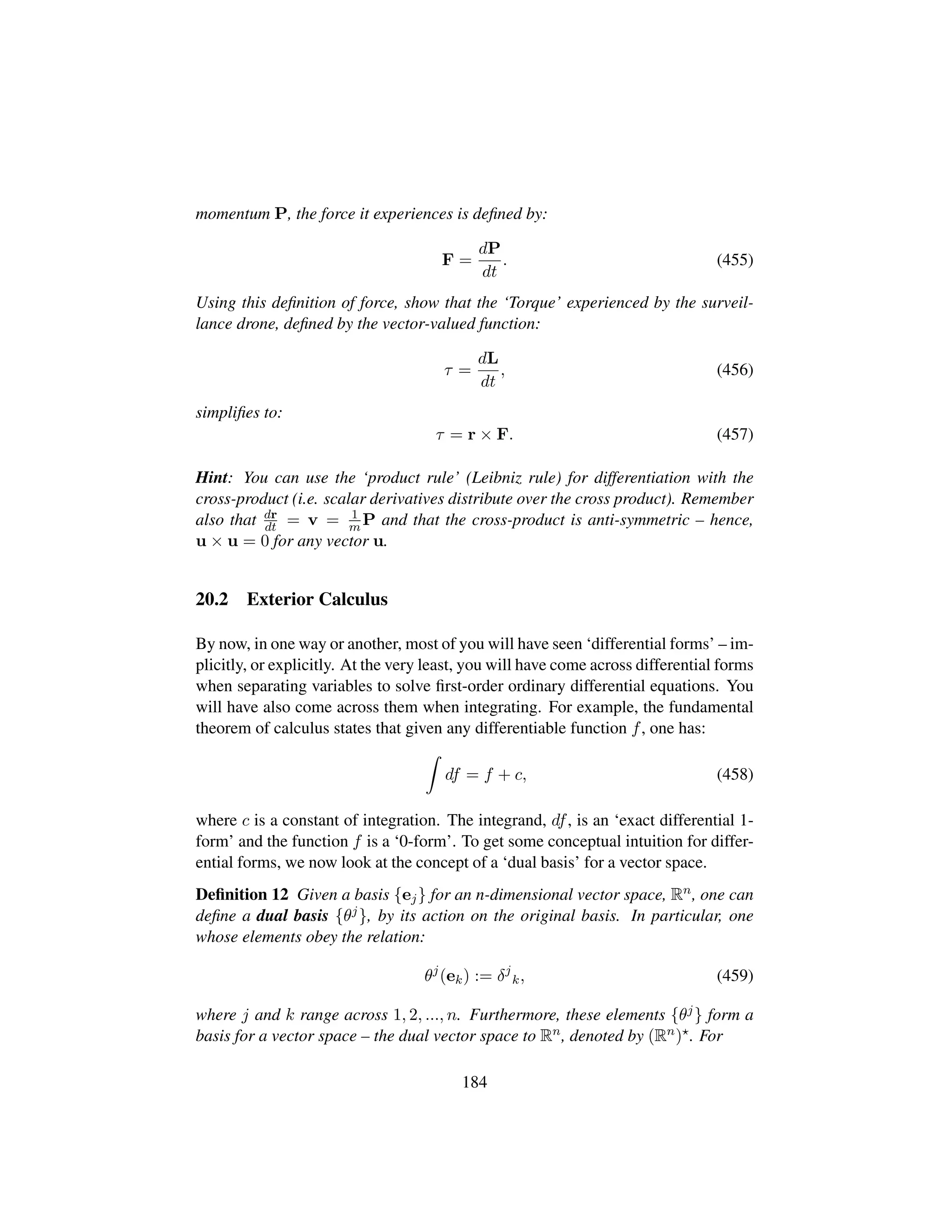 momentum P, the force it experiences is deﬁned by:
F =
dP
dt
. (455)
Using this deﬁnition of force, show that the ‘Torque’ experienced by the surveil-
lance drone, deﬁned by the vector-valued function:
τ =
dL
dt
, (456)
simpliﬁes to:
τ = r × F. (457)
Hint: You can use the ‘product rule’ (Leibniz rule) for differentiation with the
cross-product (i.e. scalar derivatives distribute over the cross product). Remember
also that dr
dt = v = 1
m P and that the cross-product is anti-symmetric – hence,
u × u = 0 for any vector u.
20.2 Exterior Calculus
By now, in one way or another, most of you will have seen ‘differential forms’ – im-
plicitly, or explicitly. At the very least, you will have come across differential forms
when separating variables to solve ﬁrst-order ordinary differential equations. You
will have also come across them when integrating. For example, the fundamental
theorem of calculus states that given any differentiable function f, one has:
df = f + c, (458)
where c is a constant of integration. The integrand, df, is an ‘exact differential 1-
form’ and the function f is a ‘0-form’. To get some conceptual intuition for differ-
ential forms, we now look at the concept of a ‘dual basis’ for a vector space.
Deﬁnition 12 Given a basis {ej} for an n-dimensional vector space, Rn, one can
deﬁne a dual basis {θj}, by its action on the original basis. In particular, one
whose elements obey the relation:
θj
(ek) := δj
k, (459)
where j and k range across 1, 2, ..., n. Furthermore, these elements {θj} form a
basis for a vector space – the dual vector space to Rn, denoted by (Rn) . For
184
 